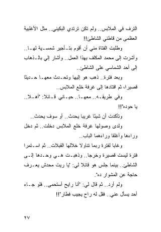 ‫ﺍﻟﺘﺭﻑ ﻓﻲ ﺍﻟﻤﻼﺒﺱ.. ﻭﻟﻡ ﺘﻜﻥ ﺘﺭﺘﺩﻱ ﺍﻟﺒﻜﻴﻨﻲ.. ﻤﺜل ﺍﻷﻏﻠﺒﻴﺔ‬
                             ‫ﺍﻟﻌﻅﻤﻰ ﻤﻥ ﻗﺎﻁﻨﻲ ﺍﻟﺸﺎﻁﺊ!!‬
‫ﻭﻁﻠﺒﺕ ﺍﻟﻔﺘﺎﺓ ﻤﻨﻲ ﺃﻥ ﺃﻗﻭﻡ ﺒﺘـﺄﺠﻴﺭ ﺸﻤﺴـﻴﺔ ﻟﻬـﺎ..‬
‫ﻭﺃﺸﺭﺕ ﺇﻟﻰ ﻤﺤﻤﺩ ﺍﻟﻤﻜﻠﻑ ﺒﻬﺫﺍ ﺍﻟﻌﻤل.. ﻭﺃﺸﺎﺭ ﺇﻟﻲ ﺒﺎﻟـﺫﻫﺎﺏ‬
         ‫‪‬‬
                         ‫ﺇﻟﻰ ﺃﺤﺩ ﺍﻟﺸﻤﺎﺴﻲ ﻋﻠﻰ ﺍﻟﺸﺎﻁﺊ..‬
‫ﻭﺒﻌﺩ ﻓﺘﺭﺓ.. ﺫﻫﺏ ﻫﻭ ﺇﻟﻴﻬﺎ ﻭﺘﺤـﺩﺙ ﻤﻌﻬـﺎ ﺤـﺩﻴﺜﺎ‬
 ‫ﹰ‬
                ‫ﻗﺼﻴﺭﺍ، ﺜﻡ ﺍﻗﺘﺎﺩﻫﺎ ﺇﻟﻰ ﻏﺭﻓﺔ ﺨﻠﻊ ﺍﻟﻤﻼﺒﺱ..‬
                                                   ‫‪‬‬
‫ﻭﻓﻲ ﻁﺭﻴﻘـﻪ.. ﻤﻌﻬـﺎ.. ﺤﻴـﺎﻨﻲ ﻗـﺎﺌﻼ: "ﺃﻫـﻼ..‬
  ‫ﹰ‬      ‫ﹰ‬
                                              ‫ﻴﺎ ﺤﻭﺩﻩ"!!‬
     ‫ﻭﺘﺄﻜﺩﺕ ﺃﻥ ﺸﻴﺌﺎ ﻏﺭﻴﺒﺎ ﻴﺤﺩﺙ.. ﺃﻭ ﺴﻭﻑ ﻴﺤﺩﺙ..‬
                           ‫‪‬‬     ‫ً‬
‫ﻭﻟﺩﻯ ﻭﺼﻭﻟﻬﺎ ﻏﺭﻓﺔ ﺨﻠﻊ ﺍﻟﻤﻼﺒﺱ ﺩﺨﻠﺕ.. ﺜﻡ ﺩﺨل‬
                           ‫ﻭﺭﺍﺀﻫﺎ ﻭﺃﻏﻠﻘﺎ ﻭﺭﺍﺀﻫﻤﺎ ﺍﻟﺒﺎﺏ..‬
‫ﻭﻏﺎﺒﺎ ﻟﻔﺘﺭﺓ ﺭﺒﻤﺎ ﺘﻨﺎﻭﻻ ﺨﻼﻟﻬﺎ ﺍﻟﻘﺒﻼﺕ.. ﺜﻡ ﺍﺴـﺘﻤﺭﺍ‬
‫ﻓﺘﺭﺓ ﻟﻴﺴﺕ ﻗﺼﻴﺭﺓ ﻭﺨﺭﺠﺎ.. ﻭﺫﻫﺒـﺕ ﻫـﻲ ﻭﺤـﺩﻫﺎ ﺇﻟـﻰ‬
‫ﺍﻟﺸﺎﻁﺊ.. ﺒﻴﻨﻤﺎ ﺠﻠﺱ ﻫﻭ ﻗﺎﺌﻼ ﻟﻲ: "ﻴﺎ ﺭﻴﺕ ﻤﺤﺩﺵ ﻴﻌـﺭﻑ‬
                       ‫ﹰ‬
                                  ‫ﺤﺎﺠﺔ ﻋﻥ ﺍﻟﻤﺸﻭﺍﺭ ﺩﻩ".‬
‫ﻭﻟﻡ ﺃﺭﺩ.. ﺜﻡ ﻗﺎل ﻟﻲ: "ﺃﻨﺎ ﺭﺍﻴﺢ ﺃﺴﺘﺤﻤﻰ.. ﻓﻠﻭ ﺠـﺎﺀ‬
                ‫ﺃﺤﺩ ﻴﺴﺄل ﻋﻨﻲ.. ﻓﻘل ﻟﻪ ﺭﺍﺡ ﻴﺠﻴﺏ ﻓﻁﺎﺭ"!!‬



‫٧٢‬
 