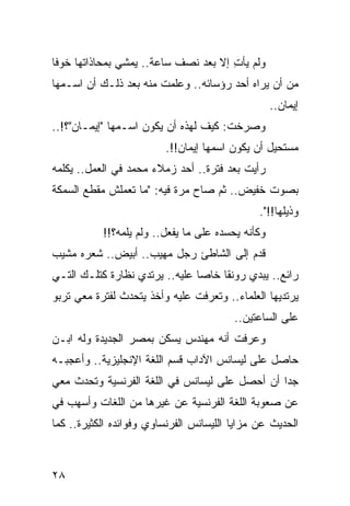 ‫ﻭﻟﻡ ﻴﺄﺕ ﺇﻻ ﺒﻌﺩ ﻨﺼﻑ ﺴﺎﻋﺔ.. ﻴﻤﺸﻲ ﺒﻤﺤﺎﺫﺍﺘﻬﺎ ﺨﻭﻓﺎ‬
 ‫ﹰ‬                                    ‫ِ‬
‫ﻤﻥ ﺃﻥ ﻴﺭﺍﻩ ﺃﺤﺩ ﺭﺅﺴﺎﺌﻪ.. ﻭﻋﻠﻤﺕ ﻤﻨﻪ ﺒﻌﺩ ﺫﻟـﻙ ﺃﻥ ﺍﺴـﻤﻬﺎ‬
                                                   ‫ﺇﻴﻤﺎﻥ..‬
‫ﻭﺼﺭﺨﺕ: ﻜﻴﻑ ﻟﻬﺫﻩ ﺃﻥ ﻴﻜﻭﻥ ﺍﺴـﻤﻬﺎ "ﺇﻴﻤـﺎﻥ"؟!..‬
                         ‫ﻤﺴﺘﺤﻴل ﺃﻥ ﻴﻜﻭﻥ ﺍﺴﻤﻬﺎ ﺇﻴﻤﺎﻥ!!.‬
‫ﺭﺃﻴﺕ ﺒﻌﺩ ﻓﺘﺭﺓ.. ﺃﺤﺩ ﺯﻤﻼﺀ ﻤﺤﻤﺩ ﻓﻲ ﺍﻟﻌﻤل.. ﻴﻜﻠﻤﻪ‬
‫ﺒﺼﻭﺕ ﺨﻔﻴﺽ.. ﺜﻡ ﺼﺎﺡ ﻤﺭﺓ ﻓﻴﻪ: "ﻤﺎ ﺘﻌﻤﻠﺵ ﻤﻘﻁﻊ ﺍﻟﺴﻤﻜﺔ‬
                                               ‫ﻭﺫﻴﻠﻬﺎ!!".‬
           ‫ﻭﻜﺄﻨﻪ ﻴﺤﺴﺩﻩ ﻋﻠﻰ ﻤﺎ ﻴﻔﻌل.. ﻭﻟﻡ ﻴﻠﻤﻪ؟!!‬
‫ﻗﺩﻡ ﺇﻟﻰ ﺍﻟﺸﺎﻁﺊ ﺭﺠل ﻤﻬﻴﺏ.. ﺃﺒﻴﺽ.. ﺸﻌﺭﻩ ﻤﺸﻴﺏ‬
‫ﺭﺍﺌﻊ.. ﻴﺒﺩﻱ ﺭﻭﻨﻘﺎ ﺨﺎﺼﺎ ﻋﻠﻴﻪ.. ﻴﺭﺘﺩﻱ ﻨﻅﺎﺭﺓ ﻜﺘﻠـﻙ ﺍﻟﺘـﻲ‬
                                ‫‪‬‬    ‫ﹰ‬
‫ﻴﺭﺘﺩﻴﻬﺎ ﺍﻟﻌﻠﻤﺎﺀ.. ﻭﺘﻌﺭﻓﺕ ﻋﻠﻴﻪ ﻭﺃﺨﺫ ﻴﺘﺤﺩﺙ ﻟﻔﺘﺭﺓ ﻤﻌﻲ ﺘﺭﺒﻭ‬
                                         ‫ﻋﻠﻰ ﺍﻟﺴﺎﻋﺘﻴﻥ..‬
‫ﻭﻋﺭﻓﺕ ﺃﻨﻪ ﻤﻬﻨﺩﺱ ﻴﺴﻜﻥ ﺒﻤﺼﺭ ﺍﻟﺠﺩﻴﺩﺓ ﻭﻟﻪ ﺍﺒـﻥ‬
‫ﺤﺎﺼل ﻋﻠﻰ ﻟﻴﺴﺎﻨﺱ ﺍﻵﺩﺍﺏ ﻗﺴﻡ ﺍﻟﻠﻐﺔ ﺍﻹﻨﺠﻠﻴﺯﻴﺔ.. ﻭﺃﻋﺠﺒـﻪ‬
‫ﺠﺩﺍ ﺃﻥ ﺃﺤﺼل ﻋﻠﻰ ﻟﻴﺴﺎﻨﺱ ﻓﻲ ﺍﻟﻠﻐﺔ ﺍﻟﻔﺭﻨﺴﻴﺔ ﻭﺘﺤﺩﺙ ﻤﻌﻲ‬
                                                ‫‪‬‬
‫ﻋﻥ ﺼﻌﻭﺒﺔ ﺍﻟﻠﻐﺔ ﺍﻟﻔﺭﻨﺴﻴﺔ ﻋﻥ ﻏﻴﺭﻫﺎ ﻤﻥ ﺍﻟﻠﻐﺎﺕ ﻭﺃﺴﻬﺏ ﻓﻲ‬
‫ﺍﻟﺤﺩﻴﺙ ﻋﻥ ﻤﺯﺍﻴﺎ ﺍﻟﻠﻴﺴﺎﻨﺱ ﺍﻟﻔﺭﻨﺴﺎﻭﻱ ﻭﻓﻭﺍﺌﺩﻩ ﺍﻟﻜﺜﻴﺭﺓ.. ﻜﻤﺎ‬



‫٨٢‬
 