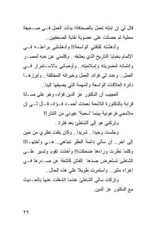 ‫ﻗﺎل ﻟﻲ ﺇﻥ ﺍﺒﻨﺘﻪ ﺘﻌﻤل ﺒﺎﻟﺼﺤﺎﻓﺔ؛ ﺒﺩﺃﺕ ﺍﻟﻌﻤل ﻓـﻲ ﺼـﺤﻴﻔﺔ‬
           ‫ﻤﺤﻠﻴﺔ ﺜﻡ ﺤﺼﻠﺕ ﻋﻠﻰ ﻋﻀﻭﻴﺔ ﻨﻘﺎﺒﺔ ﺍﻟﺼﺤﻔﻴﻴﻥ..‬
‫ﻭﺃﺩﻫﺸﺘﻪ ﺜﻘﺎﻓﺘﻲ ﺍﻟﻭﺍﺴﻌﺔ!! ﻭﺃﺩﻫﺸﺘﻨﻲ ﺒﺭﺍﻋﺘـﻪ ﻓـﻲ‬
‫ﺍﻹﻟﻤﺎﻡ ﺒﺨﺒﺎﻴﺎ ﺍﻟﺘﺎﺭﻴﺦ ﺍﻟﺫﻱ ﻴﻌﺸﻘﻪ.. ﻭﻜﻠﻤﻨﻲ ﻋﻥ ﺤﺒﻪ ﻟﻤﺼـﺭ‬
‫ﻭﺍﻨﺘﻤﺎﺌﻪ ﻟﻤﺼﺭﻴﺘﻪ ﻭﺇﺴﻼﻤﻴﺘﻪ.. ﻭﺃﻭﺼﺎﻨﻲ ﺒﺎﻻﺴـﺘﻤﺭﺍﺭ ﻓـﻲ‬
‫ﺍﻟﻌﻤل.. ﻭﻋﺩﺩ ﻟﻲ ﻓﻭﺍﺌﺩ ﺍﻟﻌﻤل ﻭﺨﺒﺭﺍﺘﻪ ﺍﻟﻤﺨﺘﻠﻔﺔ.. ﻭﺃﺒﺭﺯﻫـﺎ‬
                                            ‫‪‬‬
         ‫ﺩﺍﺌﺭﺓ ﺍﻟﻌﻼﻗﺎﺕ ﺍﻟﻭﺍﺴﻌﺔ ﻭﺍﻟﻤﻬﻤﺔ ﺍﻟﺘﻲ ﻴﻀﻴﻔﻬﺎ ﺇﻟﻴﻨﺎ..‬
‫ﺍﻟﻌﺠﻴﺏ ﺃﻥ ﺍﻟﺩﻜﺘﻭﺭ ﻋﺯ ﺍﻟﺩﻴﻥ ﻓﺅﺍﺩ، ﻭﻫﻭ ﻋﻠﻰ ﺼـﻠﺔ‬
‫ﻗﺭﺍﺒﺔ ﺒﺎﻟﺩﻜﺘﻭﺭﺓ ﺍﻟﻼﻤﻌﺔ ﻨﻌﻤﺎﺕ ﺃﺤﻤـﺩ ﻓـﺅﺍﺩ، ﻗـﺎل ﻟـﻲ ﺇﻥ‬
          ‫ﻤﻼﻤﺤﻲ ﻓﺭﻋﻭﻨﻴﺔ ﺒﻴﻨﻤﺎ "ﺴﺤﺒﺔ" ﻋﻴﻭﻨﻲ ﻤﻥ ﺍﻟﺘﺘﺎﺭ!!‬
                ‫ﻭﺘﺭﻜﻨﻲ ﻫﻭ ﺇﻟﻰ ﺍﻟﺸﺎﻁﺊ ﺒﻌﺩ ﻓﺘﺭﺓ..‬
‫ﻭﺠﻠﺴﺕ ﻭﺤﻴﺩﺍ.. ﺸﺭﻴﺩﺍ.. ﻭﻜﺎﻥ ﻴﻠﻔﺕ ﻨﻅﺭﻱ ﻤﻥ ﺤﻴﻥ‬
                         ‫‪‬‬       ‫‪‬‬
‫ﺇﻟﻰ ﺁﺨﺭ.. ﺃﻥ ﺴﺎﻟﻲ ﺩﺍﺌﻤﺔ ﺍﻟﻨﻅﺭ ﺘﺠﺎﻫﻲ.. ﻫـﻲ ﻭﺃﺨﺘﻬـﺎ!!‬
‫ﻭﻜﻠﻤﺎ ﻨﻅﺭﺕ ﻭﺭﺍﺀﻫﺎ ﻀﺤﻜﺕ!! ﻭﺃﺨﺫﺕ ﺘﻘﻭﻡ ﻭﺘﺴﻴﺭ ﻋﻠـﻰ‬
‫ﺍﻟﺸﺎﻁﺊ ﺘﺴﺘﻌﺭﺽ ﺠﺴﺩﻫﺎ ﺍﻟﻔﺎﺘﻥ ﻜﺎﺸﻔﺔ ﻋﻥ ﺼـﺩﺭﻫﺎ ﻓـﻲ‬
           ‫ﺇﻏﺭﺍﺀ ﻤﺜﻴﺭ.. ﻭﺍﺴﺘﻤﺭﺕ ﻁﻭﻴﻼ ﻋﻠﻰ ﻫﺫﻩ ﺍﻟﺤﺎل..‬
                           ‫ﹰ‬
‫ﻭﺘﺭﻜﺕ ﺴﺎﻟﻲ ﺍﻟﺸﺎﻁﺊ ﻋﻨﺩﻤﺎ ﺍﻨﺸﻐﻠﺕ ﻋﻨﻬﺎ ﺒﺎﻟﺤـﺩﻴﺙ‬
                                    ‫ﻤﻊ ﺍﻟﺩﻜﺘﻭﺭ ﻋﺯ ﺍﻟﺩﻴﻥ.‬



‫٩٢‬
 