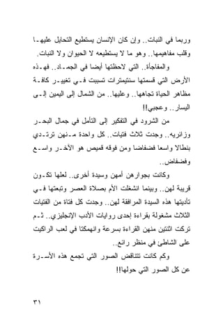 ‫ﻭﺭﺒﻤﺎ ﻓﻲ ﺍﻟﻨﺒﺎﺕ.. ﻭﺇﻥ ﻜﺎﻥ ﺍﻹﻨﺴﺎﻥ ﻴﺴﺘﻁﻴﻊ ﺍﻟﺘﺤﺎﻴل ﻋﻠﻴﻬـﺎ‬
 ‫ﻭﻗﻠﺏ ﻤﻔﺎﻫﻴﻤﻬﺎ.. ﻭﻫﻭ ﻤﺎ ﻻ ﻴﺴﺘﻁﻴﻌﻪ ﻻ ﺍﻟﺤﻴﻭﺍﻥ ﻭﻻ ﺍﻟﻨﺒﺎﺕ.‬
‫ﻭﺍﻟﻤﻔﺎﺠﺄﺓ.. ﺍﻟﺘﻲ ﻻﺤﻅﺘﻬﺎ ﺃﻴﻀﺎ ﻓﻲ ﺍﻟﺠﻤـﺎﺩ.. ﻓﻬـﺫﻩ‬
                    ‫‪‬‬
‫ﺍﻷﺭﺽ ﺍﻟﺘﻲ ﻗﺴﻤﺘﻬﺎ ﺴﻨﺘﻴﻤﺘﺭﺍﺕ ﺘﺴﺒﺒﺕ ﻓـﻲ ﺘﻐﻴﻴـﺭ ﻜﺎﻓـﺔ‬
‫ﻤﻅﺎﻫﺭ ﺍﻟﺤﻴﺎﺓ ﺘﺠﺎﻫﻬﺎ.. ﻭﻋﻠﻴﻬﺎ.. ﻤﻥ ﺍﻟﺸﻤﺎل ﺇﻟﻰ ﺍﻟﻴﻤﻴﻥ ﺇﻟـﻰ‬
                                       ‫ﺍﻟﻴﺴﺎﺭ.. ﻭﻋﺠﺒﻲ!!‬
‫ﻤﻥ ﺍﻟﺸﺭﻭﺩ ﻓﻲ ﺍﻟﺘﻔﻜﻴﺭ ﺇﻟﻰ ﺍﻟﺘﺄﻤل ﻓﻲ ﺠﻤﺎل ﺍﻟﺒﺤـﺭ‬
‫ﻭﺯﺍﺌﺭﻴﻪ.. ﻭﺠﺩﺕ ﺜﻼﺙ ﻓﺘﻴﺎﺕ.. ﻜل ﻭﺍﺤﺩﺓ ﻤـﻨﻬﻥ ﺘﺭﺘـﺩﻱ‬
‫ﺒﻨﻁﺎﻻ ﻭﺍﺴﻌﺎ ﻓﻀﻔﺎﻀﺎ ﻭﻤﻥ ﻓﻭﻗﻪ ﻗﻤﻴﺹ ﻫﻭ ﺍﻵﺨـﺭ ﻭﺍﺴـﻊ‬
                              ‫‪‬‬      ‫‪‬‬
                                             ‫ﻭﻓﻀﻔﺎﺽ..‬
‫ﻭﻜﺎﻨﺕ ﺒﺠﻭﺍﺭﻫﻥ ﺃﻤﻬﻥ ﻭﺴﻴﺩﺓ ﺃﺨﺭﻯ.. ﻟﻌﻠﻬﺎ ﺘﻜـﻭﻥ‬
‫ﻗﺭﻴﺒﺔ ﻟﻬﻥ.. ﻭﺒﻴﻨﻤﺎ ﺍﻨﺸﻐﻠﺕ ﺍﻷﻡ ﺒﺼﻼﺓ ﺍﻟﻌﺼﺭ ﻭﺘﺒﻌﺘﻬﺎ ﻓـﻲ‬
‫ﺘﺄﺩﻴﺘﻬﺎ ﻫﺫﻩ ﺍﻟﺴﻴﺩﺓ ﺍﻟﻤﺭﺍﻓﻘﺔ ﻟﻬﻥ.. ﻭﺠﺩﺕ ﻜل ﻓﺘﺎﺓ ﻤﻥ ﺍﻟﻔﺘﻴﺎﺕ‬
‫ﺍﻟﺜﻼﺙ ﻤﺸﻐﻭﻟﺔ ﺒﻘﺭﺍﺀﺓ ﺇﺤﺩﻯ ﺭﻭﺍﻴﺎﺕ ﺍﻷﺩﺏ ﺍﻹﻨﺠﻠﻴﺯﻱ.. ﺜـﻡ‬
‫ﺘﺭﻜﺕ ﺍﺜﻨﺘﻴﻥ ﻤﻨﻬﻥ ﺍﻟﻘﺭﺍﺀﺓ ﺒﺴﺭﻋﺔ ﻭﺍﻨﻬﻤﻜﺘﺎ ﻓﻲ ﻟﻌﺏ ﺍﻟﺭﺍﻜﻴﺕ‬
                            ‫ﻋﻠﻰ ﺍﻟﺸﺎﻁﺊ ﻓﻲ ﻤﻨﻅﺭ ﺭﺍﺌﻊ..‬
‫ﻭﻜﻡ ﻜﺎﻨﺕ ﺘﺘﻨﺎﻗﺽ ﺍﻟﺼﻭﺭ ﺍﻟﺘﻲ ﺘﺠﻤﻊ ﻫﺫﻩ ﺍﻷﺴـﺭﺓ‬
                              ‫ﻋﻥ ﻜل ﺍﻟﺼﻭﺭ ﺍﻟﺘﻲ ﺤﻭﻟﻬﺎ!!‬



‫١٣‬
 