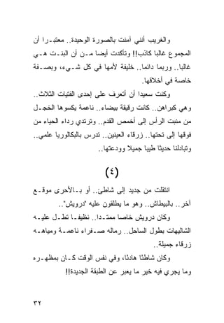 ‫ﻭﺍﻟﻐﺭﻴﺏ ﺃﻨﻨﻲ ﺁﻤﻨﺕ ﺒﺎﻟﺼﻭﺭﺓ ﺍﻟﻭﺤﻴﺩﺓ.. ﻤﻌﺘﺒـﺭﺍ ﺃﻥ‬
    ‫‪‬‬
‫ﺍﻟﻤﺠﻤﻭﻉ ﻏﺎﻟﺒﺎ ﻜﺎﺫﺏ!! ﻭﺘﺄﻜﺩﺕ ﺃﻴﻀﺎ ﻤـﻥ ﺃﻥ ﺍﻟﺒﻨـﺕ ﻫـﻲ‬
                   ‫‪‬‬                  ‫‪‬‬
‫ﻏﺎﻟﺒﺎ.. ﻭﺭﺒﻤﺎ ﺩﺍﺌﻤﺎ.. ﺨﻠﻴﻔﺔ ﻷﻤﻬﺎ ﻓﻲ ﻜل ﺸـﻲﺀ، ﻭﺒﺼـﻔﺔ‬
                                 ‫‪‬‬             ‫‪‬‬
                                       ‫ﺨﺎﺼﺔ ﻓﻲ ﺃﺨﻼﻗﻬﺎ.‬
‫ﻭﻜﻨﺕ ﺴﻌﻴﺩﺍ ﺃﻥ ﺃﺘﻌﺭﻑ ﻋﻠﻰ ﺇﺤﺩﻯ ﺍﻟﻔﺘﻴﺎﺕ ﺍﻟﺜﻼﺙ..‬
                                   ‫‪‬‬
‫ﻭﻫﻲ ﻜﺒﺭﺍﻫﻥ.. ﻜﺎﻨﺕ ﺭﻗﻴﻘﺔ ﺒﻴﻀﺎﺀ.. ﻨﺎﻋﻤﺔ ﻴﻜﺴﻭﻫﺎ ﺍﻟﺨﺠـل‬
‫ﻤﻥ ﻤﻨﺒﺕ ﺍﻟﺭﺃﺱ ﺇﻟﻰ ﺃﺨﻤﺹ ﺍﻟﻘﺩﻡ.. ﻭﺘﺭﺘﺩﻱ ﺭﺩﺍﺀ ﺍﻟﺤﻴﺎﺀ ﻤﻥ‬
‫ﻓﻭﻗﻬﺎ ﺇﻟﻰ ﺘﺤﺘﻬﺎ.. ﺯﺭﻗﺎﺀ ﺍﻟﻌﻴﻨﻴﻥ.. ﺘﺩﺭﺱ ﺒﺎﻟﺒﻜﺎﻟﻭﺭﻴﺎ ﻋﻠﻤﻲ..‬
                       ‫ﻭﺘﺒﺎﺩﻟﻨﺎ ﺤﺩﻴﺜﺎ ﻁﻴﺒﺎ ﺠﻤﻴﻼ ﻭﻭﺩﻋﺘﻬﺎ..‬
                                 ‫ﹰ‬     ‫ﹰ ‪‬‬


                         ‫)٤ (‬
‫ﺍﻨﺘﻘﻠﺕ ﻤﻥ ﺠﺩﻴﺩ ﺇﻟﻰ ﺸﺎﻁﺊ.. ﺃﻭ ﺒـﺎﻷﺤﺭﻯ ﻤﻭﻗـﻊ‬
         ‫ﺁﺨﺭ.. ﺒﺎﻟﺒﻴﻁﺎﺵ.. ﻭﻫﻭ ﻤﺎ ﻴﻁﻠﻘﻭﻥ ﻋﻠﻴﻪ "ﺩﺭﻭﻴﺵ"..‬
‫ﻭﻜﺎﻥ ﺩﺭﻭﻴﺵ ﺨﺎﺼﺎ ﻤﻤﺘـﺩﺍ.. ﻨﻅﻴ ﹰـﺎ ﺘﻁـل ﻋﻠﻴـﻪ‬
             ‫ﻔ‬        ‫‪‬‬      ‫‪‬‬
‫ﺍﻟﺸﺎﻟﻴﻬﺎﺕ ﺒﻁﻭل ﺍﻟﺴﺎﺤل.. ﺭﻤﺎﻟﻪ ﺼـﻔﺭﺍﺀ ﻨﺎﻋﻤـﺔ ﻭﻤﻴﺎﻫـﻪ‬
                                           ‫ﺯﺭﻗﺎﺀ ﺠﻤﻴﻠﺔ..‬
‫ﻭﻜﺎﻥ ﺸﺎﻁﺌﺎ ﻫﺎﺩﺌﺎ، ﻭﻓﻲ ﻨﻔﺱ ﺍﻟﻭﻗﺕ ﻜـﺎﻥ ﺒﻤﻅﻬـﺭﻩ‬
                             ‫ً‬     ‫ً‬
           ‫ﻭﻤﺎ ﻴﺠﺭﻱ ﻓﻴﻪ ﺨﻴﺭ ﻤﺎ ﻴﻌﺒﺭ ﻋﻥ ﺍﻟﻁﺒﻘﺔ ﺍﻟﺠﺩﻴﺩﺓ!!‬


‫٢٣‬
 