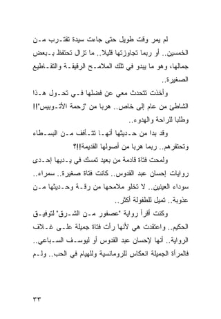 ‫ﻟﻡ ﻴﻤﺭ ﻭﻗﺕ ﻁﻭﻴل ﺤﺘﻰ ﺠﺎﺀﺕ ﺴﻴﺩﺓ ﺘﻘﺘـﺭﺏ ﻤـﻥ‬
‫ﺍﻟﺨﻤﺴﻴﻥ.. ﺃﻭ ﺭﺒﻤﺎ ﺘﺠﺎﻭﺯﺘﻬﺎ ﻗﻠﻴﻼ.. ﻤﺎ ﺘﺯﺍل ﺘﺤﺘﻔﻅ ﺒـﺒﻌﺽ‬
                      ‫ﹰ‬
‫ﺠﻤﺎﻟﻬﺎ، ﻭﻫﻭ ﻤﺎ ﻴﺒﺩﻭ ﻓﻲ ﺘﻠﻙ ﺍﻟﻤﻼﻤـﺢ ﺍﻟﺭﻗﻴﻘـﺔ ﻭﺍﻟﺘﻘـﺎﻁﻴﻊ‬
                                              ‫ﺍﻟﺼﻐﻴﺭﺓ..‬
‫ﻭﺃﺨﺫﺕ ﺘﺘﺤﺩﺙ ﻤﻌﻲ ﻋﻥ ﻓﻀﻠﻬﺎ ﻓـﻲ ﺘﺤـﻭل ﻫـﺫﺍ‬
‫ﺍﻟﺸﺎﻁﺊ ﻤﻥ ﻋﺎﻡ ﺇﻟﻰ ﺨﺎﺹ.. ﻫﺭﺒﺎ ﻤﻥ "ﺯﺤﻤﺔ ﺍﻷﺘـﻭﺒﻴﺱ"!!‬
                      ‫‪‬‬
                                  ‫ﻭﻁﻠﺒﺎ ﻟﻠﺭﺍﺤﺔ ﻭﺍﻟﻬﺩﻭﺀ..‬
                                                    ‫‪‬‬
‫ﻭﻗﺩ ﺒﺩﺍ ﻤﻥ ﺤـﺩﻴﺜﻬﺎ ﺃﻨﻬـﺎ ﺘﺘـﺄﻓﻑ ﻤـﻥ ﺍﻟﺒﺴـﻁﺎﺀ‬
              ‫ﻭﺘﺤﺘﻘﺭﻫﻡ.. ﺭﺒﻤﺎ ﻫﺭﺒﺎ ﻤﻥ ﺃﺼﻭﻟﻬﺎ ﺍﻟﻘﺩﻴﻤﺔ!!؟‬
                                    ‫‪‬‬
‫ﻭﻟﻤﺤﺕ ﻓﺘﺎﺓ ﻗﺎﺩﻤﺔ ﻤﻥ ﺒﻌﻴﺩ ﺘﻤﺴﻙ ﻓﻲ ﻴـﺩﻴﻬﺎ ﺇﺤـﺩﻯ‬
‫ﺭﻭﺍﻴﺎﺕ ﺇﺤﺴﺎﻥ ﻋﺒﺩ ﺍﻟﻘﺩﻭﺱ.. ﻜﺎﻨﺕ ﻓﺘﺎﺓ ﺼﻐﻴﺭﺓ.. ﺴﻤﺭﺍﺀ..‬
‫ﺴﻭﺩﺍﺀ ﺍﻟﻌﻴﻨﻴﻥ.. ﻻ ﺘﺨﻠﻭ ﻤﻼﻤﺤﻬﺎ ﻤﻥ ﺭﻗـﺔ ﻭﺤـﺩﻴﺜﻬﺎ ﻤـﻥ‬
                             ‫ﻋﺫﻭﺒﺔ.. ﺘﻤﻴل ﻟﻠﻁﻔﻭﻟﺔ ﺃﻜﺜﺭ..‬
‫ﻭﻜﻨﺕ ﺃﻗﺭﺃ ﺭﻭﺍﻴﺔ "ﻋﺼﻔﻭﺭ ﻤـﻥ ﺍﻟﺸـﺭﻕ" ﻟﺘﻭﻓﻴـﻕ‬
‫ﺍﻟﺤﻜﻴﻡ.. ﻭﺍﻋﺘﻘﺩﺕ ﻫﻲ ﻷﻨﻬﺎ ﺭﺃﺕ ﻓﺘﺎﺓ ﺠﻤﻴﻠﺔ ﻋﻠـﻰ ﻏـﻼﻑ‬
‫ﺍﻟﺭﻭﺍﻴﺔ.. ﺃﻨﻬﺎ ﻹﺤﺴﺎﻥ ﻋﺒﺩ ﺍﻟﻘﺩﻭﺱ ﺃﻭ ﻟﻴﻭﺴـﻑ ﺍﻟﺴـﺒﺎﻋﻲ..‬
‫ﻓﺎﻟﻤﺭﺃﺓ ﺍﻟﺠﻤﻴﻠﺔ ﺍﻨﻌﻜﺎﺱ ﻟﻠﺭﻭﻤﺎﻨﺴﻴﺔ ﻭﻟﻠﻬﻴﺎﻡ ﻓﻲ ﺍﻟﺤﺏ.. ﻭﻟـﻡ‬




‫٣٣‬
 