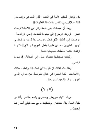 ‫ﻴﻜﻥ ﺘﻭﻓﻴﻕ ﺍﻟﺤﻜﻴﻡ ﻫﺎﺌﻤﺎ ﻓﻲ ﺍﻟﺤﺏ.. ﻟﻜﻥ ﺍﻟﺴﺒﺎﻋﻲ ﻭﺇﺤﺴـﺎﻥ‬
                               ‫‪‬‬
               ‫ﻜﺎﻨﺎ ﻋﻤﻼﻗﻴﻥ ﻓﻲ ﺫﻟﻙ.. ﻭﺍﺨﺘﻠﺴﻨﺎ ﺍﻟﻨﻅﺭﺍﺕ!!‬
‫ﻭﺒﻌﺩ ﺃﻥ ﺤﺼﻠﺕ ﻋﻠﻰ ﻗﺴﻁ ﻭﺍﻓﺭ ﻤﻥ ﺍﻻﺴﺘﻤﺘﺎﻉ ﺒﻤﺎﺀ‬
‫ﺍﻟﺒﺤﺭ.. ﻗﺭﺭﺕ ﺍﻟﺭﺠﻭﻉ ﺇﻟﻰ ﺒﻴﺘﻬـﺎ ﻟﺘﺨﻠـﺩ ﺇﻟـﻰ ﺍﻟﺭﺍﺤـﺔ..‬
‫ﻭﻭﺼﻠﺕ ﺇﻟﻰ ﺍﻟﻤﻜﺎﻥ ﺍﻟﺫﻱ ﺘﺠﻠﺱ ﻓﻴـﻪ.. ﺤﺎﻭﻟـﺕ ﺃﻥ ﺘﺨﻔـﻲ‬
‫ﻨﻬﺩﻴﻬﺎ ﺍﻟﻤﺜﻴﺭﻴﻥ ﺒﻌﺩ ﺃﻥ ﻅﻬﺭﺍ ﺒﻔﻌل ﺍﻟﻤﻭﺝ ﺍﻟﻬـﺎﺌﺞ!! ﻟﻜﻨﻬـﺎ‬
                    ‫ﺘﻭﻗﻔﺕ ﻋﻨﺩﻤﺎ ﻻﺤﻅﺕ ﺼﺩﻴﻘﺘﻬﺎ ﻗﺎﺩﻤﺔ..‬
‫ﻭﻜﺎﻨﺕ ﺼﺩﻴﻘﺘﻬﺎ ﺒﻴﻀﺎﺀ ﺘﻤﻴل ﺇﻟﻰ ﺍﻟﻨﺤﺎﻓﺔ.. ﻗﻭﺍﻤﻬـﺎ‬
                                               ‫ﻓﺭﻨﺴﻲ..‬
‫ﻭﻅﻠ ـﺕ ﺍﻟﻔﺘﺎﺘ ـﺎﻥ ﺘﺘﺒ ـﺎﺩﻻﻥ ﺍﻟﻨﻜ ـﺎﺕ ﻭﺍﻟﻀ ـﺤﻜﺎﺕ‬
    ‫ـ‬        ‫ـ‬          ‫ـ‬       ‫ـ‬         ‫ـ‬
‫ﻭﺍﻷﺤﺎﺩﻴﺙ.. ﻜﻤﺎ ﺍﺴﺘﻤﺭﺍ ﻓﻲ ﻋﻨﺎﻕ ﻤﺘﻭﺍﺼل ﻤﻥ ﺘـﺎﺭﺓ ﺇﻟـﻰ‬
                           ‫ﺃﺨﺭﻯ.. ﻭﺃﻨﺎ ﺃﺘﺎﺒﻌﻬﻤﺎ ﻤﻥ ﺒﻌﺩ!!‬


                      ‫) ٥، ٦ (‬
‫ﻤﺭﺕ ﺍﻷﻴﺎﻡ ﺴﺭﻴﻌﺎ.. ﻭﺼﺩﺭﻱ ﻴﺘﺴﻊ ﺃﻜﺜـﺭ ﻭﺃﻜﺜـﺭ‬
                           ‫‪‬‬
‫ﻟﺘﻘﺒل ﺍﻟﻌﻤل ﺒﻜل ﻤﺘﺎﻋﺒﻪ.. ﻭﺘﺠﺎﺫﺒﺕ ﻤـﻊ ﺼـﺩﻴﻘﻲ ﺃﻁـﺭﺍﻑ‬
                                               ‫ﺍﻟﺤﺩﻴﺙ..‬




‫٤٣‬
 