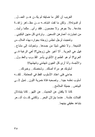 ‫ﺍﻟﻐﺭﻴﺏ ﺃﻥ ﺃﻜﺜﺭ ﻤﺎ ﻀﺎﻴﻘﻪ ﻟﻡ ﻴﻜـﻥ ﻫـﻭ ﺍﻟﻌﻤـل..‬
‫ﺃﻭ ﻗﺴﻭﺘﻪ!!.. ﻭﻟﻜﻥ ﻤﺎ ﻟﻔﺕ ﺍﻨﺘﺒﺎﻫـﻪ ﻤـﻥ ﻤﻅـﺎﻫﺭ ﺯﺍﺌﻔـﺔ‬
‫ﺨﺎﺩﻋﺔ.. ﺒﻼ ﺠﻭﻫﺭ ﻭﻻ ﻤﻀﻤﻭﻥ.. ﻓﻠﻘﺩ ﺭﺃﻯ.. ﻤﺜﻠﻤﺎ ﺭﺃﻴﺕ..‬
‫ﻤﻥ ﺘﺠﺎﻭﺯﺕ ﺃﻋﻤﺎﺭﻫﻥ ﺍﻟﺘﺴﻌﻴﻥ.. ﻭﺘﺭﺘﺩﻱ ﻜل ﻤﻨﻬﻥ ﺍﻟﺒﻜﻴﻨﻲ..‬
‫ﻭﺘﻌﺠﺒﺕ ﻟﺭﺠل ﺘﺠﻠﺱ ﺯﻭﺠﺘﻪ ﺒﺠﻭﺍﺭﻩ ﺒﻬﺫﻩ ﺍﻟﻤﻼﺒـﺱ‬
‫ﺍﻟﺸﻨﻴﻌﺔ.. ﻭﻻ ﺘﺨﻔﻲ ﺸﻴﺌﺎ ﻤﻥ ﺠﺴﺩﻫﺎ.. ﻭﺘﺤﻭﻟﺕ ﺇﻟﻰ ﻤﺸﺎﻉ..‬
                              ‫ً‬
‫ﻓﻬل ﻫﻲ ﺍﻟﺤﺭﻴﺔ.. ﺃﻻ ﺃﻏﻴﺭ ﻋﻠﻰ ﺯﻭﺠﺘﻲ؟! ﺃﻫﻲ ﺍﻟﺭﻏﺒﺔ ﻓـﻲ‬
‫ﺍﻟﻌﺭﻱ؟! ﺃﻡ ﻫﻭ ﺍﻟﻁﻤﻭﺡ ﺍﻷﻨﺜﻭﻱ ﻴﺄﺴﺭ ﺍﻟﻘﻠـﻭﺏ ﻭﺍﻟﻌﻘـﻭل..‬
           ‫ﻭﺍﻷﺠﺴﺎﺩ ﻭﺃﻨﺎ ﺃﺭﻯ ﻜل ﺍﻟﻌﻴﻭﻥ ﺘﻨﻬﺸﻨﻲ ﻭﺘﻨﻬﺸﻬﺎ!!‬
     ‫ﺃﺴﻠﻭﺒﻙ ﻫﻭ ﻤﺭﺁﺓ ﺃﺼﻠﻙ.. ﻭﺸﺨﺼﻙ.. ﻭﺨﺒﺭﺘﻙ..‬
‫ﺠﺎﺀﻨﻲ ﻓﺘﻰ ﺍﻋﺘﺎﺩ ﺍﻷﺴﻠﻭﺏ ﺍﻟﻔﻅ ﻓﻲ ﺍﻟﻤﻌﺎﻤﻠﺔ.. ﻟﻜﻨـﻪ‬
‫ﺃﺴﻠﻭﺏ ﻨﻌﻠﻤﻪ ﺠﻴﺩﺍ.. ﻭﺘﺼﺤﺒﻪ ﻓﺘﺎﺓ ﺨﻤﺭﻴﺔ ﺍﻟﻠﻭﻥ.. ﺘﻤﻴل ﺇﻟـﻰ‬
                                       ‫‪‬‬
                               ‫ﺍﻟﺒﻴﺎﺽ.. ﺠﻤﻴﻠﺔ ﺍﻟﻤﻼﻤﺢ..‬
‫ﻜﺎﻨﺎ ﻻ ﻴﻜﻔﺎﻥ ﻋﻥ ﺍﻟﺤﺩﻴﺙ.. ﻋﻥ ﺍﻟﻠﻬﻭ.. ﻜﺎﻨﺎ ﻴﺘﺒﺎﺩﻻﻥ‬
‫ﺍﻟﻘﺒﻼﺕ ﺨﻠﺴﺔ.. ﻋﻨﺩﻤﺎ ﻴﻨﺯﻻﻥ ﺍﻟﺒﺤﺭ.. ﻭﻟﻜﻨﻨﻲ ﻜﻨـﺕ ﺃﺸـﻌﺭ‬
                                    ‫ﺒﺘﺒﺎﻋﺩ ﺤﻘﻴﻘﻲ ﺒﻴﻨﻬﻤﺎ.‬




‫٥٣‬
 