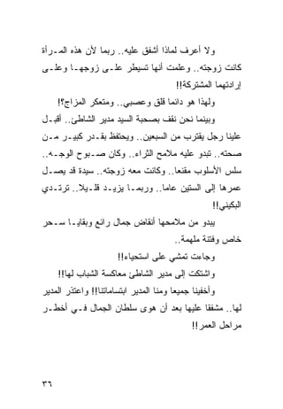 ‫ﻭﻻ ﺃﻋﺭﻑ ﻟﻤﺎﺫﺍ ﺃﺸﻔﻕ ﻋﻠﻴﻪ.. ﺭﺒﻤﺎ ﻷﻥ ﻫﺫﻩ ﺍﻟﻤـﺭﺃﺓ‬
‫ﻜﺎﻨﺕ ﺯﻭﺠﺘﻪ.. ﻭﻋﻠﻤﺕ ﺃﻨﻬﺎ ﺘﺴﻴﻁﺭ ﻋﻠـﻰ ﺯﻭﺠﻬـﺎ ﻭﻋﻠـﻰ‬
                                        ‫ﺇﺭﺍﺩﺘﻬﻤﺎ ﺍﻟﻤﺸﺘﺭﻜﺔ!!‬
     ‫ﻭﻟﻬﺫﺍ ﻫﻭ ﺩﺍﺌﻤﺎ ﻗﻠﻕ ﻭﻋﺼﺒﻲ.. ﻭﻤﺘﻌﻜﺭ ﺍﻟﻤﺯﺍﺝ؟!‬
                                  ‫‪‬‬
‫ﻭﺒﻴﻨﻤﺎ ﻨﺤﻥ ﻨﻘﻑ ﺒﺼﺤﺒﺔ ﺍﻟﺴﻴﺩ ﻤﺩﻴﺭ ﺍﻟﺸﺎﻁﺊ.. ﺃﻗﺒـل‬
‫ﻋﻠﻴﻨﺎ ﺭﺠل ﻴﻘﺘﺭﺏ ﻤﻥ ﺍﻟﺴﺒﻌﻴﻥ.. ﻭﻴﺤﺘﻔﻅ ﺒﻘـﺩﺭ ﻜﺒﻴـﺭ ﻤـﻥ‬
‫ﺼﺤﺘﻪ.. ﺘﺒﺩﻭ ﻋﻠﻴﻪ ﻤﻼﻤﺢ ﺍﻟﺜﺭﺍﺀ.. ﻭﻜﺎﻥ ﺼـﺒﻭﺡ ﺍﻟﻭﺠـﻪ..‬
‫ﺴﻠﺱ ﺍﻷﺴﻠﻭﺏ ﻤﻘﻨﻌﺎ.. ﻭﻜﺎﻨﺕ ﻤﻌﻪ ﺯﻭﺠﺘﻪ.. ﺴﻴﺩﺓ ﻗﺩ ﻴﺼـل‬
                                  ‫‪‬‬
‫ﻋﻤﺭﻫﺎ ﺇﻟﻰ ﺍﻟﺴﺘﻴﻥ ﻋﺎﻤﺎ.. ﻭﺭﺒﻤـﺎ ﻴﺯﻴـﺩ ﻗﻠـﻴﻼ.. ﺘﺭﺘـﺩﻱ‬
         ‫ﹰ‬                     ‫‪‬‬
                                                   ‫ﺍﻟﺒﻜﻴﻨﻲ!!‬
‫ﻴﺒﺩﻭ ﻤﻥ ﻤﻼﻤﺤﻬﺎ ﺃﻨﻘﺎﺽ ﺠﻤﺎل ﺭﺍﺌﻊ ﻭﺒﻘﺎﻴـﺎ ﺴـﺤﺭ‬
                                       ‫ﺨﺎﺹ ﻭﻓﺘﻨﺔ ﻤﻠﻬﻤﺔ..‬
                      ‫ﻭﺠﺎﺀﺕ ﺘﻤﺸﻲ ﻋﻠﻰ ﺍﺴﺘﺤﻴﺎﺀ!!‬
     ‫ﻭﺍﺸﺘﻜﺕ ﺇﻟﻰ ﻤﺩﻴﺭ ﺍﻟﺸﺎﻁﺊ ﻤﻌﺎﻜﺴﺔ ﺍﻟﺸﺒﺎﺏ ﻟﻬﺎ!!‬
‫ﻭﺃﺨﻔﻴﻨﺎ ﺠﻤﻴﻌﺎ ﻭﻤﻨﺎ ﺍﻟﻤﺩﻴﺭ ﺍﺒﺘﺴﺎﻤﺎﺘﻨﺎ!! ﻭﺍﻋﺘﺫﺭ ﺍﻟﻤﺩﻴﺭ‬
                                        ‫‪‬‬
‫ﻟﻬﺎ.. ﻤﺸﻔﻘﺎ ﻋﻠﻴﻬﺎ ﺒﻌﺩ ﺃﻥ ﻫﻭﻯ ﺴﻠﻁﺎﻥ ﺍﻟﺠﻤﺎل ﻓـﻲ ﺃﺨﻁـﺭ‬
                                         ‫ﹰ‬
                                             ‫ﻤﺭﺍﺤل ﺍﻟﻌﻤﺭ!!‬




‫٦٣‬
 