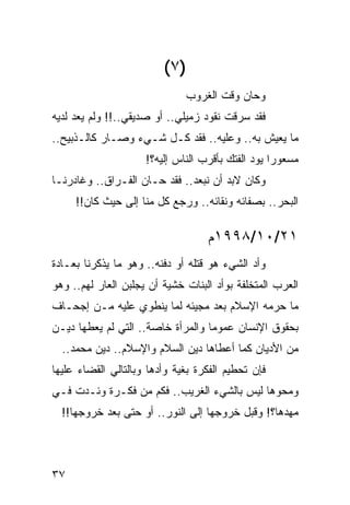 ‫)٧ (‬
                              ‫ﻭﺤﺎﻥ ﻭﻗﺕ ﺍﻟﻐﺭﻭﺏ‬
‫ﻓﻘﺩ ﺴﺭﻗﺕ ﻨﻘﻭﺩ ﺯﻤﻴﻠﻲ.. ﺃﻭ ﺼﺩﻴﻘﻲ..!! ﻭﻟﻡ ﻴﻌﺩ ﻟﺩﻴﻪ‬
                                          ‫‪‬‬
‫ﻤﺎ ﻴﻌﻴﺵ ﺒﻪ.. ﻭﻋﻠﻴﻪ.. ﻓﻘ ‪ ‬ﻜـل ﺸـﻲﺀ ﻭﺼـﺎﺭ ﻜﺎﻟـﺫﺒﻴﺢ..‬
                          ‫ﹶ ﹶﺩ‬
                     ‫ﻤﺴﻌﻭﺭﺍ ﻴﻭﺩ ﺍﻟﻔﺘﻙ ﺒﺄﻗﺭﺏ ﺍﻟﻨﺎﺱ ﺇﻟﻴﻪ؟!‬
                                                   ‫‪‬‬
‫ﻭﻜﺎﻥ ﻻﺒﺩ ﺃﻥ ﻨﺒﻌﺩ.. ﻓﻘﺩ ﺤـﺎﻥ ﺍﻟﻔـﺭﺍﻕ.. ﻭﻏﺎﺩﺭﻨـﺎ‬
     ‫ﺍﻟﺒﺤﺭ.. ﺒﺼﻔﺎﺌﻪ ﻭﻨﻘﺎﺌﻪ.. ﻭﺭﺠﻊ ﻜل ﻤﻨﺎ ﺇﻟﻰ ﺤﻴﺙ ﻜﺎﻥ!!‬

                                   ‫١٢/٠١/٨٩٩١ﻡ‬
‫ﻭﺃﺩ ﺍﻟﺸﻲﺀ ﻫﻭ ﻗﺘﻠﻪ ﺃﻭ ﺩﻓﻨﻪ.. ﻭﻫﻭ ﻤﺎ ﻴﺫﻜﺭﻨﺎ ﺒﻌـﺎﺩﺓ‬
‫ﺍﻟﻌﺭﺏ ﺍﻟﻤﺘﺨﻠﻔﺔ ﺒﻭﺃﺩ ﺍﻟﺒﻨﺎﺕ ﺨﺸﻴﺔ ﺃﻥ ﻴﺠﻠﺒﻥ ﺍﻟﻌﺎﺭ ﻟﻬﻡ.. ﻭﻫﻭ‬
‫ﻤﺎ ﺤﺭﻤﻪ ﺍﻹﺴﻼﻡ ﺒﻌﺩ ﻤﺠﻴﺌﻪ ﻟﻤﺎ ﻴﻨﻁﻭﻱ ﻋﻠﻴﻪ ﻤـﻥ ﺇﺠﺤـﺎﻑ‬
                                            ‫‪‬‬
‫ﺒﺤﻘﻭﻕ ﺍﻹﻨﺴﺎﻥ ﻋﻤﻭﻤﺎ ﻭﺍﻟﻤﺭﺃﺓ ﺨﺎﺼﺔ.. ﺍﻟﺘﻲ ﻟﻡ ﻴﻌﻁﻬﺎ ﺩﻴـﻥ‬
                                   ‫‪‬‬
  ‫ﻤﻥ ﺍﻷﺩﻴﺎﻥ ﻜﻤﺎ ﺃﻋﻁﺎﻫﺎ ﺩﻴﻥ ﺍﻟﺴﻼﻡ ﻭﺍﻹﺴﻼﻡ.. ﺩﻴﻥ ﻤﺤﻤﺩ..‬
‫ﻓﺈﻥ ﺘﺤﻁﻴﻡ ﺍﻟﻔﻜﺭﺓ ﺒﻐﻴﺔ ﻭﺃﺩﻫﺎ ﻭﺒﺎﻟﺘﺎﻟﻲ ﺍﻟﻘﻀﺎﺀ ﻋﻠﻴﻬﺎ‬
‫ﻭﻤﺤﻭﻫﺎ ﻟﻴﺱ ﺒﺎﻟﺸﻲﺀ ﺍﻟﻐﺭﻴﺏ.. ﻓﻜﻡ ﻤﻥ ﻓﻜـﺭﺓ ﻭﺌـﺩﺕ ﻓـﻲ‬
  ‫ﻤﻬﺩﻫﺎ؟! ﻭﻗﺒل ﺨﺭﻭﺠﻬﺎ ﺇﻟﻰ ﺍﻟﻨﻭﺭ.. ﺃﻭ ﺤﺘﻰ ﺒﻌﺩ ﺨﺭﻭﺠﻬﺎ!!‬



‫٧٣‬
 