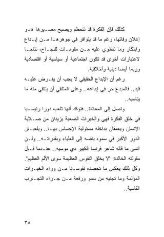 ‫ﻜﺫﻟﻙ ﻓﺈﻥ ﺍﻟﻔﻜﺭﺓ ﻗﺩ ﺘﺘﺤﻁﻡ ﻭﻴﺼﺒﺢ ﻤﺼـﻴﺭﻫﺎ ﻫـﻭ‬
‫ﺇﻋﻼﻥ ﻭﻓﺎﺘﻬﺎ، ﺭﻏﻡ ﻤﺎ ﻗﺩ ﻴﺘﻭﺍﻓﺭ ﻓﻲ ﺠﻭﻫﺭﻫـﺎ ﻤـﻥ ﺇﺒـﺩﺍﻉ‬
‫ﻭﺍﺒﺘﻜﺎﺭ ﻭﻤﺎ ﺘﻨﻁﻭﻱ ﻋﻠﻴﻪ ﻤـﻥ ﻤﻘﻭﻤـﺎﺕ ﻟﻠﻨﺠـﺎﺡ، ﻨﺘﺎ ‪‬ـﺎ‬
  ‫ﺠ‬
‫ﻻﻋﺘﺒﺎﺭﺍﺕ ﺃﺨﺭﻯ ﻗﺩ ﺘﻜﻭﻥ ﺍﺠﺘﻤﺎﻋﻴﺔ ﺃﻭ ﺴﻴﺎﺴﻴﺔ ﺃﻭ ﺍﻗﺘﺼﺎﺩﻴﺔ‬
                               ‫ﻭﺭﺒﻤﺎ ﺃﻴﻀﺎ ﺩﻴﻨﻴﺔ ﻭﺃﺨﻼﻗﻴﺔ.‬
                                               ‫‪‬‬
‫ﺭﻏﻡ ﺃﻥ ﺍﻹﺒﺩﺍﻉ ﺍﻟﺤﻘﻴﻘﻲ ﻻ ﻴﺠﺏ ﺃﻥ ﻴﻔـﺭﺽ ﻋﻠﻴـﻪ‬
‫ﻗﻴﺩ.. ﻓﺎﻟﻤﺒﺩﻉ ﺤﺭ ﻓﻲ ﺇﺒﺩﺍﻋﻪ.. ﻭﻋﻠﻰ ﺍﻟﻤﺘﻠﻘﻲ ﺃﻥ ﻴﻨﺘﻘﻲ ﻤﻨﻪ ﻤﺎ‬
                                                   ‫ﻴﻨﺎﺴﺒﻪ..‬
‫ﻭﻨﺼل ﺇﻟﻰ ﺍﻟﻤﻌﺎﻨﺎﺓ.. ﻓﻨﺅﻜﺩ ﺃﻨﻬﺎ ﺘﻠﻌﺏ ﺩﻭﺭﺍ ﺭﺌﻴﺴـﻴﺎ‬
 ‫‪‬‬       ‫‪‬‬
‫ﻓﻲ ﺨﻠﻕ ﺍﻟﻔﻜﺭﺓ ﻓﻬﻲ ﻭﺍﻟﺨﺒﺭﺍﺕ ﺍﻟﺼﻌﺒﺔ ﻴﺯﻴﺩﺍﻥ ﻤﻥ ﺼـﻼﺒﺔ‬
‫ﺍﻹﻨﺴﺎﻥ ﻭﻴﻌﻤﻘﺎﻥ ﺒﺩﺍﺨﻠﻪ ﻤﺴﺌﻭﻟﻴﺔ ﺍﻹﺤﺴﺎﺱ ﺒﻬـﺎ.. ﻭﻴﻠﻌﺒـﺎﻥ‬
‫ﺍﻟﺩﻭﺭ ﺍﻷﻜﺒﺭ ﻓﻲ ﺴﻤﻭﻩ ﺒﻨﻔﺴﻪ ﺇﻟﻰ ﺍﻟﻌﻠﻴﺎﺀ ﻭﺒﻘﺩﺭﺍﺘـﻪ.. ﻭﻟـﻥ‬
‫ﺃﻨﺴﻰ ﻤﺎ ﻗﺎﻟﻪ ﺸﺎﻋﺭ ﻓﺭﻨﺴﺎ ﺍﻟﻜﺒﻴﺭ ﺩﻱ ﻤﻭﺴﻴﻪ.. ﻋﻨـﺩﻤﺎ ﻗـﺎل‬
‫ﻤﻘﻭﻟﺘﻪ ﺍﻟﺨﺎﻟﺩﺓ: "ﻻ ﻴﺨﻠﻕ ﺍﻟﻨﻔﻭﺱ ﺍﻟﻌﻅﻴﻤﺔ ﺴﻭﻯ ﺍﻷﻟﻡ ﺍﻟﻌﻅﻴﻡ".‬
‫ﻭﻜل ﺫﻟﻙ ﻴﻌﻜﺱ ﻤﺎ ﺘﺤﺼﺩﻩ ﻨﻔﻭﺴـﻨﺎ ﻤـﻥ ﻭﺭﺍﺀ ﺍﻟﺨﺒـﺭﺍﺕ‬
‫ﺍﻟﻤﺅﻟﻤﺔ ﻭﻤﺎ ﺘﺠﻨﻴﻪ ﻤﻥ ﺴﻤﻭ ﻭﺭﻓﻌﺔ ﻤـﻥ ﺠـﺭﺍﺀ ﺍﻟﺘﺠـﺎﺭﺏ‬
                                                 ‫ﺍﻟﻘﺎﺴﻴﺔ..‬




‫٨٣‬
 