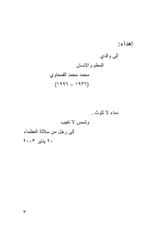 ‫ﺇﻫﺩﺍﺀ:‬
                                      ‫ﺇﻟﻰ ﻭﺍﻟﺩﻱ‬
                          ‫ﺍﻟﻤﻌﻠﻡ ﻭﺍﻹﻨﺴﺎﻥ‬
           ‫ﻤﺤﻤﺩ ﻤﺤﻤﺩ ﺍﻟﻘﻤﺤﺎﻭﻱ‬
                ‫)٦٣٩١ – ٦٩٩١(‬



                                 ‫ﺩﻤﺎﺀ ﻻ ﺘﻠﻭﺙ..‬
                  ‫ﻭﺸﻤﺱ ﻻ ﺘﻐﻴﺏ‬
‫ﺇﻟﻰ ﺭﺠل ﻤﻥ ﺴﻼﻟﺔ ﺍﻟﻌﻅﻤﺎﺀ‬
‫٠٢ ﻴﻨﺎﻴﺭ ٣٠٠٢‬




‫٣‬
 