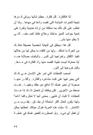 ‫ﻟﺫﺍ ﻓﺎﻟﻔﻜﺭﺓ.. ﻜل ﻓﻜﺭﺓ.. ﻴﻌﻅﻡ ﺸﺄﻨﻬﺎ ﻭﻴﺭﻗﻰ ﻗـﺩﺭﻫﺎ‬
‫ﻨﺘﻴﺠﺔ ﻟﻠﺨﺒﺭﺍﺕ ﺍﻟﻤﺅﻟﻤﺔ ﺍﻟﺘﻲ ﺘﻘﺼﺩ ﻭﺃﺩﻫﺎ ﻓﻲ ﻤﻬﺩﻫﺎ.. ﻭﻟﻨﺎ ﺃﻥ‬
‫ﻨﺘﻐﻠﺏ ﻋﻠﻰ ﻜل ﺫﻟﻙ ﺒﻤﺎ ﻨﻤﺘﻠﻜﻪ ﻤﻥ ﺇﺭﺍﺩﺓ ﺤﺩﻴﺩﻴﺔ ﻭﻗﺩﺭﺓ ﻋﻠﻰ‬
‫ﺘﻨﻤﻴﺔ ﺠﻭﺍﻨﺏ ﺍﻟﺘﻤﻴﺯ ﺒﺩﺍﺨﻠﻨﺎ ﻭﻋﻼﺝ ﻨﻘﺎﻁ ﺍﻟﻀـﻌﻑ.. ﺍﻟﺘـﻲ‬
                                      ‫ﻻ ﻴﺨﻠﻭ ﻤﻨﻬﺎ ﺒﺸﺭ..‬
‫ﻜل ﻫﺫﺍ ﺴﻴﺨﻠﻕ ﻓﻲ ﺍﻟﻨﻬﺎﻴﺔ ﺸﺨﺼﻴﺔ ﺤﺼﻴﻔﺔ ﺘﻤﺘﻠـﻙ‬
‫ﻤﻥ ﺍﻟﺠﺭﺃﺓ ﻤﺎ ﺘﻤﺘﻠﻙ.. ﻭﻟﻬﺎ ﻤﻥ ﺍﻟﻜﻔﺎﺀ ﻤﺎ ﻴﻤﻜﻥ ﻟﻬﺎ ﻤﻥ ﺨﻼﻟﻬﺎ‬
‫ﺘﻨﻔﻴﺫ ﺍﻷﻓﻜﺎﺭ ﻭﺇﺨﺭﺍﺠﻬﺎ ﺇﻟﻰ ﺍﻟﻨﻭﺭ.. ﻭﺍﻟﻭﻗﻭﻑ ﺒﺼﻼﺒﺔ ﻀـﺩ‬
‫ﺃﻴﺔ ﻤﺤﺎﻭﻟﺔ ﻟﻴﺴﺕ ﻁﻴﺒﺔ ﺍﻟﻘﺼﺩ ﻤﻨﻬﺎ ﻭﺃﺩ ﺃﻓﻜﺎﺭﻨﺎ ﻓﻲ ﻤـﺩﻫﺎ..‬
                                 ‫ﻭﻗﺒل ﺨﺭﻭﺠﻬﺎ ﺇﻟﻰ ﺍﻟﻨﻭﺭ.‬
‫ﺃﺼﻌﺏ ﺍﻟﻠﺤﻅﺎﺕ ﺍﻟﺘﻲ ﺘﻤﺭ ﻋﻠﻰ ﺍﻹﻨﺴﺎﻥ ﻫـﻲ ﺘﻠـﻙ‬
‫ﺍﻟﺘﻲ ﻴﺠﺒﺭ ﻓﻴﻬﺎ ﻋﻠﻰ ﻜﺒﺕ ﻤﺸﺎﻋﺭﻩ ﻭﺃﻓﻜﺎﺭﻩ.. ﻭﺃﻜﺜـﺭ ﻤﻨﻬـﺎ‬
‫ﺼﻌﻭﺒﺔ ﺃﻥ ﺘﺠﺒﺭ ﻨﻔﺴﻙ ﺃﻻ ﺘﺩﺍﻓﻊ ﻋﻥ ﺤﻘﻙ ﻭﺤﻘﻬـﺎ.. ﺘﺤـﺕ‬
‫ﻀﻐﻁ ﻤﻥ ﺍﻵﺨﺭﻴﻥ.. ﻟﻜﻥ ﻴﻤﻜﻨﻙ ﺃﻥ ﺘﺘﺤﻤل ﺫﻟـﻙ ﺇﺫﺍ ﺤـﺩﺙ‬
‫ﻟﻠﺤﻅﺎﺕ ﻻ ﺘﻠﺒﺙ ﺃﻥ ﺘﻨﺘﻬﻲ.. ﺒﻤﻌﻨﻰ ﺃﻨﻬﺎ ﻻ ﺘﻤﺜل ﻭﺍﻗﻌﺎ "ﺩﺍﺌﻤﺎ"‬
  ‫‪‬‬      ‫‪‬‬
‫ﻭﻟﻬﺫﺍ ﻴﻜﻭﻥ ﺍﻟﺤﺎل ﺃﻜﺜﺭ ﺍﺴﺘﺤﺎﻟﺔ ﺃﻥ ﻴﻁـﺎﻕ.. ﻴﻘﺘـﺭﺏ ﻤـﻥ‬
‫ﺍﻻﻨﺘﺤﺎﺭ.. ﺇﺫﺍ ﺴﻠﺒﺕ ﻫﺫﻩ ﺍﻟﺤﺭﻴﺔ ﻁﻭﺍل ﺤﻴﺎﺘﻙ. ﻟﺤﻅﺘﻬﺎ ﻴﻤﻜﻥ‬
‫ﺃﻥ ﺘﻔﻌل ﺃﻱ ﺸﻲﺀ.. ﻭﻟﻭ ﺍﻀﻁﺭﺭﺕ ﻟﺘﻔﺠﻴﺭ ﻨﻔﺴﻙ ﻓﻲ ﻋﻤﻠﻴـﺔ‬



‫٩٣‬
 