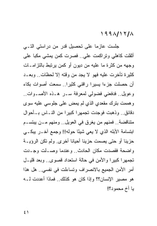 ‫٨/٢١/٨٩٩١‬
‫ﺠﻠﺴﺕ ﻋﺎﺯﻤﺎ ﻋﻠﻰ ﺘﺤﺼﻴل ﻗﺩﺭ ﻤﻥ ﺩﺭﺍﺴﺘﻲ ﺍﻟﺘـﻲ‬
                               ‫‪‬‬
‫ﺃﺜﻘﻠﺕ ﻜﺎﻫﻠﻲ ﻭﺘﺭﺍﻜﻤﺕ ﻋﻠﻲ.. ﻓﺼﺭﺕ ﻜﻤﻥ ﻴﻤﺸﻲ ﻤﻜﺒﺎ ﻋﻠﻰ‬
     ‫‪‬‬                   ‫‪‬‬
‫ﻭﺠﻬﻪ ﻤﻥ ﻜﺜﺭﺓ ﻤﺎ ﻋﻠﻴﻪ ﻤﻥ ﺩﻴﻭﻥ ﺃﻭ ﻜﻤﻥ ﻴﺭﺘﺒﻁ ﺒﺎﻟﺘﺯﺍﻤـﺎﺕ‬
‫ﻜﺜﻴﺭﺓ ﺘﺄﺨﺭﺕ ﻋﻠﻴﻪ ﻓﻬﻭ ﻻ ﻴﺠﺩ ﻤﻥ ﻭﻗﺘﻪ ﺇﻻ ﻟﺤﻅﺎﺕ.. ﻭﺒﻌـﺩ‬
‫ﺃﻥ ﺤﺼﻠﺕ ﺠﺯﺀﺍ ﻴﺴﻴﺭﺍ ﺭﺍﻗﻨﻲ ﻜﺜﻴﺭﺍ.. ﺴﻤﻌﺕ ﺃﺼﻭﺍﺕ ﺒﻜﺎﺀ‬
                   ‫‪‬‬           ‫‪‬‬     ‫‪‬‬
‫ﻭﻋﻭﻴل.. ﻓﺩﻓﻌﻨﻲ ﻓﻀﻭﻟﻲ ﻟﻤﻌﺭﻓﺔ ﺴـﺭ ﻫـﺫﻩ ﺍﻷﺼـﻭﺍﺕ..‬
‫ﻭﻫﻤﻤﺕ ﺒﺘﺭﻙ ﻤﻘﻌﺩﻱ ﺍﻟﺫﻱ ﻟﻡ ﻴﻤﺽ ﻋﻠﻰ ﺠﻠﻭﺴﻲ ﻋﻠﻴﻪ ﺴﻭﻯ‬
                   ‫ِ‬
‫ﺩﻗﺎﺌﻕ.. ﻭﺫﻫﺒﺕ ﻓﻭﺠﺩﺕ ﺘﺠﻤﻬﺭﺍ ﻜﺒﻴﺭﺍ ﻤﻥ ﺍﻟﻨـﺎﺱ ﺒـﺄﺤﻭﺍل‬
                   ‫‪‬‬     ‫‪‬‬
‫ﻤﺘﻨﺎﻗﻀﺔ.. ﻓﻤﻨﻬﻡ ﻤﻥ ﻴﻐﺭﻕ ﻓﻲ ﺍﻟﻌﻭﻴل.. ﻭﻤﻨﻬﻡ ﻤـﻥ ﻴﺒﺘﺴـﻡ‬
‫ﺍﺒﺘﺴﺎﻤﺔ ﺍﻷﺒﻠﻪ ﺍﻟﺫﻱ ﻻ ﻴﻌﻲ ﺸﻴﺌﺎ ﺤﻭﻟﻪ!! ﻭﺠﻤﻊ ﺁﺨـﺭ ﻴﺒﻜـﻲ‬
                        ‫ً‬
‫ﺤﺯﻴﻨﺎ ﺃﻭ ﺤﺘﻰ ﻴﺼﻤﺕ ﺤﺯﻴﻨﺎ ﺃﺤﻴﺎﻨﺎ ﺃﺨﺭﻯ. ﻭﻟﻡ ﺘﻜﻥ ﺍﻟﺭﺅﻴـﺔ‬
                       ‫ﹰ‬      ‫ﹰ‬                 ‫ﹰ‬
‫ﻭﺍﻀﺤﺔ ﻓﻘﺼﺩﺕ ﻤﻜﺎﻥ ﺍﻟﺤﺎﺩﺙ.. ﻭﻋﻨﺩﻤﺎ ﻭﺼـﻠﺕ ﻭﺠـﺩﺕ‬
‫ﺘﺠﻤﻬﺭﺍ ﻜﺒﻴﺭﺍ ﻭﺍﻷﻤﻥ ﻓﻲ ﺤﺎﻟﺔ ﺍﺴﺘﻌﺩﺍﺩ ﻗﺼﻭﻯ.. ﻭﺒﻌﺩ ﻗﻠﻴـل‬
                                         ‫‪‬‬     ‫‪‬‬
‫ﺃﻤﺭ ﺍﻷﻤﻥ ﺍﻟﺠﻤﻴﻊ ﺒﺎﻻﻨﺼﺭﺍﻑ ﻭﺘﺴﺎﺀﻟﺕ ﻓﻲ ﻨﻔﺴﻲ.. ﻫل ﻫﺫﺍ‬
‫ﻫﻭ ﻤﺼﻴﺭ ﺍﻹﻨﺴﺎﻥ؟؟ ﻭﺇﺫﺍ ﻜﺎﻥ ﻫﻭ ﻜﺫﻟﻙ.. ﻓﻤﺎﺫﺍ ﺃﻋﺩﺩﺕ ﻟـﻪ‬
                                       ‫ﻴﺎ ﺃﺥ ﻤﺤﻤﻭﺩ؟!‬



‫١٤‬
 