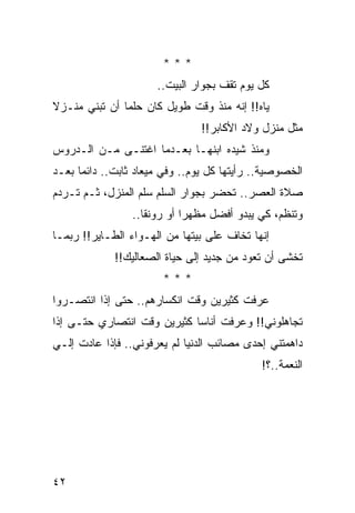 ‫***‬
                      ‫ﻜل ﻴﻭﻡ ﺘﻘﻑ ﺒﺠﻭﺍﺭ ﺍﻟﺒﻴﺕ..‬
‫ﻴﺎﻩ!! ﺇﻨﻪ ﻤﻨﺫ ﻭﻗﺕ ﻁﻭﻴل ﻜﺎﻥ ﺤﻠﻤﺎ ﺃﻥ ﺘﺒﻨﻲ ﻤﻨـﺯﻻ‬
‫ﹰ‬              ‫‪‬‬
                                ‫ﻤﺜل ﻤﻨﺯل ﻭﻻﺩ ﺍﻷﻜﺎﺒﺭ!!‬
‫ﻭﻤﻨﺫ ﺸﻴﺩﻩ ﺍﺒﻨﻬـﺎ ﺒﻌـﺩﻤﺎ ﺍﻏﺘﻨـﻰ ﻤـﻥ ﺍﻟـﺩﺭﻭﺱ‬
‫ﺍﻟﺨﺼﻭﺼﻴﺔ.. ﺭﺃﻴﺘﻬﺎ ﻜل ﻴﻭﻡ.. ﻭﻓﻲ ﻤﻴﻌﺎﺩ ﺜﺎﺒﺕ.. ﺩﺍﺌﻤﺎ ﺒﻌـﺩ‬
      ‫‪‬‬
‫ﺼﻼﺓ ﺍﻟﻌﺼﺭ.. ﺘﺤﻀﺭ ﺒﺠﻭﺍﺭ ﺍﻟﺴﻠﻡ ﺴﻠﻡ ﺍﻟﻤﻨﺯل، ﺜـﻡ ﺘـﺭﺩﻡ‬
                 ‫ﻭﺘﻨﻅﻡ، ﻜﻲ ﻴﺒﺩﻭ ﺃﻓﻀل ﻤﻅﻬﺭﺍ ﺃﻭ ﺭﻭﻨﻘﺎ..‬
                    ‫ﹰ‬        ‫‪‬‬
‫ﺇﻨﻬﺎ ﺘﺨﺎﻑ ﻋﻠﻰ ﺒﻴﺘﻬﺎ ﻤﻥ ﺍﻟﻬـﻭﺍﺀ ﺍﻟﻁـﺎﻴﺭ!! ﺭﺒﻤـﺎ‬
             ‫ﺘﺨﺸﻰ ﺃﻥ ﺘﻌﻭﺩ ﻤﻥ ﺠﺩﻴﺩ ﺇﻟﻰ ﺤﻴﺎﺓ ﺍﻟﺼﻌﺎﻟﻴﻙ!!‬
                       ‫***‬
‫ﻋﺭﻓﺕ ﻜﺜﻴﺭﻴﻥ ﻭﻗﺕ ﺍﻨﻜﺴﺎﺭﻫﻡ.. ﺤﺘﻰ ﺇﺫﺍ ﺍﻨﺘﺼـﺭﻭﺍ‬
‫ﺘﺠﺎﻫﻠﻭﻨﻲ!! ﻭﻋﺭﻓﺕ ﺃﻨﺎﺴﺎ ﻜﺜﻴﺭﻴﻥ ﻭﻗﺕ ﺍﻨﺘﺼﺎﺭﻱ ﺤﺘـﻰ ﺇﺫﺍ‬
                             ‫‪‬‬
‫ﺩﺍﻫﻤﺘﻨﻲ ﺇﺤﺩﻯ ﻤﺼﺎﺌﺏ ﺍﻟﺩﻨﻴﺎ ﻟﻡ ﻴﻌﺭﻓﻭﻨﻲ.. ﻓﺈﺫﺍ ﻋﺎﺩﺕ ﺇﻟـﻲ‬
‫‪‬‬
                                             ‫ﺍﻟﻨﻌﻤﺔ..؟!‬




‫٢٤‬
 