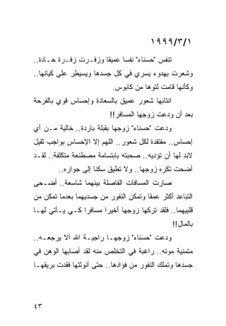 ‫١/٣/٩٩٩١‬
‫ﺘﻨﻔﺱ "ﺤﺴﻨﺎﺀ" ﻨﻔﺴﺎ ﻋﻤﻴﻘﺎ ﻭﺯﻓـﺭﺕ ﺯﻓـﺭﺓ ﺤـﺎﺩﺓ..‬
                      ‫ﹰ‬     ‫‪‬‬
‫ﻭﺸﻌﺭﺕ ﺒﻬﺩﻭﺀ ﻴﺴﺭﻱ ﻓﻲ ﻜل ﺠﺴﺩﻫﺎ ﻭﻴﺴﻴﻁﺭ ﻋﻠﻰ ﻜﻴﺎﻨﻬﺎ..‬
                           ‫ﻭﻜﺄﻨﻬﺎ ﻗﺎﻤﺕ ﻟﺘﻭﻫﺎ ﻤﻥ ﻜﺎﺒﻭﺱ.‬
‫ﺍﻨﺘﺎﺒﻬﺎ ﺸﻌﻭﺭ ﻋﻤﻴﻕ ﺒﺎﻟﺴﻌﺎﺩﺓ ﻭﺇﺤﺴﺎﺱ ﻗﻭﻱ ﺒﺎﻟﻔﺭﺤﺔ‬
                          ‫ﺒﻌﺩ ﺃﻥ ﻭﺩﻋﺕ ﺯﻭﺠﻬﺎ ﺍﻟﻤﺴﺎﻓﺭ!!‬
                                            ‫‪‬‬
‫ﻭﺩﻋﺕ "ﺤﺴﻨﺎﺀ" ﺯﻭﺠﻬﺎ ﺒﻘﺒﻠﺔ ﺒﺎﺭﺩﺓ.. ﺨﺎﻟﻴﺔ ﻤـﻥ ﺃﻱ‬
                                           ‫‪‬‬
‫ﺇﺤﺴﺎﺱ.. ﻤﻔﺘﻘﺩﺓ ﻟﻜل ﺸﻌﻭﺭ.. ﺍﻟﻠﻬﻡ ﺇﻻ ﺍﻹﺤﺴﺎﺱ ﺒﻭﺍﺠﺏ ﺜﻘﻴل‬
‫ﻻﺒﺩ ﻟﻬﺎ ﺃﻥ ﺘﺅﺩﻴﻪ.. ﺼﺤﺒﺘﻪ ﺒﺎﺒﺘﺴﺎﻤﺔ ﻤﺼﻁﻨﻌﺔ ﻤﺘﻜﻠﻔﺔ.. ﻟﻘـﺩ‬
        ‫ﺃﻀﺤﺕ ﺘﻜﺭﻩ ﺯﻭﺠﻬﺎ.. ﻭﻻ ﺘﻁﻴﻕ ﺴﻜﻨﺎ ﺇﻟﻰ ﺠﻭﺍﺭﻩ..‬
                     ‫ﹰ‬
‫ﺼﺎﺭﺕ ﺍﻟﻤﺴﺎﻓﺎﺕ ﺍﻟﻔﺎﺼﻠﺔ ﺒﻴﻨﻬﻤﺎ ﺸﺎﺴﻌﺔ.. ﺃﻀـﺤﻰ‬
‫ﺍﻟﺘﺒﺎﻋﺩ ﺃﻜﺜﺭ ﻋﻤﻘﺎ ﻭﺘﻤﻜﻥ ﺍﻟﻨﻔﻭﺭ ﻤﻥ ﺠﺴﺩﻴﻬﻤﺎ ﺒﻌﺩﻤﺎ ﺘﻤﻜﻥ ﻤﻥ‬
                                 ‫ﹼ‬     ‫ﹰ‬
‫ﻗﻠﺒﻴﻬﻤﺎ.. ﻓﻠﻘﺩ ﺘﺭﻜﻬﺎ ﺯﻭﺠﻬﺎ ﺃﺨﻴﺭﺍ ﻤﺴﺎﻓﺭﺍ ﻜـﻲ ﻴـﺄﺘﻲ ﻟﻬـﺎ‬
                ‫‪‬‬      ‫‪‬‬
                                                ‫ﺒﺎﻟﻤﺎل!!‬
‫ﻭﺩﻋﺕ "ﺤﺴﻨﺎﺀ" ﺯﻭﺠﻬـﺎ ﺭﺍﺠﻴـﺔ ﺍﷲ ﺃﻻ ﻴﺭﺠﻌـﻪ..‬
                                       ‫‪‬‬
‫ﻤﺘﻤﻨﻴﺔ ﻤﻭﺘﻪ.. ﺭﺍﻏﺒﺔ ﻓﻲ ﺍﻟﺘﺨﻠﺹ ﻤﻨﻪ ﻟﻘﺩ ﺃﺼﺎﺒﻬﺎ ﺍﻟﻭﻫﻥ ﻓﻲ‬
‫ﺠﺴﺩﻫﺎ ﻭﺘﻤﻠﻙ ﺍﻟﻨﻔﻭﺭ ﻤﻥ ﻓﺅﺍﺩﻫﺎ.. ﺤﺘﻰ ﺃﻨﻭﺜﺘﻬﺎ ﻓﻘﺩﺕ ﺒﺭﻴﻘﻬـﺎ‬




‫٣٤‬
 