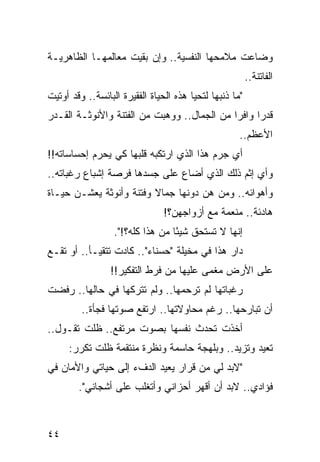 ‫ﻭﻀﺎﻋﺕ ﻤﻼﻤﺤﻬﺎ ﺍﻟﻨﻔﺴﻴﺔ.. ﻭﺇﻥ ﺒﻘﻴﺕ ﻤﻌﺎﻟﻤﻬـﺎ ﺍﻟﻅﺎﻫﺭﻴـﺔ‬
                                                         ‫ﺍﻟﻔﺎﺘﻨﺔ..‬
‫"ﻤﺎ ﺫﻨﺒﻬﺎ ﻟﺘﺤﻴﺎ ﻫﺫﻩ ﺍﻟﺤﻴﺎﺓ ﺍﻟﻔﻘﻴﺭﺓ ﺍﻟﺒﺎﺌﺴﺔ.. ﻭﻗﺩ ﺃﻭﺘﻴﺕ‬
‫ﻗﺩﺭﺍ ﻭﺍﻓﺭﺍ ﻤﻥ ﺍﻟﺠﻤﺎل.. ﻭﻭﻫﺒﺕ ﻤﻥ ﺍﻟﻔﺘﻨﺔ ﻭﺍﻷﻨﻭﺜـﺔ ﺍﻟﻘـﺩﺭ‬
                                             ‫‪‬‬     ‫‪‬‬
                                                     ‫ﺍﻷﻋﻅﻡ..‬
‫ﺃﻱ ﺠﺭﻡ ﻫﺫﺍ ﺍﻟﺫﻱ ﺍﺭﺘﻜﺒﻪ ﻗﻠﺒﻬﺎ ﻜﻲ ﻴﺤﺭﻡ ﺇﺤﺴﺎﺴﺎﺘﻪ!!‬
‫ﻭﺃﻱ ﺇﺜﻡ ﺫﻟﻙ ﺍﻟﺫﻱ ﺃﻀﺎﻉ ﻋﻠﻰ ﺠﺴﺩﻫﺎ ﻓﺭﺼﺔ ﺇﺸﺒﺎﻉ ﺭﻏﺒﺎﺘﻪ..‬
‫ﻭﺃﻫﻭﺍﺌﻪ.. ﻭﻤﻥ ﻫﻥ ﺩﻭﻨﻬﺎ ﺠﻤﺎﻻ ﻭﻓﺘﻨﺔ ﻭﺃﻨﻭﺜﺔ ﻴﻌﺸـﻥ ﺤﻴـﺎﺓ‬
                         ‫ﹰ‬
                                ‫ﻫﺎﺩﺌﺔ.. ﻤﻨﻌﻤﺔ ﻤﻊ ﺃﺯﻭﺍﺠﻬﻥ؟!‬
                  ‫ﺇﻨﻬﺎ ﻻ ﺘﺴﺘﺤﻕ ﺸﻴﺌﺎ ﻤﻥ ﻫﺫﺍ ﻜﻠﻪ؟!".‬
                                  ‫ً‬
‫ﺩﺍﺭ ﻫﺫﺍ ﻓﻲ ﻤﺨﻴﻠﺔ "ﺤﺴﻨﺎﺀ".. ﻜﺎﺩﺕ ﺘﺘﻘﻴـﺄ.. ﺃﻭ ﺘﻘـﻊ‬
                 ‫ﻋﻠﻰ ﺍﻷﺭﺽ ﻤﻐﻤﻰ ﻋﻠﻴﻬﺎ ﻤﻥ ﻓﺭﻁ ﺍﻟﺘﻔﻜﻴﺭ!!‬
                                         ‫‪‬‬
‫ﺭﻏﺒﺎﺘﻬﺎ ﻟﻡ ﺘﺭﺤﻤﻬﺎ.. ﻭﻟﻡ ﺘﺘﺭﻜﻬﺎ ﻓﻲ ﺤﺎﻟﻬﺎ.. ﺭﻓﻀﺕ‬
         ‫ﺃﻥ ﺘﺒﺎﺭﺤﻬﺎ.. ﺭﻏﻡ ﻤﺤﺎﻭﻻﺘﻬﺎ.. ﺍﺭﺘﻔﻊ ﺼﻭﺘﻬﺎ ﻓﺠﺄﺓ..‬
‫ﺃﺨﺫﺕ ﺘﺤﺩﺙ ﻨﻔﺴﻬﺎ ﺒﺼﻭﺕ ﻤﺭﺘﻔﻊ.. ﻅﻠﺕ ﺘﻘـﻭل..‬
     ‫ﺘﻌﻴﺩ ﻭﺘﺯﻴﺩ.. ﻭﺒﻠﻬﺠﺔ ﺤﺎﺴﻤﺔ ﻭﻨﻅﺭﺓ ﻤﻨﺘﻘﻤﺔ ﻅﻠﺕ ﺘﻜﺭﺭ:‬
‫"ﻻﺒﺩ ﻟﻲ ﻤﻥ ﻗﺭﺍﺭ ﻴﻌﻴﺩ ﺍﻟﺩﻑﺀ ﺇﻟﻰ ﺤﻴﺎﺘﻲ ﻭﺍﻷﻤﺎﻥ ﻓﻲ‬
        ‫ﻓﺅﺍﺩﻱ.. ﻻﺒﺩ ﺃﻥ ﺃﻗﻬﺭ ﺃﺤﺯﺍﻨﻲ ﻭﺃﺘﻐﻠﺏ ﻋﻠﻰ ﺃﺸﺠﺎﻨﻲ".‬



‫٤٤‬
 
