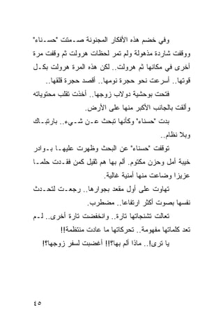 ‫ﻭﻓﻲ ﺨﻀﻡ ﻫﺫﻩ ﺍﻷﻓﻜﺎﺭ ﺍﻟﻤﺠﻨﻭﻨﺔ ﺼـﻤﺘﺕ "ﺤﺴـﻨﺎﺀ"‬
‫ﻭﻭﻗﻔﺕ ﺸﺎﺭﺩﺓ ﻤﺫﻫﻭﻟﺔ ﻭﻟﻡ ﺘﻤﺭ ﻟﺤﻅﺎﺕ ﻫﺭﻭﻟﺕ ﺜﻡ ﻭﻗﻔﺕ ﻤﺭﺓ‬
‫ﺃﺨﺭﻯ ﻓﻲ ﻤﻜﺎﻨﻬﺎ ﺜﻡ ﻫﺭﻭﻟﺕ.. ﻟﻜﻥ ﻫﺫﻩ ﺍﻟﻤﺭﺓ ﻫﺭﻭﻟﺕ ﺒﻜـل‬
      ‫ﻗﻭﺘﻬﺎ.. ﺃﺴﺭﻋﺕ ﻨﺤﻭ ﺤﺠﺭﺓ ﻨﻭﻤﻬﺎ.. ﺃﻗﺼﺩ ﺤﺠﺭﺓ ﻗﻠﻘﻬﺎ..‬
‫ﻓﺘﺤﺕ ﺒﻭﺤﺸﻴﺔ ﺩﻭﻻﺏ ﺯﻭﺠﻬﺎ.. ﺃﺨﺫﺕ ﺘﻘﻠﺏ ﻤﺤﺘﻭﻴﺎﺘﻪ‬
                   ‫ﻭﺃﻟﻘﺕ ﺒﺎﻟﺠﺎﻨﺏ ﺍﻷﻜﺒﺭ ﻤﻨﻬﺎ ﻋﻠﻰ ﺍﻷﺭﺽ.‬
‫ﺒﺩﺕ "ﺤﺴﻨﺎﺀ" ﻭﻜﺄﻨﻬﺎ ﺘﺒﺤﺙ ﻋـﻥ ﺸـﻲﺀ.. ﺒﺎﺭﺘﺒـﺎﻙ‬
                                              ‫ﻭﺒﻼ ﻨﻅﺎﻡ..‬
‫ﺘﻭﻗﻔﺕ "ﺤﺴﻨﺎﺀ" ﻋﻥ ﺍﻟﺒﺤﺙ ﻭﻅﻬﺭﺕ ﻋﻠﻴﻬـﺎ ﺒـﻭﺍﺩﺭ‬
‫ﺨﻴﺒﺔ ﺃﻤل ﻭﺤﺯﻥ ﻤﻜﺘﻭﻡ. ﺃﻟﻡ ﺒﻬﺎ ﻫﻡ ﺜﻘﻴل ﻜﻤﻥ ﻓﻘـﺩﺕ ﺤﻠ ‪‬ـﺎ‬
  ‫ﻤ‬                          ‫‪‬‬
                          ‫ﻋﺯﻴﺯﺍ ﻭﻀﺎﻋﺕ ﻤﻨﻬﺎ ﺃﻤﻨﻴﺔ ﻏﺎﻟﻴﺔ.‬
                                                   ‫‪‬‬
‫ﺘﻬﺎﻭﺕ ﻋﻠﻰ ﺃﻭل ﻤﻘﻌﺩ ﺒﺠﻭﺍﺭﻫﺎ.. ﺭﺠﻌـﺕ ﻟﺘﺤـﺩﺙ‬
                    ‫ﻨﻔﺴﻬﺎ ﺒﺼﻭﺕ ﺃﻜﺜﺭ ﺍﺭﺘﻔﺎﻋﺎ.. ﻤﻀﻁﺭﺏ.‬
                              ‫‪‬‬
‫ﺘﻌﺎﻟﺕ ﺘﺸﻨﺠﺎﺘﻬﺎ ﺘﺎﺭﺓ.. ﻭﺍﻨﺨﻔﻀﺕ ﺘﺎﺭﺓ ﺃﺨﺭﻯ.. ﻟـﻡ‬
           ‫ﺘﻌﺩ ﻜﻠﻤﺎﺘﻬﺎ ﻤﻔﻬﻭﻤﺔ.. ﺘﺤﺭﻜﺎﺘﻬﺎ ﻤﺎ ﻋﺎﺩﺕ ﻤﻨﺘﻅﻤﺔ!!‬
     ‫ﻴﺎ ﺘﺭﻯ!.. ﻤﺎﺫﺍ ﺃﻟﻡ ﺒﻬﺎ؟!! ﺃﻏﻀﺒﺕ ﻟﺴﻔﺭ ﺯﻭﺠﻬﺎ؟!‬
                               ‫‪‬‬




‫٥٤‬
 