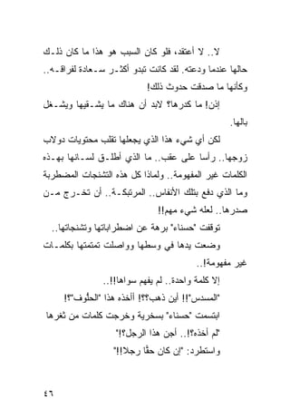 ‫ﻻ.. ﻻ ﺃﻋﺘﻘﺩ، ﻓﻠﻭ ﻜﺎﻥ ﺍﻟﺴﺒﺏ ﻫﻭ ﻫﺫﺍ ﻤﺎ ﻜﺎﻥ ﺫﻟـﻙ‬
‫ﺤﺎﻟﻬﺎ ﻋﻨﺩﻤﺎ ﻭﺩﻋﺘﻪ. ﻟﻘﺩ ﻜﺎﻨﺕ ﺘﺒﺩﻭ ﺃﻜﺜـﺭ ﺴـﻌﺎﺩﺓ ﻟﻔﺭﺍﻗـﻪ..‬
                            ‫ﻭﻜﺄﻨﻬﺎ ﻤﺎ ﺼﺩﻗﺕ ﺤﺩﻭﺙ ﺫﻟﻙ!‬
‫ﺇﺫﻥ! ﻤﺎ ﻜ ‪‬ﺭﻫﺎ؟ ﻻﺒﺩ ﺃﻥ ﻫﻨﺎﻙ ﻤﺎ ﻴﺸـﻘﻴﻬﺎ ﻭﻴﺸـﻐل‬
                                  ‫ﺩ‬
                                                    ‫ﺒﺎﻟﻬﺎ.‬
‫ﻟﻜﻥ ﺃﻱ ﺸﻲﺀ ﻫﺫﺍ ﺍﻟﺫﻱ ﻴﺠﻌﻠﻬﺎ ﺘﻘﻠﺏ ﻤﺤﺘﻭﻴﺎﺕ ﺩﻭﻻﺏ‬
‫ﺯﻭﺠﻬﺎ.. ﺭﺃﺴﺎ ﻋﻠﻰ ﻋﻘﺏ.. ﻤﺎ ﺍﻟﺫﻱ ﺃﻁﻠـﻕ ﻟﺴـﺎﻨﻬﺎ ﺒﻬـﺫﻩ‬
                                       ‫‪‬‬
‫ﺍﻟﻜﻠﻤﺎﺕ ﻏﻴﺭ ﺍﻟﻤﻔﻬﻭﻤﺔ.. ﻭﻟﻤﺎﺫﺍ ﻜل ﻫﺫﻩ ﺍﻟﺘﺸﻨﺠﺎﺕ ﺍﻟﻤﻀﻁﺭﺒﺔ‬
‫ﻭﻤﺎ ﺍﻟﺫﻱ ﺩﻓﻊ ﺒﺘﻠﻙ ﺍﻷﻨﻔﺎﺱ.. ﺍﻟﻤﺭﺘﺒﻜـﺔ.. ﺃﻥ ﺘﺨـﺭﺝ ﻤـﻥ‬
                               ‫ﺼﺩﺭﻫﺎ.. ﻟﻌﻠﻪ ﺸﻲﺀ ﻤﻬﻡ!!‬
  ‫ﺘﻭﻗﻔﺕ "ﺤﺴﻨﺎﺀ" ﺒﺭﻫﺔ ﻋﻥ ﺍﻀﻁﺭﺍﺒﺎﺘﻬﺎ ﻭﺘﺸﻨﺠﺎﺘﻬﺎ..‬
‫ﻭﻀﻌﺕ ﻴﺩﻫﺎ ﻓﻲ ﻭﺴﻁﻬﺎ ﻭﻭﺍﺼﻠﺕ ﺘﻤﺘﻤﺘﻬﺎ ﺒﻜﻠﻤـﺎﺕ‬
                                          ‫ﻏﻴﺭ ﻤﻔﻬﻭﻤﺔ!..‬
                ‫ﺇﻻ ﻜﻠﻤﺔ ﻭﺍﺤﺩﺓ.. ﻟﻡ ﻴﻔﻬﻡ ﺴﻭﺍﻫﺎ!!..‬
     ‫"ﺍﻟﻤﺴﺩﺱ"!! ﺃﻴﻥ ﺫﻫﺏ؟؟! ﺃﺃﺨﺫﻩ ﻫﺫﺍ "ﺍﻟﺤﻠﻭﻑ"؟!‬
          ‫ﱡ‬
‫ﺍﺒﺘﺴﻤﺕ "ﺤﺴﻨﺎﺀ" ﺒﺴﺨﺭﻴﺔ ﻭﺨﺭﺠﺕ ﻜﻠﻤﺎﺕ ﻤﻥ ﺜﻐﺭﻫﺎ‬
                   ‫"ﻟﻡ ﺃﺨﺫﻩ؟!.. ﺃﺠ ‪ ‬ﻫﺫﺍ ﺍﻟﺭﺠل؟!"‬
                                ‫‪‬ﻥ‬            ‫‪‬‬
                   ‫ﻭﺍﺴﺘﻁﺭﺩ: "ﺇﻥ ﻜﺎﻥ ﺤﻘﺎ ﺭﺠﻼ!!"‬
                      ‫ﹰ‬    ‫‪‬‬



‫٦٤‬
 