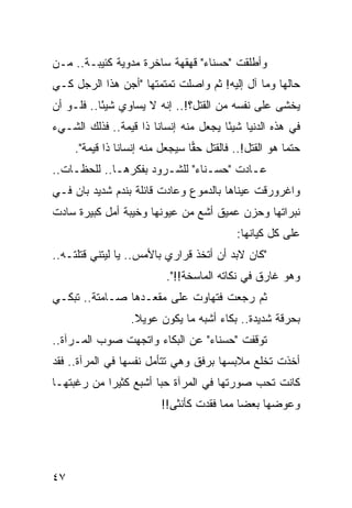 ‫ﻭﺃﻁﻠﻘﺕ "ﺤﺴﻨﺎﺀ" ﻗﻬﻘﻬﺔ ﺴﺎﺨﺭﺓ ﻤﺩﻭﻴﺔ ﻜﺌﻴﺒـﺔ.. ﻤـﻥ‬
‫ﺤﺎﻟﻬﺎ ﻭﻤﺎ ﺁل ﺇﻟﻴﻪ! ﺜﻡ ﻭﺍﺼﻠﺕ ﺘﻤﺘﻤﺘﻬﺎ "ﺃﺠ ‪ ‬ﻫﺫﺍ ﺍﻟﺭﺠل ﻜـﻲ‬
              ‫‪‬ﻥ‬
‫ﻴﺨﺸﻰ ﻋﻠﻰ ﻨﻔﺴﻪ ﻤﻥ ﺍﻟﻘﺘل؟!.. ﺇﻨﻪ ﻻ ﻴﺴﺎﻭﻱ ﺸﻴﺌﺎ.. ﻓﻠـﻭ ﺃﻥ‬
           ‫ً‬
‫ﻓﻲ ﻫﺫﻩ ﺍﻟﺩﻨﻴﺎ ﺸﻴﺌﺎ ﻴﺠﻌل ﻤﻨﻪ ﺇﻨﺴﺎﻨﺎ ﺫﺍ ﻗﻴﻤﺔ.. ﻓﺫﻟﻙ ﺍﻟﺸـﻲﺀ‬
                       ‫ﹰ‬               ‫ً‬
     ‫ﺤﺘﻤﺎ ﻫﻭ ﺍﻟﻘﺘل!.. ﻓﺎﻟﻘﺘل ﺤﻘﺎ ﺴﻴﺠﻌل ﻤﻨﻪ ﺇﻨﺴﺎﻨﺎ ﺫﺍ ﻗﻴﻤﺔ".‬
                ‫ﹰ‬                ‫‪‬‬                      ‫‪‬‬
‫ﻋـﺎﺩﺕ "ﺤﺴـﻨﺎﺀ" ﻟﻠﺸـﺭﻭﺩ ﺒﻔﻜﺭﻫـﺎ.. ﻟﻠﺤﻅـﺎﺕ..‬
    ‫ـ‬        ‫ـ‬         ‫ـ‬        ‫ـ‬       ‫ـ‬
‫ﻭﺍﻏﺭﻭﺭﻗﺕ ﻋﻴﻨﺎﻫﺎ ﺒﺎﻟﺩﻤﻭﻉ ﻭﻋﺎﺩﺕ ﻗﺎﺌﻠﺔ ﺒﻨﺩﻡ ﺸﺩﻴﺩ ﺒﺎﻥ ﻓـﻲ‬
‫ﻨﺒﺭﺍﺘﻬﺎ ﻭﺤﺯﻥ ﻋﻤﻴﻕ ﺃﺸﻊ ﻤﻥ ﻋﻴﻭﻨﻬﺎ ﻭﺨﻴﺒﺔ ﺃﻤل ﻜﺒﻴﺭﺓ ﺴﺎﺩﺕ‬
                                           ‫ﻋﻠﻰ ﻜل ﻜﻴﺎﻨﻬﺎ:‬
‫"ﻜﺎﻥ ﻻﺒﺩ ﺃﻥ ﺃﺘﺨﺫ ﻗﺭﺍﺭﻱ ﺒﺎﻷﻤﺱ.. ﻴﺎ ﻟﻴﺘﻨﻲ ﻗﺘﻠﺘـﻪ..‬
                          ‫ﻭﻫﻭ ﻏﺎﺭﻕ ﻓﻲ ﻨﻜﺎﺘﻪ ﺍﻟﻤﺎﺴﺨﺔ!!".‬
‫ﺜﻡ ﺭﺠﻌﺕ ﻓﺘﻬﺎﻭﺕ ﻋﻠﻰ ﻤﻘﻌـﺩﻫﺎ ﺼـﺎﻤﺘﺔ.. ﺘﺒﻜـﻲ‬
                  ‫ﺒﺤﺭﻗﺔ ﺸﺩﻴﺩﺓ.. ﺒﻜﺎﺀ ﺃﺸﺒﻪ ﻤﺎ ﻴﻜﻭﻥ ﻋﻭﻴﻼ.‬
                   ‫ﹰ‬
‫ﺘﻭﻗﻔﺕ "ﺤﺴﻨﺎﺀ" ﻋﻥ ﺍﻟﺒﻜﺎﺀ ﻭﺍﺘﺠﻬﺕ ﺼﻭﺏ ﺍﻟﻤـﺭﺁﺓ..‬
‫ﺃﺨﺫﺕ ﺘﺨﻠﻊ ﻤﻼﺒﺴﻬﺎ ﺒﺭﻓﻕ ﻭﻫﻲ ﺘﺘﺄﻤل ﻨﻔﺴﻬﺎ ﻓﻲ ﺍﻟﻤﺭﺁﺓ.. ﻓﻘﺩ‬
‫ﻜﺎﻨﺕ ﺘﺤﺏ ﺼﻭﺭﺘﻬﺎ ﻓﻲ ﺍﻟﻤﺭﺁﺓ ﺤﺒﺎ ﺃﺸﺒﻊ ﻜﺜﻴﺭﺍ ﻤﻥ ﺭﻏﺒﺘﻬـﺎ‬
            ‫‪‬‬          ‫‪‬‬
                         ‫ﻭﻋﻭﻀﻬﺎ ﺒﻌﻀﺎ ﻤﻤﺎ ﻓﻘﺩﺕ ﻜﺄﻨﺜﻰ!!‬
                                           ‫‪‬‬




‫٧٤‬
 