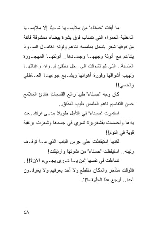‫ﻤﺎ ﺃﺒﻘﺕ "ﺤﺴﻨﺎﺀ" ﻤﻥ ﻤﻼﺒﺴـﻬﺎ ﺸـﻴﺌﺎ ﺇﻻ ﻤﻼﺒﺴـﻬﺎ‬
            ‫ً‬
‫ﺍﻟﺩﺍﺨﻠﻴﺔ ﺍﻟﺤﻤﺭﺍﺀ ﺍﻟﺘﻲ ﺘﻨﺴﺎﺏ ﻓﻭﻕ ﺒﺸﺭﺓ ﺒﻴﻀﺎﺀ ﻤﻤﺸﻭﻗﺔ ﻓﺎﺘﻨﺔ‬
‫ﻤﻥ ﻓﻭﻗﻬﺎ ﺸﻌﺭ ﻴﻨﺴﺩل ﺒﻤﻠﻤﺴﻪ ﺍﻟﻨﺎﻋﻡ ﻭﻟﻭﻨﻪ ﺍﻟﻜﺎﻤـل ﺍﻟﺴـﻭﺍﺩ‬
‫ﻴﺘﻨﺎﻏﻡ ﻤﻊ ﺃﻨﻭﺜﺔ ﻭﺠﻬﻬـﺎ ﻭﺠﺴـﺩﻫﺎ.. ﺃﻨﻭﺜﺘﻬـﺎ ﺍﻟﻤﻬﺠـﻭﺭﺓ‬
‫ﺍﻟﻤﻨﺴﻴﺔ.. ﺍﻟﺘﻲ ﻜﻡ ﺘﺸﻭﻗﺕ ﺇﻟﻰ ﺭﺠل ﻴﻁﻔﺊ ﻨﻴـﺭﺍﻥ ﺭﻏﺒﺎﺘﻬـﺎ‬
‫ﻭﻟﻬﻴﺏ ﺃﺸﻭﺍﻗﻬﺎ ﻭﻓﻭﺭﺓ ﺃﻫﻭﺍﺌﻬﺎ ﻭﻴﺸـﺒﻊ ﺠﻭﻋﻬـﺎ ﺍﻟﻌـﺎﻁﻔﻲ‬
                                              ‫ﻭﺍﻟﺤﺴﻲ!!‬
                                                ‫‪‬‬
‫ﻜﺎﻥ ﻭﺠﻪ "ﺤﺴﻨﺎﺀ" ﻁﻴﺒﺎ ﺭﺍﺌﻊ ﺍﻟﻘﺴﻤﺎﺕ ﻫﺎﺩﺉ ﺍﻟﻤﻼﻤﺢ‬
                          ‫‪‬‬
                 ‫ﺤﺴﻥ ﺍﻟﺘﻘﺎﺴﻴﻡ ﻨﺎﻋﻡ ﺍﻟﻤﻠﻤﺱ ﻁﻴﺏ ﺍﻟﻤﺫﺍﻕ..‬
‫ﺍﺴﺘﻤﺭﺕ "ﺤﺴﻨﺎﺀ" ﻓﻲ ﺍﻟﺘﺄﻤل ﻁﻭﻴﻼ ﺤﺘـﻰ ﺍﺭﺘﺸـﻌﺕ‬
             ‫ﹰ‬
‫ﻴﺩﺍﻫﺎ ﻭﺃﺤﺴﺴﺕ ﺒﻘﺸﻌﺭﻴﺭﺓ ﺘﺴﺭﻱ ﻓﻲ ﺠﺴﺩﻫﺎ ﻭﺸﻌﺭﺕ ﺒﺭﻏﺒﺔ‬
                                         ‫ﻗﻭﻴﺔ ﻓﻲ ﺍﻟﻨﻭﻡ!!‬
‫ﻟﻜﻨﻬﺎ ﺍﺴﺘﻴﻘﻅﺕ ﻋﻠﻰ ﺠﺭﺱ ﺍﻟﺒﺎﺏ ﺍﻟﺫﻱ ﻤـﺎ ﺘﻭﻗـﻑ‬
            ‫ﺭﻨﻴﻨﻪ.. ﺍﺴﺘﻴﻘﻅﺕ "ﺤﺴﻨﺎﺀ" ﻤﻥ ﻨﺸﻭﺘﻬﺎ ﻭﺍﺭﺘﺒﻜﺕ!‬
‫ﺘﺴﺎﺀﻟﺕ ﻓﻲ ﻨﻔﺴﻬﺎ "ﻤﻥ ﻴـﺎ ﺘـﺭﻯ ﻴﺠـﻲﺀ ﺍﻵﻥ؟!!..‬
‫ﻓﺎﻟﻭﻗﺕ ﻤﺘﺄﺨﺭ ﻭﺍﻟﻤﻜﺎﻥ ﻤﻨﻘﻁﻊ ﻭﻻ ﺃﺤﺩ ﻴﻌﺭﻓﻬﻡ ﻭﻻ ﻴﻌﺭﻓـﻭﻥ‬
                            ‫ﺃﺤﺩﺍ.. ﺃﺭﺠﻊ ﻫﺫﺍ ﺍﻟﺤﻠﻭﻑ؟!".‬
                                  ‫ﱡ‬                ‫‪‬‬




‫٨٤‬
 