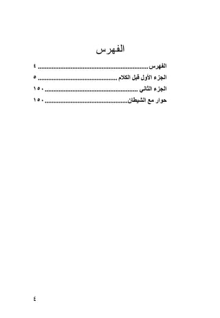‫ﺍﻟﻔﻬﺭﺱ‬
‫اﻟﻔﻬﺮس ................................................................ ٤‬
‫اﻟﺠﺰء اﻷول ﻗﺒﻞ اﻟﻜﻼم .............................................. ٥‬
‫اﻟﺠﺰء اﻟﺜﺎﻧﻲ ...................................................... ٠٥١‬
‫ﺣﻮار ﻣﻊ اﻟﺸﻴﻄﺎن ................................................ ٠٥١‬




‫٤‬
 