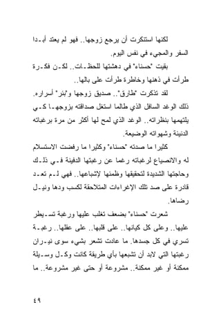 ‫ﻟﻜﻨﻬﺎ ﺍﺴﺘﻨﻜﺭﺕ ﺃﻥ ﻴﺭﺠﻊ ﺯﻭﺠﻬﺎ.. ﻓﻬﻭ ﻟﻡ ﻴﻌﺘﺩ ﺃﺒـﺩﺍ‬
 ‫‪‬‬
                           ‫ﺍﻟﺴﻔﺭ ﻭﺍﻟﻤﺠﻲﺀ ﻓﻲ ﻨﻔﺱ ﺍﻟﻴﻭﻡ.‬
‫ﺒﻘﻴﺕ "ﺤﺴﻨﺎﺀ" ﻓﻲ ﺩﻫﺸﺘﻬﺎ ﻟﻠﺤﻅـﺎﺕ.. ﻟﻜـﻥ ﻓﻜـﺭﺓ‬
              ‫ﻁﺭﺃﺕ ﻓﻲ ﺫﻫﻨﻬﺎ ﻭﺨﺎﻁﺭﺓ ﻁﺭﺃﺕ ﻋﻠﻰ ﺒﺎﻟﻬﺎ..‬
‫ﻟﻘﺩ ﺘﺫﻜﺭﺕ "ﻁﺎﺭﻕ".. ﺼﺩﻴﻕ ﺯﻭﺠﻬﺎ ﻭ"ﺒﺌﺭ" ﺃﺴﺭﺍﺭﻩ.‬
‫ﺫﻟﻙ ﺍﻟﻭﻏﺩ ﺍﻟﺴﺎﻓل ﺍﻟﺫﻱ ﻁﺎﻟﻤﺎ ﺍﺴﺘﻐل ﺼﺩﺍﻗﺘﻪ ﺒﺯﻭﺠﻬـﺎ ﻜـﻲ‬
‫ﻴﻠﺘﻬﻤﻬﺎ ﺒﻨﻅﺭﺍﺘﻪ.. ﺍﻟﻭﻏﺩ ﺍﻟﺫﻱ ﻟﻤﺢ ﻟﻬﺎ ﺃﻜﺜﺭ ﻤﻥ ﻤﺭﺓ ﺒﺭﻏﺒﺎﺘﻪ‬
                         ‫‪‬‬
                                ‫ﺍﻟﺩﻨﻴﺌﺔ ﻭﺸﻬﻭﺍﺘﻪ ﺍﻟﻭﻀﻴﻌﺔ.‬
‫ﻜﺜﻴﺭﺍ ﻤﺎ ﺼﺩﺘﻪ "ﺤﺴﻨﺎﺀ" ﻭﻜﺜﻴﺭﺍ ﻤﺎ ﺭﻓﻀﺕ ﺍﻻﺴﺘﺴﻼﻡ‬
                 ‫‪‬‬                      ‫‪‬‬
‫ﻟﻪ ﻭﺍﻻﻨﺼﻴﺎﻉ ﻟﺭﻏﺒﺎﺘﻪ ﺭﻏﻤﺎ ﻋﻥ ﺭﻏﺒﺘﻬﺎ ﺍﻟﺩﻓﻴﻨﺔ ﻓـﻲ ﺫﻟـﻙ‬
                            ‫‪‬‬
‫ﻭﺤﺎﺠﺘﻬﺎ ﺍﻟﺸﺩﻴﺩﺓ ﻟﺘﺤﻘﻴﻘﻬﺎ ﻭﻅﻤﺌﻬﺎ ﻹﺸﺒﺎﻋﻬﺎ.. ﻓﻬﻲ ﻟـﻡ ﺘﻌـﺩ‬
‫ﻗﺎﺩﺭﺓ ﻋﻠﻰ ﺼﺩ ﺘﻠﻙ ﺍﻹﻏﺭﺍﺀﺍﺕ ﺍﻟﻤﺘﻼﺤﻘﺔ ﻟﻜﺴﺏ ﻭﺩﻫﺎ ﻭﻨﻴـل‬
                                                  ‫ﺭﻀﺎﻫﺎ.‬
‫ﺸﻌﺭﺕ "ﺤﺴﻨﺎﺀ" ﺒﻀﻌﻑ ﺘﻐﻠﺏ ﻋﻠﻴﻬﺎ ﻭﺭﻏﺒﺔ ﺘﺴـﻴﻁﺭ‬
‫ﻋﻠﻴﻬﺎ.. ﻭﻋﻠﻰ ﻜل ﻜﻴﺎﻨﻬﺎ.. ﻋﻠﻰ ﻗﻠﺒﻬﺎ.. ﻋﻠﻰ ﻋﻘﻠﻬﺎ.. ﺭﻏﺒـﺔ‬
‫ﺘﺴﺭﻱ ﻓﻲ ﻜل ﺠﺴﺩﻫﺎ. ﻤﺎ ﻋﺎﺩﺕ ﺘﺸﻌﺭ ﺒﺸﻲﺀ ﺴﻭﻯ ﻨﻴـﺭﺍﻥ‬
‫ﺭﻏﺒﺘﻬﺎ ﺍﻟﺘﻲ ﻻﺒﺩ ﺃﻥ ﺘﺸﺒﻌﻬﺎ ﺒﺄﻱ ﻁﺭﻴﻘﺔ ﻜﺎﻨﺕ ﻭﻜـل ﻭﺴـﻴﻠﺔ‬
‫ﻤﻤﻜﻨﺔ ﺃﻭ ﻏﻴﺭ ﻤﻤﻜﻨﺔ.. ﻤﺸﺭﻭﻋﺔ ﺃﻭ ﺤﺘﻰ ﻏﻴﺭ ﻤﺸﺭﻭﻋﺔ.. ﻤﺎ‬



‫٩٤‬
 