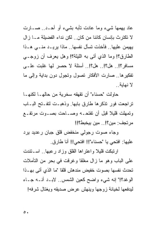 ‫ﻋﺎﺩ ﻴﻬﻤﻬﺎ ﺸﻲﺀ ﻭﻤﺎ ﻋﺎﺩﺕ ﺘﺄﺒﻪ ﺒﺸﻲﺀ ﺃﻭ ﺃﺤـﺩ.. ﺼـﺎﺭﺕ‬
‫ﻻ ﺘﻜﺘﺭﺙ ﺒﺈﻨﺴﺎﻥ ﻜﺎﺌﻨﺎ ﻤﻥ ﻜﺎﻥ.. ﻟﻜﻥ ﻨﺩﺍﺀ ﺍﻟﻔﻀﻴﻠﺔ ﻤـﺎ ﺯﺍل‬
                                   ‫ﹰ‬
‫ﻴﻬﻴﻤﻥ ﻋﻠﻴﻬﺎ.. ﻓﺄﺨﺫﺕ ﺘﺴﺄل ﻨﻔﺴﻬﺎ.. ﻤﺎﺫﺍ ﻴﺭﻴـﺩ ﻤﻨـﻲ ﻫـﺫﺍ‬
‫ﺍﻟﻁﺎﺭﻕ؟! ﻭﻤﺎ ﺍﻟﺫﻱ ﺃﺘﻰ ﺒﻪ ﺍﻟﻠﻴﻠﺔ؟! ﻭﻫل ﻴﻌﺭﻑ ﺃﻥ ﺯﻭﺠـﻲ‬
‫ﻤﺴﺎﻓﺭ؟!.. ﻫل؟!.. ﻫل؟!.. ﺃﺴﺌﻠﺔ ﻻ ﺤﺼﺭ ﻟﻬﺎ ﻏﻠﺒﺕ ﻋﻠـﻰ‬
‫ﺘﻔﻜﻴﺭﻫﺎ.. ﺼﺎﺭﺕ ﺍﻷﻓﻜﺎﺭ ﺘﺼﻭل ﻭﺘﺠﻭل ﺩﻭﻥ ﺒﺩﺍﻴﺔ ﻭﺇﻟﻰ ﻤﺎ‬
                                               ‫ﻻ ﻨﻬﺎﻴﺔ..‬
‫ﺤﺎﻭﻟﺕ "ﺤﺴﻨﺎﺀ" ﺃﻥ ﺘﻘﻬﻘﻪ ﺴﺨﺭﻴﺔ ﻤﻥ ﺤﺎﻟﻬـﺎ ﻟﻜﻨﻬـﺎ‬
‫ﺘﺭﺍﺠﻌﺕ ﻓﻭﺭ ﺘﺫﻜﺭﻫﺎ ﻁﺎﺭﻕ ﺒﺎﺒﻬﺎ. ﻭﺫﻫﺒـﺕ ﻟﺘﻔـﺘﺢ ﺍﻟﺒـﺎﺏ‬
‫ﻭﺘﻤﻬﻠﺕ ﻗﻠﻴﻼ ﻗﺒل ﺃﻥ ﺘﻔﺘﺤـﻪ ﻭﺼـﺎﺤﺕ ﺒﺼـﻭﺕ ﻤﺭﺘﻔـﻊ‬
                                  ‫ﹰ‬
                         ‫ﻤﺭﺘﺠﻑ: ﻤﻴﻥ؟!.. ﻤﻴﻥ ﺒﻴﺨﺒﻁ؟!!‬
‫ﻭﺠﺎﺀ ﺼﻭﺕ ﺭﺠﻭﻟﻲ ﻤﻨﺨﻔﺽ ﻗﻠﻕ ﺠﺒﺎﻥ ﺭﻋﺩﻴﺩ ﻴﺭﺩ‬
             ‫ﻋﻠﻴﻬﺎ: ﺍﻓﺘﺤﻲ ﻴﺎ "ﺤﺴﻨﺎﺀ"!! ﺍﻓﺘﺤﻲ!! ﺃﻨﺎ ﻁﺎﺭﻕ.‬
‫ﺍﺭﺘﺒﻜﺕ ﻗﻠﻴﻼ ﻭﺍﻋﺘﺭﺍﻫﺎ ﺍﻟﻘﻠﻕ ﻭﺯﺍﺩ ﺭﻋﺒﻬﺎ.. ﺍﺴـﺘﻨﺩﺕ‬
                                    ‫ﹰ‬
‫ﻋﻠﻰ ﺍﻟﺒﺎﺏ ﻭﻫﻭ ﻤﺎ ﺯﺍل ﻤﻐﻠﻘﺎ ﻭﻏﺭﻗﺕ ﻓﻲ ﺒﺤﺭ ﻤﻥ ﺍﻟﺘﺄﻤﻼﺕ‬
                         ‫ﹰ‬
‫ﺘﺤﺩﺙ ﻨﻔﺴﻬﺎ ﺒﺼﻭﺕ ﺨﻔﻴﺽ ﻤﻨﺩﻫﺵ ﻗﻠﻘﺎ "ﻤﺎ ﺍﻟﺫﻱ ﺃﺘﻰ ﺒﻬـﺫﺍ‬
                    ‫ﹰ‬
‫ﺍﻟﻭﻏﺩ؟!" ﺇﻨﻪ ﺸﻲﺀ ﻭﺍﻀﺢ ﻜﻌﻴﻥ ﺍﻟﺸﻤﺱ.. ﻻﺒـﺩ ﺃﻨـﻪ ﺠـﺎﺀ‬
  ‫ﻟﻴﺩﻓﻌﻬﺎ ﻟﺨﻴﺎﻨﺔ ﺯﻭﺠﻬﺎ ﻭﻴﻨﻬﺵ ﻋﺭﺽ ﺼﺩﻴﻘﻪ ﻭﻴﻐﺘﺎل ﺸﺭﻓﻪ!‬



‫٠٥‬
 