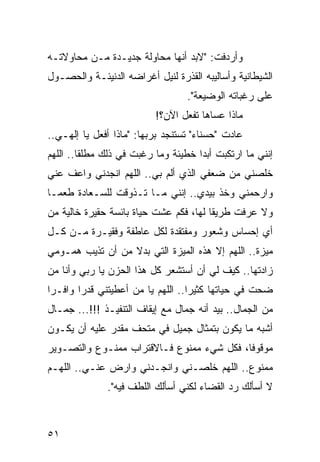 ‫ﻭﺃﺭﺩﻓﺕ: "ﻻﺒﺩ ﺃﻨﻬﺎ ﻤﺤﺎﻭﻟﺔ ﺠﺩﻴـﺩﺓ ﻤـﻥ ﻤﺤﺎﻭﻻﺘـﻪ‬
‫ﺍﻟﺸﻴﻁﺎﻨﻴﺔ ﻭﺃﺴﺎﻟﻴﺒﻪ ﺍﻟﻘﺫﺭﺓ ﻟﻨﻴل ﺃﻏﺭﺍﻀﻪ ﺍﻟﺩﻨﻴﺌـﺔ ﻭﺍﻟﺤﺼـﻭل‬
                                  ‫ﻋﻠﻰ ﺭﻏﺒﺎﺘﻪ ﺍﻟﻭﻀﻴﻌﺔ".‬
                          ‫ﻤﺎﺫﺍ ﻋﺴﺎﻫﺎ ﺘﻔﻌل ﺍﻵﻥ؟!‬
‫ﻋﺎﺩﺕ "ﺤﺴﻨﺎﺀ" ﺘﺴﺘﻨﺠﺩ ﺒﺭﺒﻬﺎ: "ﻤﺎﺫﺍ ﺃﻓﻌل ﻴﺎ ﺇﻟﻬـﻲ..‬
‫ﺇﻨﻨﻲ ﻤﺎ ﺍﺭﺘﻜﺒﺕ ﺃﺒﺩﺍ ﺨﻁﻴﺌﺔ ﻭﻤﺎ ﺭﻏﺒﺕ ﻓﻲ ﺫﻟﻙ ﻤﻁﻠﻘﺎ.. ﺍﻟﻠﻬﻡ‬
         ‫ﹰ‬                           ‫‪‬‬
‫ﺨﻠﺼﻨﻲ ﻤﻥ ﻀﻌﻔﻲ ﺍﻟﺫﻱ ﺃﻟﻡ ﺒﻲ.. ﺍﻟﻠﻬﻡ ﺍﻨﺠﺩﻨﻲ ﻭﺍﻋﻑ ﻋﻨﻲ‬
    ‫ﹸ‬                      ‫‪‬‬
‫ﻭﺍﺭﺤﻤﻨﻲ ﻭﺨﺫ ﺒﻴﺩﻱ.. ﺇﻨﻨﻲ ﻤـﺎ ﺘـﺫﻭﻗﺕ ﻟﻠﺴـﻌﺎﺩﺓ ﻁﻌ ‪‬ـﺎ‬
  ‫ﻤ‬
‫ﻭﻻ ﻋﺭﻓﺕ ﻁﺭﻴﻘﺎ ﻟﻬﺎ، ﻓﻜﻡ ﻋﺸﺕ ﺤﻴﺎﺓ ﺒﺎﺌﺴﺔ ﺤﻘﻴﺭﺓ ﺨﺎﻟﻴﺔ ﻤﻥ‬
                                        ‫ﹰ‬
‫ﺃﻱ ﺇﺤﺴﺎﺱ ﻭﺸﻌﻭﺭ ﻭﻤﻔﺘﻘﺩﺓ ﻟﻜل ﻋﺎﻁﻔﺔ ﻭﻓﻘﻴـﺭﺓ ﻤـﻥ ﻜـل‬
‫ﻤﻴﺯﺓ.. ﺍﻟﻠﻬﻡ ﺇﻻ ﻫﺫﻩ ﺍﻟﻤﻴﺯﺓ ﺍﻟﺘﻲ ﺒﺩﻻ ﻤﻥ ﺃﻥ ﺘﺫﻴﺏ ﻫﻤـﻭﻤﻲ‬
                  ‫ﹰ‬
‫ﺯﺍﺩﺘﻬﺎ.. ﻜﻴﻑ ﻟﻲ ﺃﻥ ﺃﺴﺘﺸﻌﺭ ﻜل ﻫﺫﺍ ﺍﻟﺤﺯﻥ ﻴﺎ ﺭﺒﻲ ﻭﺃﻨﺎ ﻤﻥ‬
‫ﻀﺤﺕ ﻓﻲ ﺤﻴﺎﺘﻬﺎ ﻜﺜﻴﺭﺍ.. ﺍﻟﻠﻬﻡ ﻴﺎ ﻤﻥ ﺃﻋﻁﻴﺘﻨﻲ ﻗﺩﺭﺍ ﻭﺍﻓـﺭﺍ‬
 ‫‪‬‬      ‫‪‬‬                          ‫‪‬‬
‫ﻤﻥ ﺍﻟﺠﻤﺎل.. ﺒﻴﺩ ﺃﻨﻪ ﺠﻤﺎل ﻤﻊ ﺇﻴﻘﺎﻑ ﺍﻟﺘﻨﻔﻴـﺫ !!!... ﺠﻤـﺎل‬
‫ﺃﺸﺒﻪ ﻤﺎ ﻴﻜﻭﻥ ﺒﺘﻤﺜﺎل ﺠﻤﻴل ﻓﻲ ﻤﺘﺤﻑ ﻤﻘﺩﺭ ﻋﻠﻴﻪ ﺃﻥ ﻴﻜـﻭﻥ‬
               ‫‪‬‬
‫ﻤﻭﻗﻭﻓﺎ، ﻓﻜل ﺸﻲﺀ ﻤﻤﻨﻭﻉ ﻓـﺎﻻﻗﺘﺭﺍﺏ ﻤﻤﻨـﻭﻉ ﻭﺍﻟﺘﺼـﻭﻴﺭ‬
                                           ‫ﹰ‬
‫ﻤﻤﻨﻭﻉ.. ﺍﻟﻠﻬﻡ ﺨﻠﺼـﻨﻲ ﻭﺍﻨﺠـﺩﻨﻲ ﻭﺍﺭﺽ ﻋﻨـﻲ.. ﺍﻟﻠﻬـﻡ‬
              ‫‪‬‬
              ‫ﻻ ﺃﺴﺄﻟﻙ ﺭﺩ ﺍﻟﻘﻀﺎﺀ ﻟﻜﻨﻲ ﺃﺴﺄﻟﻙ ﺍﻟﻠﻁﻑ ﻓﻴﻪ".‬



‫١٥‬
 