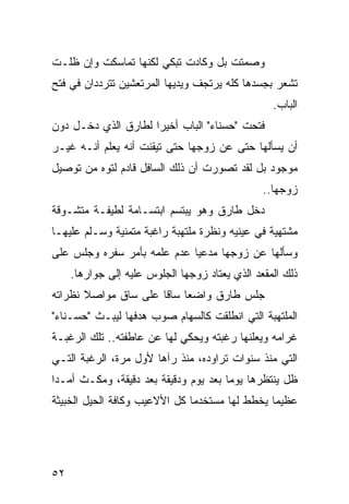 ‫ﻭﺼﻤﺘﺕ ﺒل ﻭﻜﺎﺩﺕ ﺘﺒﻜﻲ ﻟﻜﻨﻬﺎ ﺘﻤﺎﺴﻜﺕ ﻭﺇﻥ ﻅﻠـﺕ‬
‫ﺘﺸﻌﺭ ﺒﺠﺴﺩﻫﺎ ﻜﻠﻪ ﻴﺭﺘﺠﻑ ﻭﻴﺩﻴﻬﺎ ﺍﻟﻤﺭﺘﻌﺸﻴﻥ ﺘﺘﺭﺩﺩﺍﻥ ﻓﻲ ﻓﺘﺢ‬
                                                  ‫ﺍﻟﺒﺎﺏ.‬
‫ﻓﺘﺤﺕ "ﺤﺴﻨﺎﺀ" ﺍﻟﺒﺎﺏ ﺃﺨﻴﺭﺍ ﻟﻁﺎﺭﻕ ﺍﻟﺫﻱ ﺩﺨـل ﺩﻭﻥ‬
                     ‫‪‬‬
‫ﺃﻥ ﻴﺴﺄﻟﻬﺎ ﺤﺘﻰ ﻋﻥ ﺯﻭﺠﻬﺎ ﺤﺘﻰ ﺘﻴﻘﻨﺕ ﺃﻨﻪ ﻴﻌﻠﻡ ﺃﻨـﻪ ﻏﻴـﺭ‬
‫ﻤﻭﺠﻭﺩ ﺒل ﻟﻘﺩ ﺘﺼﻭﺭﺕ ﺃﻥ ﺫﻟﻙ ﺍﻟﺴﺎﻓل ﻗﺎﺩﻡ ﻟﺘﻭﻩ ﻤﻥ ﺘﻭﺼﻴل‬
                                                ‫ﺯﻭﺠﻬﺎ..‬
‫ﺩﺨل ﻁﺎﺭﻕ ﻭﻫﻭ ﻴﺒﺘﺴﻡ ﺍﺒﺘﺴـﺎﻤﺔ ﻟﻁﻴﻔـﺔ ﻤﺘﺸـﻭﻗﺔ‬
‫ﻤﺸﺘﻬﻴﺔ ﻓﻲ ﻋﻴﻨﻴﻪ ﻭﻨﻅﺭﺓ ﻤﻠﺘﻬﺒﺔ ﺭﺍﻏﺒﺔ ﻤﺘﻤﻨﻴﺔ ﻭﺴـﻠﻡ ﻋﻠﻴﻬـﺎ‬
‫ﻭﺴﺄﻟﻬﺎ ﻋﻥ ﺯﻭﺠﻬﺎ ﻤﺩﻋﻴﺎ ﻋﺩﻡ ﻋﻠﻤﻪ ﺒﺄﻤﺭ ﺴﻔﺭﻩ ﻭﺠﻠﺱ ﻋﻠﻰ‬
                             ‫‪‬‬
     ‫ﺫﻟﻙ ﺍﻟﻤﻘﻌﺩ ﺍﻟﺫﻱ ﻴﻌﺘﺎﺩ ﺯﻭﺠﻬﺎ ﺍﻟﺠﻠﻭﺱ ﻋﻠﻴﻪ ﺇﻟﻰ ﺠﻭﺍﺭﻫﺎ.‬
‫ﺠﻠﺱ ﻁﺎﺭﻕ ﻭﺍﻀﻌﺎ ﺴﺎﻗﺎ ﻋﻠﻰ ﺴﺎﻕ ﻤﻭﺍﺼﻼ ﻨﻅﺭﺍﺘﻪ‬
       ‫ﹰ‬              ‫‪ ‬ﹰ‬
‫ﺍﻟﻤﻠﺘﻬﺒﺔ ﺍﻟﺘﻲ ﺍﻨﻁﻠﻘﺕ ﻜﺎﻟﺴﻬﺎﻡ ﺼﻭﺏ ﻫﺩﻓﻬﺎ ﻟﻴﺒـﺙ "ﺤﺴـﻨﺎﺀ"‬
‫ﻏﺭﺍﻤﻪ ﻭﻴﻌﻠﻨﻬﺎ ﺭﻏﺒﺘﻪ ﻭﻴﺤﻜﻲ ﻟﻬﺎ ﻋﻥ ﻋﺎﻁﻔﺘﻪ.. ﺘﻠﻙ ﺍﻟﺭﻏﺒـﺔ‬
‫ﺍﻟﺘﻲ ﻤﻨﺫ ﺴﻨﻭﺍﺕ ﺘﺭﺍﻭﺩﻩ، ﻤﻨﺫ ﺭﺁﻫﺎ ﻷﻭل ﻤﺭﺓ، ﺍﻟﺭﻏﺒﺔ ﺍﻟﺘـﻲ‬
‫ﻅل ﻴﻨﺘﻅﺭﻫﺎ ﻴﻭﻤﺎ ﺒﻌﺩ ﻴﻭﻡ ﻭﺩﻗﻴﻘﺔ ﺒﻌﺩ ﺩﻗﻴﻘﺔ، ﻭﻤﻜـﺙ ﺃﻤـﺩﺍ‬
 ‫‪‬‬                                     ‫‪‬‬
‫ﻋﻅﻴﻤﺎ ﻴﺨﻁﻁ ﻟﻬﺎ ﻤﺴﺘﺨﺩﻤﺎ ﻜل ﺍﻷﻻﻋﻴﺏ ﻭﻜﺎﻓﺔ ﺍﻟﺤﻴل ﺍﻟﺨﺒﻴﺜﺔ‬
                               ‫‪‬‬                ‫‪‬‬




‫٢٥‬
 