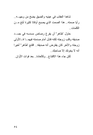 ‫ﺸﺎﻫﺩﺍ ﺍﻟﻌﻘﺎﺏ ﻓﻲ ﻋﻴﻨﻴﻪ ﻭﺍﻟﻀﻴﻕ ﻴﻀﺦ ﻤﻥ ﻭﺠﻬـﻪ..‬
‫ﺭﺃﻴﺎ ﺼﻤﺘﻪ.. ﻫﺫﺍ ﺍﻟﺼﻤﺕ ﺍﻟﺫﻱ ﻴﺼﺒﺢ ﺃﻭﻗﺎﺘﺎ ﻜﺜﻴﺭﺓ ﺃﺒﻠﻎ ﻤـﻥ‬
                ‫ﹰ‬
                                              ‫ﺍﻟﻜﻠﻤﺎﺕ..‬
‫ﺤﺎﻭل "ﻁﺎﻫﺭ" ﺃﻥ ﻴﻔﺭﻍ ﺭﺼﺎﺹ ﻤﺴﺩﺴﻪ ﻓﻲ ﺠﺴـﺩ‬
‫ﺼﺩﻴﻘﻪ ﻭﻗﻠﺏ ﺯﻭﺠﺘﻪ ﻟﻜﻨﻪ ﻓﺸل ﺃﻤﺎﻡ ﺼﺩﻤﺘﻪ ﻓﻴﻬﻤـﺎ ﻓـﺎﻷﻭﻟﻰ‬
‫ﺯﻭﺠﺘﻪ ﻭﺍﻵﺨﺭ ﻜﺎﻥ ﻴﻔﺘﺭﺽ ﺃﻨﻪ ﺼﺩﻴﻘﻪ.. ﺍﻗﺘﻨﻊ "ﻁﺎﻫﺭ" ﺃﺨﻴﺭﺍ‬
 ‫‪‬‬
                              ‫ﺃﻨﻪ ﻻ ﻴﺨﻭﻨﻙ ﺇﻻ ﺼﺎﺤﺒﻙ..‬
‫ﻟﻜﻥ ﺠﺎﺀ ﻫﺫﺍ ﺍﻻﻗﺘﻨﺎﻉ.. ﻭﻜﺎﻟﻌﺎﺩﺓ.. ﺒﻌﺩ ﻓﻭﺍﺕ ﺍﻷﻭﺍﻥ.‬




‫٤٥‬
 