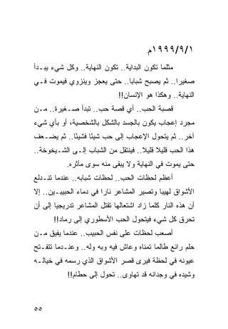 ‫١/٩/٩٩٩١ﻡ‬
‫ﻤﺜﻠﻤﺎ ﺘﻜﻭﻥ ﺍﻟﺒﺩﺍﻴﺔ.. ﺘﻜﻭﻥ ﺍﻟﻨﻬﺎﻴﺔ.. ﻭﻜل ﺸﻲﺀ ﻴﺒـﺩﺃ‬
‫ﺼﻐﻴﺭﺍ.. ﺜﻡ ﻴﺼﺒﺢ ﺸﺒﺎﺒﺎ.. ﺤﺘﻰ ﻴﻌﺠﺯ ﻭﻴﻨﺯﻭﻱ ﻓﻴﻤﻭﺕ ﻓـﻲ‬
                             ‫‪‬‬               ‫‪‬‬
                              ‫ﺍﻟﻨﻬﺎﻴﺔ.. ﻭﻫﻜﺫﺍ ﻫﻭ ﺍﻹﻨﺴﺎﻥ!!‬
‫ﻗﺼﺒﺔ ﺍﻟﺤﺏ.. ﺃﻱ ﻗﺼﺔ ﺤﺏ.. ﺘﺒﺩﺃ ﺼـﻐﻴﺭﺓ.. ﻤـﻥ‬
‫ﻤﺠﺭﺩ ﺇﻋﺠﺎﺏ ﻴﻜﻭﻥ ﺒﺎﻟﺠﺴﺩ ﺒﺎﻟﺸﻜل ﺒﺎﻟﺸﺨﺼﻴﺔ، ﺃﻭ ﺒﺄﻱ ﺸﻲﺀ‬
‫ﺁﺨﺭ.. ﺜﻡ ﻴﺘﺤﻭل ﺍﻹﻋﺠﺎﺏ ﺇﻟﻰ ﺤﺏ ﺸﻴﺌﺎ ﻓﺸﻴﺌﺎ.. ﺜﻡ ﻴﻀـﻌﻑ‬
            ‫ً‬     ‫ً‬
‫ﻫﺫﺍ ﺍﻟﺤﺏ ﻗﻠﻴﻼ ﻗﻠﻴﻼ.. ﻓﻴﻨﺘﻘل ﻤﻥ ﺍﻟﺸﺒﺎﺏ ﺇﻟـﻰ ﺍﻟﺸـﻴﺨﻭﺨﺔ..‬
                                    ‫ﹰ ﹰ‬
           ‫ﺤﺘﻰ ﻴﻤﻭﺕ ﻓﻲ ﺍﻟﻨﻬﺎﻴﺔ ﻭﻻ ﻴﺒﻘﻰ ﻤﻨﻪ ﺴﻭﻯ ﻤﺂﺜﺭﻩ.‬
‫ﺃﻋﻅﻡ ﻟﺤﻅﺎﺕ ﺍﻟﺤﺏ.. ﻟﺤﻅﺎﺕ ﺸﺒﺎﺒﻪ.. ﻋﻨﺩﻤﺎ ﺘﻨـﺩﻟﻊ‬
‫ﺍﻷﺸﻭﺍﻕ ﻟﻬﻴﺒﺎ ﻭﺘﺼﻴﺭ ﺍﻟﻤﺸﺎﻋﺭ ﻨﺎﺭﺍ ﻓﻲ ﺩﻤﺎﺀ ﺍﻟﺤﺒﻴﺒـﻴﻥ.. ﺇﻻ‬
                        ‫‪‬‬                  ‫‪‬‬
‫ﺃﻥ ﻫﺫﻩ ﺍﻟﻨﺎﺭ ﻜﻠﻤﺎ ﺯﺍﺩ ﺍﺸﺘﻌﺎﻟﻬﺎ ﺘﻘﺘل ﺍﻟﻤﺸﺎﻋﺭ ﺘﺩﺭﻴﺠﻴﺎ ﺇﻟﻰ ﺃﻥ‬
        ‫‪‬‬
       ‫ﺘﺤﺭﻕ ﻜل ﺸﻲﺀ ﻓﻴﺘﺤﻭل ﺍﻟﺤﺏ ﺍﻷﺴﻁﻭﺭﻱ ﺇﻟﻰ ﺭﻤﺎﺩ!!‬
‫ﺃﺼﻌﺏ ﻟﺤﻅﺎﺕ ﻋﻠﻰ ﻨﻔﺱ ﺍﻟﺤﺒﻴﺏ.. ﻋﻨﺩﻤﺎ ﻴﻔﻴﻕ ﻤـﻥ‬
‫ﺤﻠﻡ ﺭﺍﺌﻊ ﻁﺎﻟﻤﺎ ﺘﻤﻨﺎﻩ ﻭﻋﺎﺵ ﻓﻴﻪ ﻭﺒﻪ ﻭﻟﻪ.. ﻭﻋﻨـﺩﻤﺎ ﺘﺘﻔـﺘﺢ‬
‫ﻋﻴﻭﻨﻪ ﻓﻲ ﻟﺤﻅﺔ ﻓﻴﺭﻯ ﻗﺼﺭ ﺍﻷﺸﻭﺍﻕ ﺍﻟﺫﻱ ﺭﺴﻤﻪ ﻓﻲ ﺨﻴﺎﻟـﻪ‬
            ‫ﻭﺸﻴﺩﻩ ﻓﻲ ﻭﺠﺩﺍﻨﻪ ﻗﺩ ﺘﻬﺎﻭﻯ.. ﺘﺤﻭل ﺇﻟﻰ ﺤﻁﺎﻡ!!‬



‫٥٥‬
 