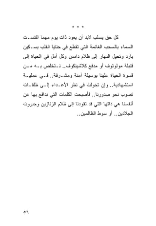 ‫***‬
‫ﻜل ﺤﻕ ﻴﺴﻠﺏ ﻻﺒﺩ ﺃﻥ ﻴﻌﻭﺩ ﺫﺍﺕ ﻴﻭﻡ ﻤﻬﻤﺎ ﺍﻜﺘﺴـﺕ‬
‫ﺍﻟﺴﻤﺎﺀ ﺒﺎﻟﺴﺤﺏ ﺍﻟﻐﺎﺌﻤﺔ ﺍﻟﺘﻲ ﺘﻘﻁﻊ ﻓﻲ ﺤﻨﺎﻴﺎ ﺍﻟﻘﻠﺏ ﺒﺴـﻜﻴﻥ‬
‫ﺒﺎﺭﺩ ﻭﺘﺤﻴل ﺍﻟﻨﻬﺎﺭ ﺇﻟﻰ ﻅﻼﻡ ﺩﺍﻤﺱ ﻭﻜل ﺃﻤل ﻓﻲ ﺍﻟﺤﻴﺎﺓ ﺇﻟﻰ‬
‫ﻗﻨﺒﻠﺔ ﻤﻭﻟﻭﺘﻭﻑ ﺃﻭ ﻤﺩﻓﻊ ﻜﻼﺸﻴﻨﻜﻭﻑ.. ﻨـﺘﺨﻠﺹ ﺒـﻪ ﻤـﻥ‬
‫ﻗﺴﻭﺓ ﺍﻟﺤﻴﺎﺓ ﻋﻠﻴﻨﺎ ﺒﻭﺴﻴﻠﺔ ﺁﻤﻨﺔ ﻭﻤﺸـﺭﻓﺔ.. ﻓـﻲ ﻋﻤﻠﻴـﺔ‬
‫ﺍﺴﺘﺸﻬﺎﺩﻴﺔ.. ﻭﺇﻥ ﺘﺤﻭﻟﺕ ﻓﻲ ﻨﻅﺭ ﺍﻷﻋـﺩﺍﺀ ﺇﻟـﻰ ﻁﻠﻘـﺎﺕ‬
‫ﺘﺼﻭﺏ ﻨﺤﻭ ﺼﺩﻭﺭﻨﺎ.. ﻓﺄﺼﺒﺤﺕ ﺍﻟﻜﻠﻤﺎﺕ ﺍﻟﺘﻲ ﻨﺩﺍﻓﻊ ﺒﻬﺎ ﻋﻥ‬
‫ﺃﻨﻔﺴﻨﺎ ﻫﻲ ﺫﺍﺘﻬﺎ ﺍﻟﺘﻲ ﻗﺩ ﺘﻘﻭﺩﻨﺎ ﺇﻟﻰ ﻅﻼﻡ ﺍﻟﺯﻨﺎﺯﻴﻥ ﻭﺠﺒﺭﻭﺕ‬
                          ‫ﺍﻟﺠﻼﺩﻴﻥ.. ﺃﻭ ﺴﻭﻁ ﺍﻟﻅﺎﻟﻤﻴﻥ..‬




‫٦٥‬
 