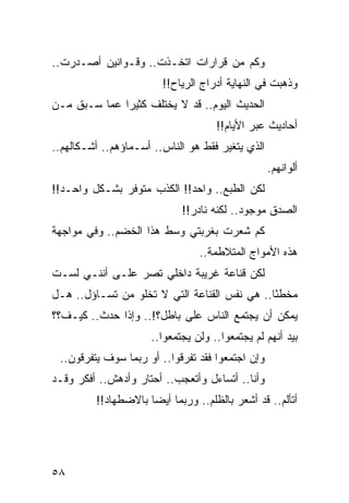 ‫ﻭﻜﻡ ﻤﻥ ﻗﺭﺍﺭﺍﺕ ﺍﺘﺨـﺫﺕ.. ﻭﻗـﻭﺍﻨﻴﻥ ﺃﺼـﺩﺭﺕ..‬
                        ‫ﻭﺫﻫﺒﺕ ﻓﻲ ﺍﻟﻨﻬﺎﻴﺔ ﺃﺩﺭﺍﺝ ﺍﻟﺭﻴﺎﺡ!!‬
‫ﺍﻟﺤﺩﻴﺙ ﺍﻟﻴﻭﻡ.. ﻗﺩ ﻻ ﻴﺨﺘﻠﻑ ﻜﺜﻴﺭﺍ ﻋﻤﺎ ﺴـﺒﻕ ﻤـﻥ‬
              ‫‪‬‬
                                    ‫ﺃﺤﺎﺩﻴﺙ ﻋﺒﺭ ﺍﻷﻴﺎﻡ!!‬
‫ﺍﻟﺫﻱ ﻴﺘﻐﻴﺭ ﻓﻘﻁ ﻫﻭ ﺍﻟﻨﺎﺱ.. ﺃﺴـﻤﺎﺅﻫﻡ.. ﺃﺸـﻜﺎﻟﻬﻡ..‬
                                                  ‫ﺃﻟﻭﺍﻨﻬﻡ.‬
‫ﻟﻜﻥ ﺍﻟﻁﺒﻊ.. ﻭﺍﺤﺩ!! ﺍﻟﻜﺫﺏ ﻤﺘﻭﻓﺭ ﺒﺸـﻜل ﻭﺍﺤـﺩ!!‬
                            ‫ﺍﻟﺼﺩﻕ ﻤﻭﺠﻭﺩ.. ﻟﻜﻨﻪ ﻨﺎﺩﺭ!!‬
‫ﻜﻡ ﺸﻌﺭﺕ ﺒﻐﺭﺒﺘﻲ ﻭﺴﻁ ﻫﺫﺍ ﺍﻟﺨﻀﻡ.. ﻭﻓﻲ ﻤﻭﺍﺠﻬﺔ‬
                                ‫ﻫﺫﻩ ﺍﻷﻤﻭﺍﺝ ﺍﻟﻤﺘﻼﻁﻤﺔ..‬
‫ﻟﻜﻥ ﻗﻨﺎﻋﺔ ﻏﺭﻴﺒﺔ ﺩﺍﺨﻠﻲ ﺘﺼﺭ ﻋﻠـﻰ ﺃﻨﻨـﻲ ﻟﺴـﺕ‬
‫ﻤﺨﻁﺌﺎ.. ﻫﻲ ﻨﻔﺱ ﺍﻟﻘﻨﺎﻋﺔ ﺍﻟﺘﻲ ﻻ ﺘﺨﻠﻭ ﻤﻥ ﺘﺴـﺎﺅل.. ﻫـل‬
                                              ‫ً‬
‫ﻴﻤﻜﻥ ﺃﻥ ﻴﺠﺘﻤﻊ ﺍﻟﻨﺎﺱ ﻋﻠﻰ ﺒﺎﻁل؟!.. ﻭﺇﺫﺍ ﺤﺩﺙ.. ﻜﻴـﻑ؟؟‬
                     ‫ﺒﻴﺩ ﺃﻨﻬﻡ ﻟﻡ ﻴﺠﺘﻤﻌﻭﺍ.. ﻭﻟﻥ ﻴﺠﺘﻤﻌﻭﺍ..‬
 ‫ﻭﺇﻥ ﺍﺠﺘﻤﻌﻭﺍ ﻓﻘﺩ ﺘﻔﺭﻗﻭﺍ.. ﺃﻭ ﺭﺒﻤﺎ ﺴﻭﻑ ﻴﺘﻔﺭﻗﻭﻥ..‬
‫ﻭﺃﻨﺎ.. ﺃﺘﺴﺎﺀل ﻭﺃﺘﻌﺠﺏ.. ﺃﺤﺘﺎﺭ ﻭﺃﺩﻫﺵ.. ﺃﻓﻜﺭ ﻭﻗـﺩ‬
         ‫ﺃﺘﺄﻟﻡ.. ﻗﺩ ﺃﺸﻌﺭ ﺒﺎﻟﻅﻠﻡ.. ﻭﺭﺒﻤﺎ ﺃﻴﻀﺎ ﺒﺎﻻﻀﻁﻬﺎﺩ!!‬
                     ‫‪‬‬




‫٨٥‬
 