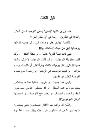 ‫ﻗﺒل ﺍﻟﻜﻼﻡ‬

‫ﻫﺫﻩ ﺃﻭﺭﺍﻕ ﻜﺘﺒﻬﺎ "ﺇﻨﺴﺎﻥ" ﻴﺩﻋﻰ "ﺍﻟﻭﺤﻴﺩ ﺍﺒـﻥ ﺁﺩﻡ"..‬
             ‫ﻭﺃﻟﻘﺎﻫﺎ ﻓﻲ ﺍﻟﻁﺭﻴﻕ.. ﺭﺒﻤﺎ ﻓﻲ ﺃﻱ ﻤﻜﺎﻥ ﺁﺨﺭ!!‬
‫ﻭﺘﻠﻘﻔﺘﻬﺎ ﺍﻷﻴﺎﺩﻱ ﺤﺘﻰ ﻭﺼﻠﺕ ﺇﻟﻲ.. ﺇﻟﻰ ﻴﺩﻱ؛ ﻓﻘﺭﺃﺘﻬﺎ‬
                   ‫‪‬‬
                    ‫ﻭﻭﺠﺩﺘﻬﺎ ﺘﻠﻴﻕ ﻤﻥ ﺤﻴﺙ ﺍﻻﺤﺘﻔﺎﻅ ﺒﻬﺎ!!‬
‫ﻓﻬﻲ ﺫﺍﺕ ﻗﻴﻤﺔ ﻓﻜﺭﻴﺔ ﻋﺎﻟﻴﺔ – ﺃﻭ ﻫﻜﺫﺍ ﺃﻋﺘﻘﺩ!! – ﻭﻗﺩ‬
‫ﻜﺘﺒﺕ ﺒﻁﺭﻴﻘﺔ ﺍﻟﻴﻭﻤﻴﺎﺕ – ﻭﺇﻥ ﻜﺎﻨﺕ ﺍﻟﻴﻭﻤﻴﺎﺕ ﻻ ﺘﻤﺜل ﺃﺴﻠﻭﺒﺎ‬
 ‫‪‬‬                                                   ‫ﹸ‬
‫ﺠﺩﻴﺩﺍ!! ﻟﻜﻥ.. ﻜل ﻴﻭﻤﻴﺎﺕ ﻜﺘﺒﺕ ﻭﻗﺭﺃﻨﺎﻫﺎ.. ﺃﻭ ﻜﺘﺒـﺕ ﻭﻟـﻡ‬
                            ‫ﹸ‬                    ‫‪‬‬
‫ﻨﻘﺭﺃﻫﺎ.. ﺃﻭ ﻜﺘﺒﺕ ﺜﻡ ﺘﺎﻫﺕ ﻓﻲ ﺍﻟﺯﺤﺎﻡ!! ﺃﻭ ﺭﺒﻤـﺎ ﻟـﻡ ﺘﺠـﺩ‬
                                ‫ﺍﻟﻔﺭﺼﺔ ﻟﺘﻌﻠﻥ ﻋﻥ ﻨﻔﺴﻬﺎ.‬
‫ﻭﻟﻴﺱ ﻫﺫﺍ ﺠﺩﻴﺩﺍ.. ﺃﻭ ﻏﺭﻴﺒﺎ.. ﻓﻐﺎﻟﺒﺎ ﻫﺫﺍ ﻤﺎ ﻴﺤﺩﺙ..‬
               ‫‪‬‬        ‫‪‬‬          ‫‪‬‬
‫ﺤﻴﺙ ﺘﺘﻭﻩ ﻤﻭﺍﻫﺏ ﺃﺼﻴﻠﺔ.. ﺃﻭ ﻗﺩ ﺘﺘﺤﻁﻡ.. ﻋﻠـﻰ ﺼـﺨﻭﺭ‬
‫ﺍﻟﺤﻘﺩ ﻭﺍﻟﺤﺴﺩ ﻭﺍﻟﻨﻤﻴﻤﺔ.. ﺃﻭ ﺒﻌﺩﻡ ﻤﻨﺢ ﺍﻟﻔﺭﺼﺔ.. ﺃﻭ ﺘﺤﺠﻴﻤﻬﺎ‬
                                     ‫"ﺒﺭﻜﻥ ﺍﻟﻤﻭﻫﻭﺒﻴﻥ"!!‬
‫ﻭﺍﻟﺫﻴﻥ ﻗﺩ ﺘﺭﺃﻑ ﺒﻬﻡ ﺍﻷﻗﺩﺍﺭ ﻓﻴﺼﺩﻤﻭﻥ ﺤﺘﻰ ﻴﺤﻘﻘـﻭﺍ‬
‫ﻤﺎ ﻴﺼﺒﻭﻥ ﺇﻟﻴﻪ.. ﺃﻭ ﻴﺘﻌﺎﻟﻭﻥ ﻋﻠﻰ ﺃﺤﻼﻤﻬﻡ!!.. ﺒﻌـﺩ ﻨﻅـﺭﺓ‬



‫٥‬
 