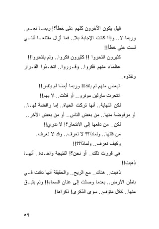 ‫ﻓﻬل ﻴﻜﻭﻥ ﺍﻵﺨﺭﻭﻥ ﻜﻠﻬﻡ ﻋﻠﻰ ﺨﻁﺄ؟! ﺭﺒﻤـﺎ ﻨﻌـﻡ..‬
‫ﻭﺭﺒﻤﺎ ﻻ.. ﻭﺇﺫﺍ ﻜﺎﻨﺕ ﺍﻹﺠﺎﺒﺔ ﺒﻼ.. ﻓﻤﺎ ﺃﺯﺍل ﻤﻘﺘﻨ ‪‬ـﺎ ﺃﻨﻨـﻲ‬
        ‫ﻌ‬
                                        ‫ﻟﺴﺕ ﻋﻠﻰ ﺨﻁﺄ!!‬
  ‫ﻜﺜﻴﺭﻭﻥ ﺍﻨﺘﺤﺭﻭﺍ !! ﻜﺜﻴﺭﻭﻥ ﻓﻜﺭﻭﺍ.. ﻭﻟﻡ ﻴﻨﺘﺤﺭﻭﺍ!!‬
‫ﻋﻅﻤﺎﺀ ﻤﻨﻬﻡ ﻓﻜﺭﻭﺍ.. ﻭﻗـﺭﺭﻭﺍ.. ﺍﺘﺨـﺫﻭﺍ ﺍﻟﻘـﺭﺍﺭ‬
                                                ‫ﻭﻨﻔﺫﻭﻩ..‬
       ‫ﺍﻟﺒﻌﺽ ﻤﻨﻬﻡ ﻟﻡ ﻴﻨﻔﺫ!! ﻭﺭﺒﻤﺎ ﺃﻴﻀﺎ ﻟﻡ ﻴﻨﻔﺱ!!‬
                  ‫‪‬‬
        ‫ﺍﻨﺘﺤﺭﺕ ﻤﺎﺭﻟﻴﻥ ﻤﻭﻨﺭﻭ.. ﺃﻭ ﻗﺘﻠﺕ.. ﻻ ﻴﻬﻡ!!‬
‫ﻟﻜﻥ ﺍﻟﻨﻬﺎﻴﺔ.. ﺃﻨﻬﺎ ﺘﺭﻜﺕ ﺍﻟﺤﻴﺎﺓ.. ﺇﻤﺎ ﺭﺍﻓﻀﺔ ﻟﻬـﺎ..‬
 ‫ﺃﻭ ﻤﺭﻓﻭﻀﺔ ﻤﻨﻬﺎ.. ﻤﻥ ﺒﻌﺽ ﺍﻟﻨﺎﺱ.. ﺃﻭ ﻤﻥ ﺒﻌﺽ ﺍﻵﺨﺭ..‬
          ‫ﻟﻜﻥ.. ﻤﻥ ﺩﻓﻌﻬﺎ ﺇﻟﻰ ﺍﻻﻨﺘﺤﺎﺭ؟! ﻻ ﻨﺩﺭﻱ!!‬
      ‫ﻤﻥ ﻗﺘﻠﻬﺎ.. ﻭﻟﻤﺎﺫﺍ؟؟ ﻻ ﻨﻌﺭﻑ.. ﻭﻗﺩ ﻻ ﻨﻌﺭﻑ.‬
                        ‫ﻭﻜﻴﻑ ﻨﻌﺭﻑ.. ﻭﻟﻤﺎﺫﺍ؟؟!!‬
‫ﻫﻲ ﻗﺭﺭﺕ ﺫﻟﻙ.. ﺃﻭ ﻨﺤﻥ؟! ﺍﻟﻨﺘﻴﺠﺔ ﻭﺍﺤـﺩﺓ.. ﺃﻨﻬـﺎ‬
                                                    ‫ﺫﻫﺒﺕ!!‬
‫ﺫﻫﺒﺕ.. ﻫﻨﺎﻙ.. ﻤﻊ ﺍﻟﺭﻴﺢ.. ﻭﺍﻟﺤﻘﻴﻘﺔ ﺃﻨﻬﺎ ﺩﻓﻨﺕ ﻓـﻲ‬
‫ﺒﺎﻁﻥ ﺍﻷﺭﺽ.. ﺒﻌﺩﻤﺎ ﻭﺼﻠﺕ ﺇﻟﻰ ﻋﻨﺎﻥ ﺍﻟﺴﻤﺎﺀ!! ﻭﻟﻡ ﻴﺘﺒـﻕ‬
               ‫ﻤﻨﻬﺎ.. ﻜﻜل ﻤﺘﻭﻑ.. ﺴﻭﻯ ﺍﻟﺫﻜﺭﻯ! ﺫﻜﺭﺍﻫﺎ!‬
                                     ‫ٍ‬



‫٩٥‬
 