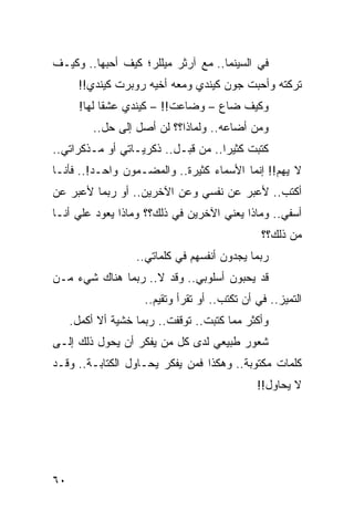 ‫ﻓﻲ ﺍﻟﺴﻴﻨﻤﺎ.. ﻤﻊ ﺁﺭﺜﺭ ﻤﻴﻠﻠﺭ؛ ﻜﻴﻑ ﺃﺤﺒﻬﺎ.. ﻭﻜﻴـﻑ‬
      ‫ﺘﺭﻜﺘﻪ ﻭﺃﺤﺒﺕ ﺠﻭﻥ ﻜﻴﻨﺩﻱ ﻭﻤﻌﻪ ﺃﺨﻴﻪ ﺭﻭﺒﺭﺕ ﻜﻴﻨﺩﻱ!!‬
       ‫ﻭﻜﻴﻑ ﻀﺎﻉ – ﻭﻀﺎﻋﺕ!! – ﻜﻴﻨﺩﻱ ﻋﺸﻘﺎ ﻟﻬﺎ!‬
             ‫ﹰ‬
          ‫ﻭﻤﻥ ﺃﻀﺎﻋﻪ.. ﻭﻟﻤﺎﺫﺍ؟؟ ﻟﻥ ﺃﺼل ﺇﻟﻰ ﺤل..‬
‫ﻜﺘﺒﺕ ﻜﺜﻴﺭﺍ.. ﻤﻥ ﻗﺒـل.. ﺫﻜﺭﻴـﺎﺘﻲ ﺃﻭ ﻤـﺫﻜﺭﺍﺘﻲ..‬
                                    ‫‪‬‬
‫ﻻ ﻴﻬﻡ!! ﺇﻨﻤﺎ ﺍﻷﺴﻤﺎﺀ ﻜﺜﻴﺭﺓ.. ﻭﺍﻟﻤﻀـﻤﻭﻥ ﻭﺍﺤـﺩ!.. ﻓﺄﻨـﺎ‬
‫ﺃﻜﺘﺏ.. ﻷﻋﺒﺭ ﻋﻥ ﻨﻔﺴﻲ ﻭﻋﻥ ﺍﻵﺨﺭﻴﻥ.. ﺃﻭ ﺭﺒﻤﺎ ﻷﻋﺒﺭ ﻋﻥ‬
‫ﺃﺴﻔﻲ.. ﻭﻤﺎﺫﺍ ﻴﻌﻨﻲ ﺍﻵﺨﺭﻴﻥ ﻓﻲ ﺫﻟﻙ؟؟ ﻭﻤﺎﺫﺍ ﻴﻌﻭﺩ ﻋﻠﻲ ﺃﻨـﺎ‬
     ‫‪‬‬
                                                 ‫ﻤﻥ ﺫﻟﻙ؟؟‬
                   ‫ﺭﺒﻤﺎ ﻴﺠﺩﻭﻥ ﺃﻨﻔﺴﻬﻡ ﻓﻲ ﻜﻠﻤﺎﺘﻲ..‬
‫ﻗﺩ ﻴﺤﺒﻭﻥ ﺃﺴﻠﻭﺒﻲ.. ﻭﻗﺩ ﻻ.. ﺭﺒﻤﺎ ﻫﻨﺎﻙ ﺸﻲﺀ ﻤـﻥ‬
                     ‫ﺍﻟﺘﻤﻴﺯ.. ﻓﻲ ﺃﻥ ﺘﻜﺘﺏ.. ﺃﻭ ﺘﻘﺭﺃ ﻭﺘﻘ ‪‬ﻡ..‬
                        ‫ﻴ‬
     ‫ﻭﺃﻜﺜﺭ ﻤﻤﺎ ﻜﺘﺒﺕ.. ﺘﻭﻗﻔﺕ.. ﺭﺒﻤﺎ ﺨﺸﻴﺔ ﺃﻻ ﺃﻜﻤل.‬
‫ﺸﻌﻭﺭ ﻁﺒﻴﻌﻲ ﻟﺩﻯ ﻜل ﻤﻥ ﻴﻔﻜﺭ ﺃﻥ ﻴﺤﻭل ﺫﻟﻙ ﺇﻟـﻰ‬
‫ﻜﻠﻤﺎﺕ ﻤﻜﺘﻭﺒﺔ.. ﻭﻫﻜﺫﺍ ﻓﻤﻥ ﻴﻔﻜﺭ ﻴﺤـﺎﻭل ﺍﻟﻜﺘﺎﺒـﺔ.. ﻭﻗـﺩ‬
                                                ‫ﻻ ﻴﺤﺎﻭل!!‬




‫٠٦‬
 