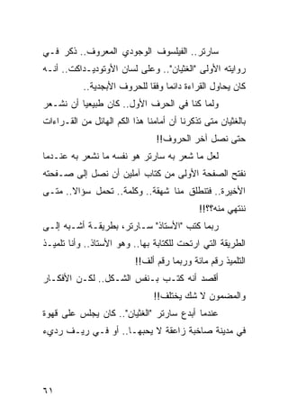 ‫ﺴﺎﺭﺘﺭ.. ﺍﻟﻔﻴﻠﺴﻭﻑ ﺍﻟﻭﺠﻭﺩﻱ ﺍﻟﻤﻌﺭﻭﻑ.. ﺫﻜﺭ ﻓـﻲ‬
‫ﺭﻭﺍﻴﺘﻪ ﺍﻷﻭﻟﻰ "ﺍﻟﻐﺜﻴﺎﻥ".. ﻭﻋﻠﻰ ﻟﺴﺎﻥ ﺍﻷﻭﺘﻭﺩﻴـﺩﺍﻜﺕ.. ﺃﻨـﻪ‬
           ‫ﻜﺎﻥ ﻴﺤﺎﻭل ﺍﻟﻘﺭﺍﺀﺓ ﺩﺍﺌﻤﺎ ﻭﻓﻘﺎ ﻟﻠﺤﺭﻭﻑ ﺍﻷﺒﺠﺩﻴﺔ..‬
                             ‫‪ ‬ﹰ‬
‫ﻭﻟﻤﺎ ﻜﻨﺎ ﻓﻲ ﺍﻟﺤﺭﻑ ﺍﻷﻭل.. ﻜﺎﻥ ﻁﺒﻴﻌﻴﺎ ﺃﻥ ﻨﺸـﻌﺭ‬
          ‫‪‬‬
‫ﺒﺎﻟﻐﺜﻴﺎﻥ ﻤﺘﻰ ﺘﺫﻜﺭﻨﺎ ﺃﻥ ﺃﻤﺎﻤﻨﺎ ﻫﺫﺍ ﺍﻟﻜﻡ ﺍﻟﻬﺎﺌل ﻤﻥ ﺍﻟﻘـﺭﺍﺀﺍﺕ‬
                                ‫ﺤﺘﻰ ﻨﺼل ﺁﺨﺭ ﺍﻟﺤﺭﻭﻑ!!‬
‫ﻟﻌل ﻤﺎ ﺸﻌﺭ ﺒﻪ ﺴﺎﺭﺘﺭ ﻫﻭ ﻨﻔﺴﻪ ﻤﺎ ﻨﺸﻌﺭ ﺒﻪ ﻋﻨـﺩﻤﺎ‬
‫ﻨﻔﺘﺢ ﺍﻟﺼﻔﺤﺔ ﺍﻷﻭﻟﻰ ﻤﻥ ﻜﺘﺎﺏ ﺁﻤﻠﻴﻥ ﺃﻥ ﻨﺼل ﺇﻟﻰ ﺼـﻔﺤﺘﻪ‬
‫ﺍﻷﺨﻴﺭﺓ.. ﻓﺘﻨﻁﻠﻕ ﻤﻨﺎ ﺸﻬﻘﺔ.. ﻭﻜﻠﻤﺔ.. ﺘﺤﻤل ﺴﺅﺍﻻ.. ﻤﺘـﻰ‬
       ‫ﹰ‬
                                            ‫ﻨﻨﺘﻬﻲ ﻤﻨﻪ؟؟!!‬
‫ﺭﺒﻤﺎ ﻜﺘﺏ "ﺍﻷﺴﺘﺎﺫ" ﺴـﺎﺭﺘﺭ، ﺒﻁﺭﻴﻘـﺔ ﺃﺸـﺒﻪ ﺇﻟـﻰ‬
‫ﺍﻟﻁﺭﻴﻘﺔ ﺍﻟﺘﻲ ﺍﺭﺘﺤﺕ ﻟﻠﻜﺘﺎﺒﺔ ﺒﻬﺎ.. ﻭﻫﻭ ﺍﻷﺴﺘﺎﺫ.. ﻭﺃﻨﺎ ﺘﻠﻤﻴـﺫ‬
                          ‫ﺍﻟﺘﻠﻤﻴﺫ ﺭﻗﻡ ﻤﺎﺌﺔ ﻭﺭﺒﻤﺎ ﺭﻗﻡ ﺃﻟﻑ!!‬
‫ﺃﻗﺼﺩ ﺃﻨﻪ ﻜﺘـﺏ ﺒـﻨﻔﺱ ﺍﻟﺸـﻜل.. ﻟﻜـﻥ ﺍﻷﻓﻜـﺎﺭ‬
                               ‫ﻭﺍﻟﻤﻀﻤﻭﻥ ﻻ ﺸﻙ ﻴﺨﺘﻠﻑ!!‬
‫ﻋﻨﺩﻤﺎ ﺃﺒﺩﻉ ﺴﺎﺭﺘﺭ "ﺍﻟﻐﺜﻴﺎﻥ".. ﻜﺎﻥ ﻴﺠﻠﺱ ﻋﻠﻰ ﻗﻬﻭﺓ‬
‫ﻓﻲ ﻤﺩﻴﻨﺔ ﺼﺎﺨﺒﺔ ﺯﺍﻋﻘﺔ ﻻ ﻴﺤﺒﻬـﺎ.. ﺃﻭ ﻓـﻲ ﺭﻴـﻑ ﺭﺩﻱﺀ‬




‫١٦‬
 