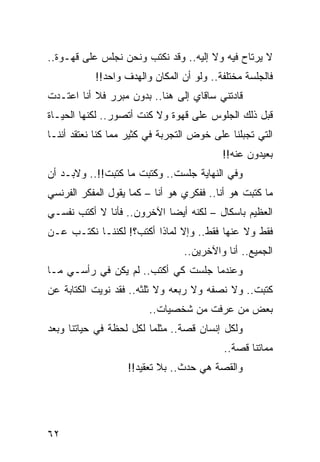 ‫ﻻ ﻴﺭﺘﺎﺡ ﻓﻴﻪ ﻭﻻ ﺇﻟﻴﻪ.. ﻭﻗﺩ ﻨﻜﺘﺏ ﻭﻨﺤﻥ ﻨﺠﻠﺱ ﻋﻠﻰ ﻗﻬـﻭﺓ..‬
           ‫ﻓﺎﻟﺠﻠﺴﺔ ﻤﺨﺘﻠﻔﺔ.. ﻭﻟﻭ ﺃﻥ ﺍﻟﻤﻜﺎﻥ ﻭﺍﻟﻬﺩﻑ ﻭﺍﺤﺩ!!‬
‫ﻗﺎﺩﺘﻨﻲ ﺴﺎﻗﺎﻱ ﺇﻟﻰ ﻫﻨﺎ.. ﺒﺩﻭﻥ ﻤﺒﺭﺭ ﻓﻼ ﺃﻨﺎ ﺍﻋﺘـﺩﺕ‬
‫ﻗﺒل ﺫﻟﻙ ﺍﻟﺠﻠﻭﺱ ﻋﻠﻰ ﻗﻬﻭﺓ ﻭﻻ ﻜﻨﺕ ﺃﺘﺼﻭﺭ.. ﻟﻜﻨﻬﺎ ﺍﻟﺤﻴـﺎﺓ‬
‫ﺍﻟﺘﻲ ﺘﺠﺒﻠﻨﺎ ﻋﻠﻰ ﺨﻭﺽ ﺍﻟﺘﺠﺭﺒﺔ ﻓﻲ ﻜﺜﻴﺭ ﻤﻤﺎ ﻜﻨﺎ ﻨﻌﺘﻘﺩ ﺃﻨﻨـﺎ‬
                                          ‫ﺒﻌﻴﺩﻭﻥ ﻋﻨﻪ!!‬
‫ﻭﻓﻲ ﺍﻟﻨﻬﺎﻴﺔ ﺠﻠﺴﺕ.. ﻭﻜﺘﺒﺕ ﻤﺎ ﻜﺘﺒﺕ!!.. ﻭﻻﺒـﺩ ﺃﻥ‬
‫ﻤﺎ ﻜﺘﺒﺕ ﻫﻭ ﺃﻨﺎ.. ﻓﻔﻜﺭﻱ ﻫﻭ ﺃﻨﺎ – ﻜﻤﺎ ﻴﻘﻭل ﺍﻟﻤﻔﻜﺭ ﺍﻟﻔﺭﻨﺴﻲ‬
‫ﺍﻟﻌﻅﻴﻡ ﺒﺎﺴﻜﺎل – ﻟﻜﻨﻪ ﺃﻴﻀﺎ ﺍﻵﺨﺭﻭﻥ.. ﻓﺄﻨﺎ ﻻ ﺃﻜﺘﺏ ﻨﻔﺴـﻲ‬
                            ‫‪‬‬
‫ﻓﻘﻁ ﻭﻻ ﻋﻨﻬﺎ ﻓﻘﻁ.. ﻭﺇﻻ ﻟﻤﺎﺫﺍ ﺃﻜﺘﺏ؟! ﻟﻜﻨﻨـﺎ ﻨﻜﺘـﺏ ﻋـﻥ‬
                                 ‫ﺍﻟﺠﻤﻴﻊ.. ﺃﻨﺎ ﻭﺍﻵﺨﺭﻴﻥ..‬
‫ﻭﻋﻨﺩﻤﺎ ﺠﻠﺴﺕ ﻜﻲ ﺃﻜﺘﺏ.. ﻟﻡ ﻴﻜﻥ ﻓﻲ ﺭﺃﺴـﻲ ﻤـﺎ‬
‫ﻜﺘﺒﺕ.. ﻭﻻ ﻨﺼﻔﻪ ﻭﻻ ﺭﺒﻌﻪ ﻭﻻ ﺜﻠﺜﻪ.. ﻓﻘﺩ ﻨﻭﻴﺕ ﺍﻟﻜﺘﺎﺒﺔ ﻋﻥ‬
                        ‫ﺒﻌﺽ ﻤﻥ ﻋﺭﻓﺕ ﻤﻥ ﺸﺨﺼﻴﺎﺕ..‬
‫ﻭﻟﻜل ﺇﻨﺴﺎﻥ ﻗﺼﺔ.. ﻤﺜﻠﻤﺎ ﻟﻜل ﻟﺤﻅﺔ ﻓﻲ ﺤﻴﺎﺘﻨﺎ ﻭﺒﻌﺩ‬
                                           ‫ﻤﻤﺎﺘﻨﺎ ﻗﺼﺔ..‬
                   ‫ﻭﺍﻟﻘﺼﺔ ﻫﻲ ﺤﺩﺙ.. ﺒﻼ ﺘﻌﻘﻴﺩ!!‬




‫٢٦‬
 