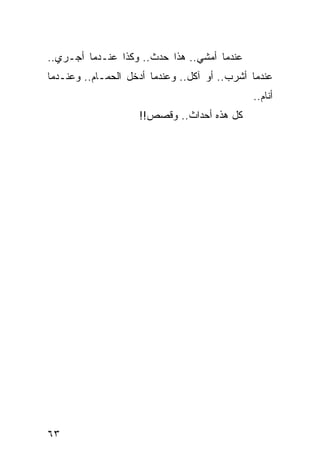 ‫ﻋﻨﺩﻤﺎ ﺃﻤﺸﻲ.. ﻫﺫﺍ ﺤﺩﺙ.. ﻭﻜﺫﺍ ﻋﻨـﺩﻤﺎ ﺃﺠـﺭﻱ..‬
‫ﻋﻨﺩﻤﺎ ﺃﺸﺭﺏ.. ﺃﻭ ﺁﻜل.. ﻭﻋﻨﺩﻤﺎ ﺃﺩﺨل ﺍﻟﺤﻤـﺎﻡ.. ﻭﻋﻨـﺩﻤﺎ‬
                                              ‫ﺃﻨﺎﻡ..‬
                    ‫ﻜل ﻫﺫﻩ ﺃﺤﺩﺍﺙ.. ﻭﻗﺼﺹ!!‬




‫٣٦‬
 