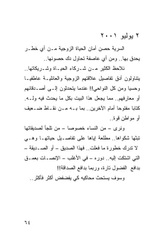 ‫٢ ﻴﻭﻟﻴﻭ ١٠٠٢‬
‫ﺍﻟﺴ ‪‬ﻴﺔ ﺤﺼﻥ ﺃﻤﺎﻥ ﺍﻟﺤﻴﺎﺓ ﺍﻟﺯﻭﺠﻴﺔ ﻤـﻥ ﺃﻱ ﺨﻁـﺭ‬
                                      ‫ﺭ‬
         ‫ﻴﺤﺩﻕ ﺒﻬﺎ.. ﻭﻤﻥ ﺃﻱ ﻋﺎﺼﻔﺔ ﺘﺤﺎﻭل ﺩﻙ ﺤﺼﻭﻨﻬﺎ..‬
‫ﻨﻼﺤﻅ ﺍﻟﻜﺜﻴﺭ ﻤـﻥ ﺸـﺭﻜﺎﺀ ﺍﻟﺤﻴـﺎﺓ ﻭﺸـﺭﻴﻜﺎﺘﻬﺎ..‬
‫ﻴﺘﻨﺎﻭﻟﻭﻥ ﺃﺩﻕ ﺘﻔﺎﺼﻴل ﻋﻼﻗﺘﻬﻡ ﺍﻟﺯﻭﺠﻴﺔ ﻭﺍﻟﻌﺎﺌﻠﻴـﺔ ﻋﺎﻁﻔ ‪‬ـﺎ‬
  ‫ﻴ‬
‫ﻭﺤﺴﻴﺎ ﻭﻤﻥ ﻜل ﺍﻟﻨﻭﺍﺤﻲ!! ﻋﻨﺩﻤﺎ ﻴﺘﺤﺩﺜﻭﻥ ﺇﻟـﻰ ﺃﺼـﺩﻗﺎﺌﻬﻡ‬
                                               ‫‪‬‬
‫ﺃﻭ ﻤﻌﺎﺭﻓﻬﻡ.. ﻤﻤﺎ ﻴﺠﻌل ﻫﺫﺍ ﺍﻟﺒﻴﺕ ﺒﻜل ﻤﺎ ﻴﺤﺩﺙ ﻓﻴﻪ ﻭﻟـﻪ.‬
‫ﻜﺘﺎﺒﺎ ﻤﻔﺘﻭﺤﺎ ﺃﻤﺎﻡ ﺍﻵﺨﺭﻴﻥ.. ﺒﻤﺎ ﺒـﻪ ﻤـﻥ ﻨﻘـﺎﻁ ﻀـﻌﻴﻑ‬
                                       ‫‪‬‬      ‫‪‬‬
                                        ‫ﺃﻭ ﻤﻭﺍﻁﻥ ﻗﻭﺓ..‬
‫ﻭﻨﺭﻯ – ﻤﻥ ﺍﻟﻨﺴﺎﺀ ﺨﺼﻭﺼﺎ – ﻤﻥ ﺘﻠﺠﺄ ﻟﺼﺩﻴﻘﺎﺘﻬﺎ‬
                     ‫‪‬‬
‫ﺘﺒﺜﻬﺎ ﺸﻜﻭﺍﻫﺎ.. ﻤﻁﻠﻌﺔ ﺇﻴﺎﻫﺎ ﻋﻠﻰ ﺘﻔﺎﺼـﻴل ﺤﻴﺎﺘﻬـﺎ ﻭﻫـﻲ‬
‫ﻻ ﺘﺩﺭﻙ ﺨﻁﻭﺭﺓ ﻤﺎ ﻓﻌﻠﺕ.. ﻓﻬﺫﺍ ﺍﻟﺼﺩﻴﻕ – ﺃﻭ ﺍﻟﺼـﺩﻴﻘﺔ –‬
‫ﺍﻟﺘﻲ ﺍﺸﺘﻜﺕ ﺇﻟﻴﻪ.. ﺩﻭﺭﻩ – ﻓﻲ ﺍﻷﻏﻠﺏ – ﺍﻹﻨﺼـﺎﺕ ﺒﻌﻤـﻕ‬
               ‫ﺒﺩﺍﻓﻊ ﺍﻟﻔﻀﻭل ﺘﺎﺭﺓ، ﻭﺭﺒﻤﺎ ﺒﺩﺍﻓﻊ ﺍﻟﺼﺩﺍﻗﺔ!!‬
  ‫ﻭﺴﻭﻑ ﻴﺴﺘﺤﺙ ﻤﺤﺎﻜﻴﻪ ﻜﻲ ﻴﻔﻀﻔﺽ ﺃﻜﺜﺭ ﻓﺄﻜﺜﺭ..‬




‫٤٦‬
 