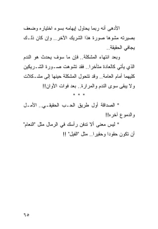 ‫ﺍﻷﺩﻫﻰ ﺃﻨﻪ ﺭﺒﻤﺎ ﻴﺤﺎﻭل ﺇﻴﻬﺎﻤﻪ ﺒﺴﻭﺀ ﺍﺨﺘﻴﺎﺭﻩ ﻭﻀﻌﻑ‬
‫ﺒﺼﻴﺭﺘﻪ ﻤﺸﻭﻫﺎ ﺼﻭﺭﺓ ﻫﺫﺍ ﺍﻟﺸﺭﻴﻙ ﺍﻵﺨﺭ.. ﻭﺇﻥ ﻜﺎﻥ ﺫﻟـﻙ‬
                                     ‫‪‬‬
                                         ‫ﻴﺠﺎﻓﻲ ﺍﻟﺤﻘﻴﻘﺔ..‬
‫ﻭﺒﻌﺩ ﺍﻨﺘﻬﺎﺀ ﺍﻟﻤﺸﻜﻠﺔ.. ﻓﺈﻥ ﻤﺎ ﺴﻭﻑ ﻴﺤﺩﺙ ﻫﻭ ﺍﻟﻨﺩﻡ‬
‫ﺍﻟﺫﻱ ﻴﺄﺘﻲ ﻜﺎﻟﻌﺎﺩﺓ ﻤﺘﺄﺨﺭﺍ.. ﻓﻘﺩ ﺘﺸﻭﻫﺕ ﺼـﻭﺭﺓ ﺍﻟﺸـﺭﻴﻜﻴﻥ‬
                             ‫‪‬‬
‫ﻜﻠﻴﻬﻤﺎ ﺃﻤﺎﻡ ﺍﻟﻌﺎﻤﺔ.. ﻭﻗﺩ ﺘﺘﺤﻭل ﺍﻟﻤﺸﻜﻠﺔ ﺤﻴﻨﻬﺎ ﺇﻟﻰ ﻤﺸـﻜﻼﺕ‬
         ‫ﻭﻻ ﻴﺒﻘﻰ ﺴﻭﻯ ﺍﻟﻨﺩﻡ ﻭﺍﻟﻤﺭﺍﺭﺓ.. ﺒﻌﺩ ﻓﻭﺍﺕ ﺍﻷﻭﺍﻥ!!‬
                        ‫***‬
‫* ﺍﻟﺼﺩﺍﻗﺔ ﺃﻭل ﻁﺭﻴﻕ ﺍﻟﺤـﺏ ﺍﻟﺤﻘﻴﻘـﻲ.. ﺍﻷﻤـل‬
                                        ‫ﻭﺍﻟﺩﻤﻭﻉ ﺁﺨﺭﻩ!!‬
‫* ﻟﻴﺱ ﻤﻌﻨﻰ ﺃﻻ ﺘﺩﻓﻥ ﺭﺃﺴﻙ ﻓﻲ ﺍﻟﺭﻤﺎل ﻤﺜل "ﺍﻟﻨﻌﺎﻡ"‬
                   ‫ﺃﻥ ﺘﻜﻭﻥ ﺤﻘﻭﺩﺍ ﻭﺤﻘﻴﺭﺍ.. ﻤﺜل "ﺍﻟﻔﻴل" !!‬
                                     ‫‪‬‬      ‫‪‬‬




‫٥٦‬
 