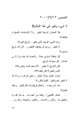 ‫ﺍﻟﺨﻤﻴﺱ ٣١/٩/١٠٠٢‬

                     ‫ﻻ ﺸﻲﺀ ﻴﺘﻐﻴﺭ ﻓﻲ ﻫﺫﺍ ﺍﻟﻌﺎﻟﻡ!!‬
‫ﻓﻼ ﺍﻟﻤﻌﺎﺩﻥ ﺍﻟﺭﺩﻴﺌﺔ ﺘﺘﻐﻴﺭ.. ﻭﻻ ﺍﻻﺒﺘﺴﺎﻤﺎﺕ ﺍﻟﺼﻔﺭﺍﺀ‬
                                                  ‫ﺘﺘﻭﻗﻑ!!‬
       ‫ﺭﺒﻤﺎ ﺍﻟﺸﻲﺀ ﺍﻟﻭﺤﻴﺩ ﺍﻟﺫﻱ ﻴﺘﻐﻴﺭ.. ﺘﺎﺭﻴﺦ ﺍﻟﻴﻭﻡ!!‬
‫ﻻ ﺘﺘﻐﻴﺭ.. ﻭﺭﺒﻤﺎ ﻟﻥ ﻴﺘﻭﻗﻑ ﺍﻟﺘﻐﻴﻴـﺭ.. ﻷﻥ ﺍﻟﺘـﺎﺭﻴﺦ‬
                                                  ‫ﻤﺴﺘﻤﺭ!!‬
‫ﻜل ﻟﺤﻅﺔ ﺘﺴﺎﻭﻱ ﺤﺩﺜﺎ.. ﻭﺍﻟﺤﺩﺙ ﻗﺩ ﻴﺘﺤـﻭل ﺇﻟـﻰ‬
                         ‫ﹰ‬
                               ‫ﺃﺤﺩﺍﺙ.. ﻜل ﻤﻨﻬﺎ ﻟﻪ ﺘﺎﺭﻴﺦ..‬
     ‫ﻟﻜﻥ ﺍﻟﺘﺎﺭﻴﺦ ﻻ ﻴﺘﻐﻴﺭ.. ﻷﻨﻪ ﻴﻌﻴﺩ ﻨﻔﺴﻪ ﻭﻴﻜﺭﺭﻫﺎ!!‬
                        ‫ﺍﻟﻨﺎﺱ ﺘﺘﻐﻴﺭ!! ﻟﻜﻥ ﻜﻴﻑ؟؟!!‬
‫ﺘﻤﻭﺕ ﺃﺠﻴﺎل ﻭﺘﻭﻟﺩ ﺃﺠﻴﺎل.. ﻭﻋﻠﻰ ﺍﻟﺭﻏﻡ ﻤـﻥ ﺫﻟـﻙ‬
                         ‫ﻻ ﺘﺘﻐﻴﺭ ﺘﺼﺭﻓﺎﺘﻬﺎ.. ﻟﻜﻨﻬﺎ ﺘﺘﻜﺭﺭ!!‬
‫ﻤﻨﺫ ﺁﺩﻡ ﻭﺤﻭﺍﺀ.. ﻭﺍﻟﻌﺎﻟﻡ ﻓﺭﻴﻘﺎﻥ!! ﻋﺎﻟﻡ ﻗﺎﺒﻴل.. ﻭﻋﺎﻟﻡ‬
                                                      ‫ﻫﺎﺒﻴل!!‬
‫ﺍﻟﻌﺎﻟﻡ "ﺍﻟﻘﺎﺒﻴﻠﻲ".. ﻭﻜﻠﻨﺎ ﻤﻥ ﺃﺤﻔـﺎﺩﻩ.. ﻋـﺎﻟﻡ ﺍﻟﻘـﻭﺓ‬
‫ﻭﺍﻟﻐﻁﺭﺴﺔ.. ﻭﺍﻟﺸﺭ ﻭﺍﻻﺩﻋﺎﺀ.. ﻭﺍﻟﻜﺫﺏ ﻭﺍﻟﺨﻴﺎﻨﺔ ﻭﺍﻟﻐـﺩﺭ..‬

‫٦٦‬
 