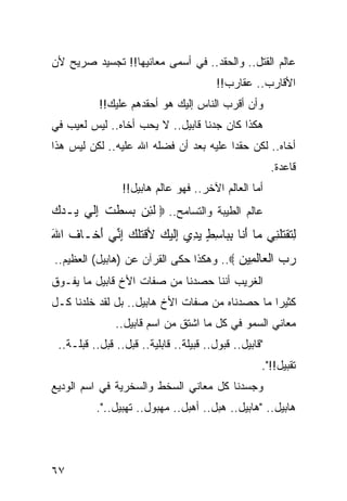 ‫ﻋﺎﻟﻡ ﺍﻟﻘﺘل.. ﻭﺍﻟﺤﻘﺩ.. ﻓﻲ ﺃﺴﻤﻰ ﻤﻌﺎﻨﻴﻬﺎ!! ﺘﺠﺴﻴﺩ ﺼﺭﻴﺢ ﻷﻥ‬
                                         ‫ﺍﻷﻗﺎﺭﺏ.. ﻋﻘﺎﺭﺏ!!‬
           ‫ﻭﺃﻥ ﺃﻗﺭﺏ ﺍﻟﻨﺎﺱ ﺇﻟﻴﻙ ﻫﻭ ﺃﺤﻘﺩﻫﻡ ﻋﻠﻴﻙ!!‬
‫ﻫﻜﺫﺍ ﻜﺎﻥ ﺠﺩﻨﺎ ﻗﺎﺒﻴل.. ﻻ ﻴﺤﺏ ﺃﺨﺎﻩ.. ﻟﻴﺱ ﻟﻌﻴﺏ ﻓﻲ‬
‫ﺃﺨﺎﻩ.. ﻟﻜﻥ ﺤﻘﺩﺍ ﻋﻠﻴﻪ ﺒﻌﺩ ﺃﻥ ﻓﻀﻠﻪ ﺍﷲ ﻋﻠﻴﻪ.. ﻟﻜﻥ ﻟﻴﺱ ﻫﺫﺍ‬
                        ‫‪‬‬               ‫‪‬‬
                                                         ‫ﻗﺎﻋﺩﺓ.‬
                 ‫ﺃﻤﺎ ﺍﻟﻌﺎﻟﻡ ﺍﻵﺨﺭ.. ﻓﻬﻭ ﻋﺎﻟﻡ ﻫﺎﺒﻴل!!‬
‫ﻋﺎﻟﻡ ﺍﻟﻁﻴﺒﺔ ﻭﺍﻟﺘﺴﺎﻤﺢ.. ‪ ‬ﻟﺌﻥ ﺒ ‪‬ﻁﺕ ﺇﻟﻲ ‪‬ـﺩﻙ‬
‫ﹶ ِ ‪ ‬ﺴ ﹶ ِ ﹶ ‪ ‬ﻴ ‪ ‬‬
‫ﻟﺘﻘﺘﻠ ِﻲ ‪‬ﺎ ﺃ ﹶﺎ ﺒ ‪‬ﺎﺴﻁ ﻴﺩﻱ ِﻟﻴ ‪ ‬ﻷﻗﺘﻠ ‪ ‬ﺇ ﱢﻲ ﺃ ﹶـﺎﻑ ﺍﷲ‬
‫ِ ﹶ ﹾ ﹸﹶﻨ ﻤ َﻨ ِﺒ ِ ٍ ‪  ِ ‬ﺇﹶ ‪‬ﻙ ﹾ ﹸﹶﻙ ِﻨ َﺨ ﹸ َ‬
‫ﺭﺏ ﺍﻟ ‪‬ﺎﻟ ِﻴﻥ ‪ ..‬ﻭﻫﻜﺫﺍ ﺤﻜﻰ ﺍﻟﻘﺭﺁﻥ ﻋﻥ )ﻫﺎﺒﻴل( ﺍﻟﻌﻅﻴﻡ..‬
                                         ‫‪  ‬ﹾﻌ ﹶﻤ ‪‬‬
‫ﺍﻟﻐﺭﻴﺏ ﺃﻨﻨﺎ ﺤﺼﺩﻨﺎ ﻤﻥ ﺼﻔﺎﺕ ﺍﻷﺥ ﻗﺎﺒﻴل ﻤﺎ ﻴﻔـﻭﻕ‬
‫ﻜﺜﻴﺭﺍ ﻤﺎ ﺤﺼﺩﻨﺎﻩ ﻤﻥ ﺼﻔﺎﺕ ﺍﻷﺥ ﻫﺎﺒﻴل.. ﺒل ﻟﻘﺩ ﺨﻠﺩﻨﺎ ﻜـل‬
                                                ‫‪‬‬
               ‫ﻤﻌﺎﻨﻲ ﺍﻟﺴﻤﻭ ﻓﻲ ﻜل ﻤﺎ ﺍﺸﺘﻕ ﻤﻥ ﺍﺴﻡ ﻗﺎﺒﻴل..‬
 ‫"ﻗﺎﺒﻴل.. ﻗﺒﻭل.. ﻗﺒﻴﻠﺔ.. ﻗﺎﺒﻠﻴﺔ.. ﹸﺒل.. ﻗ ‪‬ل.. ﻗﺒﻠـﺔ..‬
            ‫ﺒ‬       ‫ﻗ‬
                                                     ‫ﺘﻘﺒﻴل!!".‬
‫ﻭﺠﺴﺩﻨﺎ ﻜل ﻤﻌﺎﻨﻲ ﺍﻟﺴﺨﻁ ﻭﺍﻟﺴﺨﺭﻴﺔ ﻓﻲ ﺍﺴﻡ ﺍﻟﻭﺩﻴﻊ‬
          ‫ﻫﺎﺒﻴل.. "ﻫﺎﺒﻴل.. ﻫﺒل.. ﺃﻫﺒل.. ﻤﻬﺒﻭل.. ﺘﻬﺒﻴل..".‬




‫٧٦‬
 