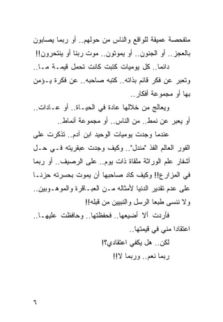 ‫ﻤﺘﻔﺤﺼﺔ ﻋﻤﻴﻘﺔ ﻟﻠﻭﺍﻗﻊ ﻭﺍﻟﻨﺎﺱ ﻤﻥ ﺤﻭﻟﻬﻡ.. ﺃﻭ ﺭﺒﻤﺎ ﻴﺼﺎﺒﻭﻥ‬
‫ﺒﺎﻟﻌﺠﺯ.. ﺃﻭ ﺍﻟﺠﻨﻭﻥ.. ﺃﻭ ﻴﻤﻭﺘﻭﻥ.. ﻤﻭﺕ ﺭﺒﻨﺎ ﺃﻭ ﻴﻨﺘﺤﺭﻭﻥ!!‬
‫ﺩﺍﺌﻤﺎ.. ﻜل ﻴﻭﻤﻴﺎﺕ ﻜﺘﺒﺕ ﻜﺎﻨﺕ ﺘﺤﻤل ﻗﻴﻤـﺔ ﻤـﺎ..‬
                         ‫ﹸ‬              ‫‪‬‬
‫ﻭﺘﻌﺒﺭ ﻋﻥ ﻓﻜﺭ ﻗﺎﺌﻡ ﺒﺫﺍﺘﻪ.. ﻜﺘﺒﻪ ﺼﺎﺤﺒﻪ.. ﻋﻥ ﻓﻜﺭﺓ ﻴـﺅﻤﻥ‬
                                                ‫‪‬‬
                                  ‫ﺒﻬﺎ ﺃﻭ ﻤﺠﻤﻭﻋﺔ ﺃﻓﻜﺎﺭ..‬
‫ﻭﻴﻌﺎﻟﺞ ﻤﻥ ﺨﻼﻟﻬﺎ ﻋﺎﺩﺓ ﻓﻲ ﺍﻟﺤﻴـﺎﺓ.. ﺃﻭ ﻋـﺎﺩﺍﺕ..‬
        ‫ﺃﻭ ﻴﻌﺒﺭ ﻋﻥ ﻨﻤﻁ.. ﻤﻥ ﺍﻟﻨﺎﺱ.. ﺃﻭ ﻤﺠﻤﻭﻋﺔ ﺃﻨﻤﺎﻁ..‬
‫ﻋﻨﺩﻤﺎ ﻭﺠﺩﺕ ﻴﻭﻤﻴﺎﺕ ﺍﻟﻭﺤﻴﺩ ﺍﺒﻥ ﺁﺩﻡ.. ﺘﺫﻜﺭﺕ ﻋﻠﻰ‬
‫ﺍﻟﻔﻭﺭ ﺍﻟﻌﺎﻟﻡ ﺍﻟﻔﺫ "ﻤﻨﺩل".. ﻭﻜﻴﻑ ﻭﺠﺩﺕ ﻋﺒﻘﺭﻴﺘﻪ ﻓـﻲ ﺤـل‬
‫ﺃﺸﻔﺎﺭ ﻋﻠﻡ ﺍﻟﻭﺭﺍﺜﺔ ﻤﻠﻘﺎﺓ ﺫﺍﺕ ﻴﻭﻡ.. ﻋﻠﻰ ﺍﻟﺭﺼﻴﻑ.. ﺃﻭ ﺭﺒﻤﺎ‬
‫ﻓﻲ ﺍﻟﻤﺯﺍﺭﻉ!! ﻭﻜﻴﻑ ﻜﺎﺩ ﺼﺎﺤﺒﻬﺎ ﺃﻥ ﻴﻤﻭﺕ ﺒﺤﺴﺭﺘﻪ ﺤﺯ ﹰـﺎ‬
  ‫ﻨ‬
‫ﻋﻠﻰ ﻋﺩﻡ ﺘﻘﺩﻴﺭ ﺍﻟﺩﻨﻴﺎ ﻷﻤﺜﺎﻟﻪ ﻤـﻥ ﺍﻟﻌﺒـﺎﻗﺭﺓ ﻭﺍﻟﻤﻭﻫـﻭﺒﻴﻥ..‬
                  ‫ﻭﻻ ﻨﻨﺴﻰ ﻁﺒﻌﺎ ﺍﻟﺭﺴل ﻭﺍﻟﻨﺒﻴﻴﻥ ﻤﻥ ﻗﺒﻠﻪ!!‬
                                            ‫‪‬‬
‫ﻓﺄﺭﺩﺕ ﺃﻻ ﺃﻀﻴﻌﻬﺎ.. ﻓﺤﻔﻅﺘﻬﺎ.. ﻭﺤﺎﻓﻅﺕ ﻋﻠﻴﻬـﺎ..‬
                                 ‫ﺍﻋﺘﻘﺎﺩﺍ ﻤﻨﻲ ﻓﻲ ﻗﻴﻤﺘﻬﺎ..‬
                                                  ‫‪‬‬
                        ‫ﻟﻜﻥ.. ﻫل ﻴﻜﻔﻲ ﺍﻋﺘﻘﺎﺩﻱ؟!‬
                           ‫ﺭﺒﻤﺎ ﻨﻌﻡ.. ﻭﺭﺒﻤﺎ ﻻ!!‬




‫٦‬
 