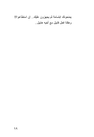 ‫ﻴﻤﻨﺤﻭﻨﻙ ﺍﺒﺘﺴﺎﻤﺔ ﺜﻡ ﻴﺠﻬﺯﻭﻥ ﻋﻠﻴﻙ.. ﺇﻥ ﺍﺴﺘﻁﺎﻋﻭﺍ!!‬
                ‫ﻭﻫﻜﺫﺍ ﻓﻌل ﻗﺎﺒﻴل ﻤﻊ ﺃﺨﻴﻪ ﻫﺎﺒﻴل..‬




‫٩٦‬
 