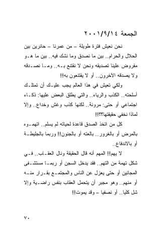 ‫ﺍﻟﺠﻤﻌﺔ ٤١/٩/١٠٠٢‬
‫ﻨﺤﻥ ﻨﻌﻴﺵ ﻓﺘﺭﺓ ﻁﻭﻴﻠﺔ – ﻤﻥ ﻋﻤﺭﻨﺎ – ﺤﺎﺌﺭﻴﻥ ﺒﻴﻥ‬
‫ﺍﻟﺤﻼل ﻭﺍﻟﺤﺭﺍﻡ.. ﺒﻴﻥ ﻤﺎ ﻨﺼﺩﻕ ﻭﻤﺎ ﻨﺸﻙ ﻓﻴﻪ.. ﺒﻴﻥ ﻤﺎ ﻫـﻭ‬
‫ﻤﻔﺭﻭﺽ ﻋﻠﻴﻨﺎ ﺘﺼﺩﻴﻘﻪ ﻭﻨﺤﻥ ﻻ ﻨﻘﺘﻨﻊ ﺒـﻪ.. ﻭﻤـﺎ ﻨﺼـﺩﻗﻪ‬
                 ‫ﻭﻻ ﻴﺼﺩﻗﻪ ﺍﻵﺨﺭﻭﻥ.. ﺃﻭ ﻻ ﻴﻘﺘﻨﻌﻭﻥ ﺒﻪ!!‬
‫ﻭﻟﻜﻲ ﺘﻌﻴﺵ ﻓﻲ ﻫﺫﺍ ﺍﻟﻌﺎﻟﻡ ﻴﺠﺏ ﻋﻠﻴـﻙ ﺃﻥ ﺘﻤﺘﻠـﻙ‬
‫ﺃﺴﻠﺤﺘﻪ.. ﺍﻟﻜﺫﺏ ﻭﺍﻟﺭﻴﺎﺀ.. ﻭﺍﻟﺘﻲ ﻴﻁﻠﻕ ﺍﻟﺒﻌﺽ ﻋﻠﻴﻬﺎ: ﺫﻜـﺎﺀ‬
‫ﺍﺠﺘﻤﺎﻋﻲ ﺃﻭ ﺤﺘﻰ: ﻤﺭﻭﻨﺔ.. ﻟﻜﻨﻬﺎ ﻜﺫﺏ ﻭﻏﺵ ﻭﺨﺩﺍﻉ.. ﻭﺇﻻ‬
                                  ‫ﻟﻤﺎﺫﺍ ﻨﺨﻔﻲ ﺤﻘﻴﻘﺘﻬﺎ؟؟!!‬
‫ﻜل ﻤﻥ ﺍﺘﺨﺫ ﺍﻟﺼﺩﻕ ﻗﺎﻋﺩﺓ ﻟﺤﻴﺎﺘﻪ ﻟﻡ ﻴﺴﻠﻡ.. ﺍﺘﻬﻤـﻭﻩ‬
‫ﺒﺎﻟﻤﺭﺽ ﺃﻭ ﺒﺎﻟﻐﺭﻭﺭ.. ﺒﺎﻟﻌﺘﻪ ﺃﻭ ﺒﺎﻟﺠﻨﻭﻥ!! ﻭﺭﺒﻤﺎ ﺒﺎﻟﺠﻠﻴﻁـﺔ‬
                                           ‫ﺃﻭ ﺒﺎﻻﻨﺩﻓﺎﻉ..‬
‫ﻻ ﻴﻬﻡ!! ﺍﻟﻤﻬﻡ ﺃﻨﻪ ﻗﺎل ﺍﻟﺤﻘﻴﻘﺔ ﻭﻨﺎل ﺍﻟﻌﻘـﺎﺏ.. ﻓـﻲ‬
‫ﺸﻜل ﺘﻬﻤﺔ ﻤﻥ ﺍﻟﺘﻬﻡ.. ﻓﻘﺩ ﻴﺩﺨل ﺍﻟﺴﺠﻥ ﺃﻭ ﺭﺒﻤـﺎ ﻤﺴﺘﺸـﻔﻰ‬
‫ﺍﻟﻤﺠﺎﻨﻴﻥ ﺃﻭ ﺤﺘﻰ ﻴﻌﺯل ﻋﻥ ﺍﻟﻨﺎﺱ ﻭﺍﻟﻤﺠﺘﻤـﻊ ﺒﻘـﺭﺍﺭ ﻤﻨـﻪ‬
‫ﺃﻭ ﻤﻨﻬﻡ.. ﻭﻫﻭ ﻤﺠﺒﺭ ﺃﻥ ﻴﺘﺤﻤل ﺍﻟﻌﻘﺎﺏ ﺒﻨﻔﺱ ﺭﺍﻀـﻴﺔ ﻭﺇﻻ‬
                       ‫ﺸل ﻜﻠﻴﺎ.. ﺃﻭ ﻨﺼﻔﻴﺎ – ﻭﻗﺩ ﻴﻤﻭﺕ!!‬
                                     ‫‪‬‬          ‫‪‬‬



‫٠٧‬
 