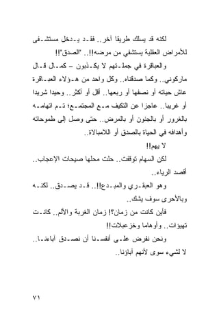 ‫ﻟﻜﻨﻪ ﻗﺩ ﻴﺴﻠﻙ ﻁﺭﻴﻘﺎ ﺁﺨﺭ.. ﻓﻘـﺩ ﻴـﺩﺨل ﻤﺴﺘﺸـﻔﻰ‬
                          ‫ﹰ‬
        ‫ﻟﻸﻤﺭﺍﺽ ﺍﻟﻌﻘﻠﻴﺔ ﻴﺴﺘﺸﻔﻲ ﻤﻥ ﻤﺭﻀﻪ!!.. "ﺍﻟﺼﺩﻕ"!!‬
‫ﻭﺍﻟﻌﺒﺎﻗﺭﺓ ﻓﻲ ﺠﻤﻠـﺘﻬﻡ ﻻ ﻴﻜـﺫﺒﻭﻥ – ﻜﻤـﺎل ﻗـﺎل‬
‫ﻤﺎﺭﻜﻭﻨﻲ.. ﻭﻜﻤﺎ ﺼﺩﻗﻨﺎﻩ.. ﻭﻜل ﻭﺍﺤﺩ ﻤﻥ ﻫـﺅﻻﺀ ﺍﻟﻌﺒـﺎﻗﺭﺓ‬
‫ﻋﺎﺵ ﺤﻴﺎﺘﻪ ﺃﻭ ﻨﺼﻔﻬﺎ ﺃﻭ ﺭﺒﻌﻬﺎ.. ﺃﻗل ﺃﻭ ﺃﻜﺜﺭ.. ﻭﺤﻴﺩﺍ ﺸﺭﻴﺩﺍ‬
 ‫‪‬‬     ‫‪‬‬
‫ﺃﻭ ﻏﺭﻴﺒﺎ.. ﻋﺎﺠﺯﺍ ﻋﻥ ﺍﻟﺘﻜﻴﻑ ﻤـﻊ ﺍﻟﻤﺠﺘﻤـﻊ؛ ﺘـﻡ ﺍﺘﻬﺎﻤـﻪ‬
                           ‫‪‬‬         ‫‪‬‬       ‫‪‬‬
‫ﺒﺎﻟﻐﺭﻭﺭ ﺃﻭ ﺒﺎﻟﺠﻨﻭﻥ ﺃﻭ ﺒﺎﻟﻤﺭﺽ.. ﺤﺘﻰ ﻭﺼل ﺇﻟﻰ ﻁﻤﻭﺤﺎﺘﻪ‬
                  ‫ﻭﺃﻫﺩﺍﻓﻪ ﻓﻲ ﺍﻟﺤﻴﺎﺓ ﺒﺎﻟﺼﺩﻕ ﺃﻭ ﺍﻟﻼﻤﺒﺎﻻﺓ..‬
                                         ‫ﻻ ﻴﻬﻡ!!‬
‫ﻟﻜﻥ ﺍﻟﺴﻬﺎﻡ ﺘﻭﻗﻔﺕ.. ﺤﻠﺕ ﻤﺤﻠﻬﺎ ﺼﻴﺤﺎﺕ ﺍﻹﻋﺠﺎﺏ..‬
                      ‫ﹼ‬
                                          ‫ﺃﻗﺼﺩ ﺍﻟﺭﻴﺎﺀ..‬
‫ﻭﻫﻭ ﺍﻟﻌﺒﻘـﺭﻱ ﻭﺍﻟﻤﺒـﺩﻉ!!.. ﻗـﺩ ﻴﺼـﺩﻕ.. ﻟﻜﻨـﻪ‬
                                 ‫ﻭﺒﺎﻷﺤﺭﻯ ﺴﻭﻑ ﻴﺸﻙ..‬
‫ﻓﺄﻴﻥ ﻜﺎﻨﺕ ﻤﻥ ﺯﻤﺎﻥ؟! ﺯﻤﺎﻥ ﺍﻟﻐﺭﺒﺔ ﻭﺍﻷﻟﻡ.. ﻜﺎﻨـﺕ‬
                          ‫ﺘﻬﻴﺅﺍﺕ.. ﻭﺃﻭﻫﺎﻤﺎ ﻭﺨﺯﻋﺒﻼﺕ!!‬
                                     ‫‪‬‬
‫ﻭﻨﺤﻥ ﻨﻔﺭﺽ ﻋﻠـﻰ ﺃﻨﻔﺴـﻨﺎ ﺃﻥ ﻨﺼـﺩﻕ ﺁﺒﺎﺀﻨـﺎ..‬
                             ‫ﻻ ﻟﺸﻲﺀ ﺴﻭﻯ ﻷﻨﻬﻡ ﺁﺒﺎﺅﻨﺎ..‬




‫١٧‬
 