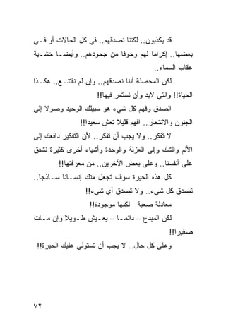 ‫ﻗﺩ ﻴﻜﺫﺒﻭﻥ.. ﻟﻜﻨﻨﺎ ﻨﺼﺩﻗﻬﻡ.. ﻓﻲ ﻜل ﺍﻟﺤﺎﻻﺕ ﺃﻭ ﻓـﻲ‬
‫ﺒﻌﻀﻬﺎ.. ﺇﻜﺭﺍﻤﺎ ﻟﻬﻡ ﻭﺨﻭﻓﺎ ﻤﻥ ﺠﺤﻭﺩﻫﻡ.. ﻭﺃﻴ ‪‬ـﺎ ﺨﺸـﻴﺔ‬
        ‫ﻀ‬                  ‫ﹰ‬         ‫‪‬‬
                                         ‫ﻋﻘﺎﺏ ﺍﻟﺴﻤﺎﺀ..‬
‫ﻟﻜﻥ ﺍﻟﻤﺤﺼﻠﺔ ﺃﻨﻨﺎ ﻨﺼﺩﻗﻬﻡ.. ﻭﺇﻥ ﻟﻡ ﻨﻘﺘﻨـﻊ.. ﻫﻜـﺫﺍ‬
                     ‫ﺍﻟﺤﻴﺎﺓ!! ﻭﺍﻟﺘﻲ ﻻﺒﺩ ﻭﺃﻥ ﻨﺴﺘﻤﺭ ﻓﻴﻬﺎ!!‬
‫ﺍﻟﺼﺩﻕ ﻭﻓﻬﻡ ﻜل ﺸﻲﺀ ﻫﻭ ﺴﺒﻴﻠﻙ ﺍﻟﻭﺤﻴﺩ ﻭﺼﻭﻻ ﺇﻟﻰ‬
    ‫ﹰ‬
               ‫ﺍﻟﺠﻨﻭﻥ ﻭﺍﻻﻨﺘﺤﺎﺭ.. ﺍﻓﻬﻡ ﻗﻠﻴﻼ ﺘﻌﺵ ﺴﻌﻴﺩﺍ!!‬
                  ‫‪‬‬        ‫ﹰ‬
‫ﻻ ﺘﻔﻜﺭ.. ﻭﻻ ﻴﺠﺏ ﺃﻥ ﺘﻔﻜﺭ.. ﻷﻥ ﺍﻟﺘﻔﻜﻴﺭ ﺩﺍﻓﻌﻙ ﺇﻟﻰ‬
‫ﺍﻷﻟﻡ ﻭﺍﻟﺸﻙ ﻭﺇﻟﻰ ﺍﻟﻌﺯﻟﺔ ﻭﺍﻟﻭﺤﺩﺓ ﻭﺃﺸﻴﺎﺀ ﺃﺨﺭﻯ ﻜﺜﻴﺭﺓ ﻨﺸﻔﻕ‬
        ‫ﻋﻠﻰ ﺃﻨﻔﺴﻨﺎ.. ﻭﻋﻠﻰ ﺒﻌﺽ ﺍﻵﺨﺭﻴﻥ.. ﻤﻥ ﻤﻌﺭﻓﺘﻬﺎ!!‬
‫ﻜل ﻫﺫﻩ ﺍﻟﺤﻴﺭﺓ ﺴﻭﻑ ﺘﺠﻌل ﻤﻨﻙ ﺇﻨﺴـﺎﻨﺎ ﺴـﺎﺫﺠﺎ..‬
   ‫‪‬‬      ‫ﹰ‬
                 ‫ﺘﺼﺩﻕ ﻜل ﺸﻲﺀ.. ﻭﻻ ﺘﺼﺩﻕ ﺃﻱ ﺸﻲﺀ!!‬
                   ‫ﻤﻌﺎﺩﻟﺔ ﺼﻌﺒﺔ.. ﻟﻜﻨﻬﺎ ﻤﻭﺠﻭﺩﺓ!!‬
‫ﻟﻜﻥ ﺍﻟﻤﺒﺩﻉ – ﺩﺍﺌ ‪‬ـﺎ – ﻴﻌـﻴﺵ ﻁـﻭﻴﻼ ﻭﺇﻥ ﻤـﺎﺕ‬
         ‫ﹰ‬               ‫ﻤ‬
                                               ‫ﺼﻐﻴﺭﺍ!!‬
                                                  ‫‪‬‬
 ‫ﻭﻋﻠﻰ ﻜل ﺤﺎل.. ﻻ ﻴﺠﺏ ﺃﻥ ﺘﺴﺘﻭﻟﻲ ﻋﻠﻴﻙ ﺍﻟﺤﻴﺭﺓ!!‬




‫٢٧‬
 