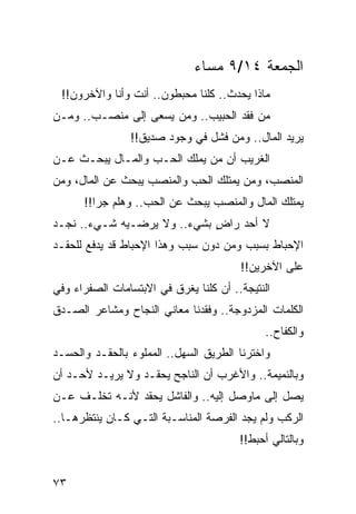 ‫ﺍﻟﺠﻤﻌﺔ ٤١/٩ ﻤﺴﺎﺀ‬
 ‫ﻤﺎﺫﺍ ﻴﺤﺩﺙ.. ﻜﻠﻨﺎ ﻤﺤﺒﻁﻭﻥ.. ﺃﻨﺕ ﻭﺃﻨﺎ ﻭﺍﻵﺨﺭﻭﻥ!!‬
‫ﻤﻥ ﻓﻘﺩ ﺍﻟﺤﺒﻴﺏ.. ﻭﻤﻥ ﻴﺴﻌﻰ ﺇﻟﻰ ﻤﻨﺼـﺏ.. ﻭﻤـﻥ‬
                ‫ﻴﺭﻴﺩ ﺍﻟﻤﺎل.. ﻭﻤﻥ ﻓﺸل ﻓﻲ ﻭﺠﻭﺩ ﺼﺩﻴﻕ!!‬
‫ﺍﻟﻐﺭﻴﺏ ﺃﻥ ﻤﻥ ﻴﻤﻠﻙ ﺍﻟﺤـﺏ ﻭﺍﻟﻤـﺎل ﻴﺒﺤـﺙ ﻋـﻥ‬
‫ﺍﻟﻤﻨﺼﺏ، ﻭﻤﻥ ﻴﻤﺘﻠﻙ ﺍﻟﺤﺏ ﻭﺍﻟﻤﻨﺼﺏ ﻴﺒﺤﺙ ﻋﻥ ﺍﻟﻤﺎل، ﻭﻤﻥ‬
      ‫ﻴﻤﺘﻠﻙ ﺍﻟﻤﺎل ﻭﺍﻟﻤﻨﺼﺏ ﻴﺒﺤﺙ ﻋﻥ ﺍﻟﺤﺏ.. ﻭﻫﻠﻡ ﺠﺭﺍ!!‬
         ‫‪‬‬
‫ﻻ ﺃﺤﺩ ﺭﺍﺽ ﺒﺸﻲﺀ.. ﻭﻻ ﻴﺭﻀـﻴﻪ ﺸـﻲﺀ.. ﻨﺠـﺩ‬
                             ‫ٍ‬
‫ﺍﻹﺤﺒﺎﻁ ﺒﺴﺒﺏ ﻭﻤﻥ ﺩﻭﻥ ﺴﺒﺏ ﻭﻫﺫﺍ ﺍﻹﺤﺒﺎﻁ ﻗﺩ ﻴﺩﻓﻊ ﻟﻠﺤﻘـﺩ‬
                                        ‫ﻋﻠﻰ ﺍﻵﺨﺭﻴﻥ!!‬
‫ﺍﻟﻨﺘﻴﺠﺔ.. ﺃﻥ ﻜﻠﻨﺎ ﻴﻐﺭﻕ ﻓﻲ ﺍﻻﺒﺘﺴﺎﻤﺎﺕ ﺍﻟﺼﻔﺭﺍﺀ ﻭﻓﻲ‬
‫ﺍﻟﻜﻠﻤﺎﺕ ﺍﻟﻤﺯﺩﻭﺠﺔ.. ﻭﻓﻘﺩﻨﺎ ﻤﻌﺎﻨﻲ ﺍﻟﻨﺠﺎﺡ ﻭﻤﺸﺎﻋﺭ ﺍﻟﺼـﺩﻕ‬
                                              ‫ﻭﺍﻟﻜﻔﺎﺡ..‬
‫ﻭﺍﺨﺘﺭﻨﺎ ﺍﻟﻁﺭﻴﻕ ﺍﻟﺴﻬل.. ﺍﻟﻤﻤﻠﻭﺀ ﺒﺎﻟﺤﻘـﺩ ﻭﺍﻟﺤﺴـﺩ‬
‫ﻭﺒﺎﻟﻨﻤﻴﻤﺔ.. ﻭﺍﻷﻏﺭﺏ ﺃﻥ ﺍﻟﻨﺎﺠﺢ ﻴﺤﻘـﺩ ﻭﻻ ﻴﺭﻴـﺩ ﻷﺤـﺩ ﺃﻥ‬
‫ﻴﺼل ﺇﻟﻰ ﻤﺎﻭﺼل ﺇﻟﻴﻪ.. ﻭﺍﻟﻔﺎﺸل ﻴﺤﻘﺩ ﻷﻨـﻪ ﺘﺨﻠـﻑ ﻋـﻥ‬
‫ﺍﻟﺭﻜﺏ ﻭﻟﻡ ﻴﺠﺩ ﺍﻟﻔﺭﺼﺔ ﺍﻟﻤﻨﺎﺴـﺒﺔ ﺍﻟﺘـﻲ ﻜـﺎﻥ ﻴﻨﺘﻅﺭﻫـﺎ..‬
                                        ‫ﻭﺒﺎﻟﺘﺎﻟﻲ ﺃﺤﺒﻁ!!‬


‫٣٧‬
 