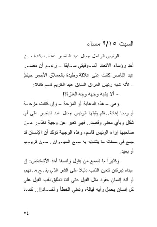 ‫ﺍﻟﺴﺒﺕ ٥١/٩ ﻤﺴﺎﺀ‬
‫ﺍﻟﺭﺌﻴﺱ ﺍﻟﺭﺍﺤل ﺠﻤﺎل ﻋﺒﺩ ﺍﻟﻨﺎﺼﺭ ﻏﻀﺏ ﺒﺸﺩﺓ ﻤـﻥ‬
‫ﺃﺤﺩ ﺭﺅﺴﺎﺀ ﺍﻻﺘﺤﺎﺩ ﺍﻟﺴـﻭﻓﻴﺘﻲ ﺴـﺎﺒﻘﺎ – ﺭﻏـﻡ ﺃﻥ ﻤﺼـﺭ‬
                ‫ﹰ‬
‫ﻋﺒﺩ ﺍﻟﻨﺎﺼﺭ ﻜﺎﻨﺕ ﻋﻠﻰ ﻋﻼﻗﺔ ﻭﻁﻴﺩﺓ ﺒﺎﻟﻌﻤﻼﻕ ﺍﻷﺤﻤﺭ ﺤﻴﻨﺌﺫ‬
‫ٍ‬
     ‫– ﻷﻨﻪ ﺸﺒﻪ ﺭﺌﻴﺱ ﺍﻟﻌﺭﺍﻕ ﺍﻟﺴﺎﺒﻕ ﻋﺒﺩ ﺍﻟﻜﺭﻴﻡ ﻗﺎﺴﻡ ﻗﺎﺌﻼ:‬
      ‫ﹰ‬                                        ‫‪‬‬
                   ‫- ﺃﻻ ﻴﺸﺒﻪ ﻭﺠﻬﻪ ﻭﺠﻪ ﺍﻟﻌﻨﺯﺓ؟!‬
‫ﻭﻫﻲ – ﻫﺫﻩ ﺍﻟﺩﻋﺎﺒﺔ ﺃﻭ ﺍﻟﻤﺯﺤﺔ – ﻭﺇﻥ ﻜﺎﻨﺕ ‪‬ﺯﺤـﺔ‬
    ‫ﻤ‬
‫ﺃﻭ ﺭﺒﻤﺎ ﺇﻫﺎﻨﺔ.. ﻓﻠﻡ ﻴﻘﺒﻠﻬﺎ ﺍﻟﺭﺌﻴﺱ ﺠﻤﺎل ﻋﺒﺩ ﺍﻟﻨﺎﺼﺭ ﻋﻠﻰ ﺃﻱ‬
‫ﺸﻜل ﻭﺒﺄﻱ ﻤﻌﻨﻰ ﻭﻗﺼﺩ.. ﻓﻬﻲ ﺘﻌﺒﺭ ﻋﻥ ﻭﺠﻬﺔ ﻨﻅـﺭ ﻤـﻥ‬
‫ﺼﺎﺤﺒﻬﺎ ﺇﺯﺍﺀ ﺍﻟﺭﺌﻴﺱ ﻗﺎﺴﻡ، ﻭﻫﺫﻩ ﺍﻟﻭﺠﻬﺔ ﺘﺅﻜﺩ ﺃﻥ ﺍﻹﻨﺴﺎﻥ ﻗﺩ‬
‫ﺠﻤﻊ ﻓﻲ ﺼﻔﺎﺘﻪ ﻤﺎ ﻴﺘﺸﺎﺒﻪ ﺒﻪ ﻤـﻊ ﺍﻟﺤﻴـﻭﺍﻥ.. ﻤـﻥ ﻗﺭﻴـﺏ‬
                                                 ‫ﺃﻭ ﺒﻌﻴﺩ.‬
‫ﻭﻜﺜﻴﺭﺍ ﻤﺎ ﻨﺴﻤﻊ ﻤﻥ ﻴﻘﻭل ﻭﺍﺼﻔﺎ ﺃﺤﺩ ﺍﻷﺸﺨﺎﺹ: ﺇﻥ‬
                ‫ﹰ‬                     ‫‪‬‬
‫ﻋﻴﻨﺎﻩ ﺘﺒﺭﻗﺎﻥ ﻜﻌﻴﻥ ﺍﻟﺫﺌﺏ ﺩﻟﻴﻼ ﻋﻠﻰ ﺍﻟﺸﺭ ﺍﻟﺫﻱ ﻴﻔـﺞ ﻤـﻨﻬﻡ،‬
                          ‫ﹰ‬
‫ﺃﻭ ﺃﻨﻪ ﺇﻨﺴﺎﻥ ﺤﻘﻭﺩ ﻤﺜل ﺍﻟﻔﻴل ﺤﺘﻰ ﺃﻨﻨﺎ ﻨﻁﻠﻕ ﻟﻘﺏ ﺍﻟﻔﻴل ﻋﻠﻰ‬
‫ﻜل ﺇﻨﺴﺎﻥ ﻴﺤﻤل ﺭﺃﻴﻪ ﻓﻴﺎﻟﺔ، ﻭﺘﻌﻨﻲ ﺍﻟﺨﻁﺄ ﻭﺍﻟﻔﺴـﺎﺩ!!.. ﻜﻤـﺎ‬



‫٤٧‬
 