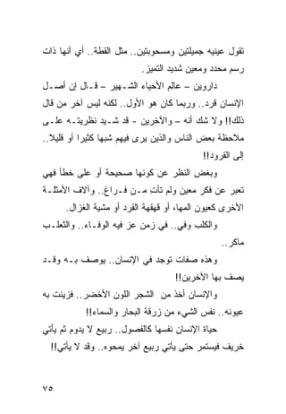 ‫ﺘﻘﻭل ﻋﻴﻨﻴﻪ ﺠﻤﻴﻠﺘﻴﻥ ﻭﻤﺴﺤﻭﺒﺘﻴﻥ.. ﻤﺜل ﺍﻟﻘﻁﺔ.. ﺃﻱ ﺃﻨﻬﺎ ﺫﺍﺕ‬
                          ‫ﺭﺴﻡ ﻤﺤﺩﺩ ﻭﻤﻌﻴﻥ ﺸﺩﻴﺩ ﺍﻟﺘﻤﻴﺯ.‬
‫ﺩﺍﺭﻭﻴﻥ – ﻋﺎﻟﻡ ﺍﻷﺤﻴﺎﺀ ﺍﻟﺸـﻬﻴﺭ – ﻗـﺎل ﺇﻥ ﺃﺼـل‬
                               ‫ِ‬
‫ﺍﻹﻨﺴﺎﻥ ﻗﺭﺩ.. ﻭﺭﺒﻤﺎ ﻜﺎﻥ ﻫﻭ ﺍﻷﻭل.. ﻟﻜﻨﻪ ﻟﻴﺱ ﺁﺨﺭ ﻤﻥ ﻗﺎل‬
‫ﺫﻟﻙ!! ﻭﻻ ﺸﻙ ﺃﻨﻪ – ﻭﺍﻵﺨﺭﻴﻥ - ﻗﺩ ﺸـﻴﺩ ﻨﻅﺭﻴﺘـﻪ ﻋﻠـﻰ‬
              ‫‪‬‬
‫ﻤﻼﺤﻅﺔ ﺒﻌﺽ ﺍﻟﻨﺎﺱ ﻭﺍﻟﺫﻴﻥ ﻴﺭﻯ ﻓﻴﻬﻡ ﺸﺒﻬﺎ ﻜﺜﻴﺭﺍ ﺃﻭ ﻗﻠﻴﻼ..‬
  ‫ﹰ‬        ‫‪‬‬     ‫‪‬‬
                                           ‫ﺇﻟﻰ ﺍﻟﻘﺭﻭﺩ!!‬
‫ﻭﺒﻐﺽ ﺍﻟﻨﻅﺭ ﻋﻥ ﻜﻭﻨﻬﺎ ﺼﺤﻴﺤﺔ ﺃﻭ ﻋﻠﻰ ﺨﻁﺄ ﻓﻬﻲ‬
‫ﺘﻌﺒﺭ ﻋﻥ ﻓﻜﺭ ﻤﻌﻴﻥ ﻭﻟﻡ ﺘﺄﺕ ﻤـﻥ ﻓـﺭﺍﻍ.. ﻭﺁﻻﻑ ﺍﻷﻤﺜﻠـﺔ‬
                         ‫ِ‬
      ‫ﺍﻷﺨﺭﻯ ﻜﻌﻴﻭﻥ ﺍﻟﻤﻬﺎ، ﺃﻭ ﻗﻬﻘﻬﺔ ﺍﻟﻘﺭﺩ ﺃﻭ ﻤﺸﻴﺔ ﺍﻟﻐﺯﺍل.‬
‫ﻭﺍﻟﻜﻠﺏ ﻭﻓﻲ.. ﻓﻲ ﺯﻤﻥ ﻋﺯ ﻓﻴﻪ ﺍﻟﻭﻓـﺎﺀ.. ﻭﺍﻟﺜﻌﻠـﺏ‬
                       ‫‪‬‬           ‫‪‬‬
                                                  ‫ﻤﺎﻜﺭ..‬
‫ﻭﻫﺫﻩ ﺼﻔﺎﺕ ﺘﻭﺠﺩ ﻓﻲ ﺍﻹﻨﺴﺎﻥ.. ﻴﻭﺼﻑ ﺒـﻪ ﻭﻗـﺩ‬
                                    ‫ﻴﺼﻑ ﺒﻬﺎ ﺍﻵﺨﺭﻴﻥ!!‬
‫ﻭﺍﻹﻨﺴﺎﻥ ﺃﺨﺫ ﻤﻥ ﺍﻟﺸﺠﺭ ﺍﻟﻠﻭﻥ ﺍﻷﺨﻀﺭ.. ﻓﺯﻴﻨﺕ ﺒﻪ‬
           ‫ﻋﻴﻭﻨﻪ.. ﻨﻔﺱ ﺍﻟﺸﻲﺀ ﻤﻥ ﺯﺭﻗﺔ ﺍﻟﺒﺤﺎﺭ ﻭﺍﻟﺴﻤﺎﺀ!!‬
‫ﺤﻴﺎﺓ ﺍﻹﻨﺴﺎﻥ ﻨﻔﺴﻬﺎ ﻜﺎﻟﻔﺼﻭل.. ﺭﺒﻴﻊ ﻻ ﻴﺩﻭﻡ ﺜﻡ ﻴﺄﺘﻲ‬
  ‫ﺨﺭﻴﻑ ﻓﻴﺴﺘﻤﺭ ﺤﺘﻰ ﻴﺄﺘﻲ ﺭﺒﻴﻊ ﺁﺨﺭ ﻴﻤﺤﻭﻩ.. ﻭﻗﺩ ﻻ ﻴﺄﺘﻲ!!‬



‫٥٧‬
 