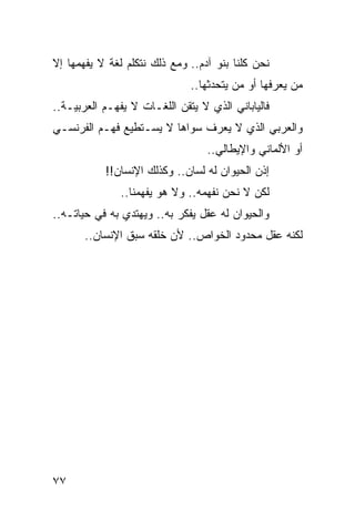 ‫ﻨﺤﻥ ﻜﻠﻨﺎ ﺒﻨﻭ ﺁﺩﻡ.. ﻭﻤﻊ ﺫﻟﻙ ﻨﺘﻜﻠﻡ ﻟﻐﺔ ﻻ ﻴﻔﻬﻤﻬﺎ ﺇﻻ‬
                              ‫ﻤﻥ ﻴﻌﺭﻓﻬﺎ ﺃﻭ ﻤﻥ ﻴﺘﺤﺩﺜﻬﺎ..‬
‫ﻓﺎﻟﻴﺎﺒﺎﻨﻲ ﺍﻟﺫﻱ ﻻ ﻴﺘﻘﻥ ﺍﻟﻠﻐـﺎﺕ ﻻ ﻴﻔﻬـﻡ ﺍﻟﻌﺭﺒﻴـﺔ..‬
‫ﻭﺍﻟﻌﺭﺒﻲ ﺍﻟﺫﻱ ﻻ ﻴﻌﺭﻑ ﺴﻭﺍﻫﺎ ﻻ ﻴﺴـﺘﻁﻴﻊ ﻓﻬـﻡ ﺍﻟﻔﺭﻨﺴـﻲ‬
                                  ‫ﺃﻭ ﺍﻷﻟﻤﺎﻨﻲ ﻭﺍﻹﻴﻁﺎﻟﻲ..‬
           ‫ﺇﺫﻥ ﺍﻟﺤﻴﻭﺍﻥ ﻟﻪ ﻟﺴﺎﻥ.. ﻭﻜﺫﻟﻙ ﺍﻹﻨﺴﺎﻥ!!‬
               ‫ﻟﻜﻥ ﻻ ﻨﺤﻥ ﻨﻔﻬﻤﻪ.. ﻭﻻ ﻫﻭ ﻴﻔﻬﻤﻨﺎ..‬
‫ﻭﺍﻟﺤﻴﻭﺍﻥ ﻟﻪ ﻋﻘل ﻴﻔﻜﺭ ﺒﻪ.. ﻭﻴﻬﺘﺩﻱ ﺒﻪ ﻓﻲ ﺤﻴﺎﺘـﻪ..‬
       ‫ﻟﻜﻨﻪ ﻋﻘل ﻤﺤﺩﻭﺩ ﺍﻟﺨﻭﺍﺹ.. ﻷﻥ ﺨﻠﻘﻪ ﺴﺒﻕ ﺍﻹﻨﺴﺎﻥ..‬




‫٧٧‬
 