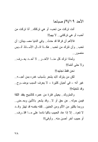 ‫ﺍﻷﺤﺩ ٩١/٩/ ﺼﺒﺎﺤﺎ‬
                                ‫‪‬‬
‫ﺃﻨﺕ ﺘﺭﻜﺕ ﻤﻥ ﺘﺤﺏ، ﺃﻭ ﻫﻲ ﺘﺭﻜﺘﻙ.. ﺃﻨﺎ ﺘﺭﻜﺕ ﻤﻥ‬
                          ‫ﺃﺤﺏ، ﺃﻭ ﻫﻲ ﺘﺭﻜﺘﻨﻲ.. ﻻ ﻴﻬﻡ!!‬
‫ﻓﺎﻷﻫﻡ ﺃﻥ ﻓﺭﺍﻗﺎ ﻗﺩ ﺤﺩﺙ.. ﻭﻓﻲ ﺍﻟﺩﻨﻴﺎ ﻤﺼـﻴﺒﺘﺎﻥ: ﺃﻥ‬
                                  ‫ﹰ‬
‫ﺘﺤﺏ.. ﻭﺃﻥ ﺘﺘﺭﻙ ﻤﻥ ﺘﺤﺏ.. ﻫﻜـﺫﺍ ﻗـﺎل ﺍﻷﺴـﺘﺎﺫ ﺃﻨـﻴﺱ‬
                                               ‫ﻤﻨﺼﻭﺭ..‬
‫ﻭﻟﻤﺎﺫﺍ ﺘﺭﻙ ﻜل ﻤﻨـﺎ ﺍﻵﺨـﺭ.. ﻻ ﺃﺤـﺩ ﻴﻌـﺭﻑ..‬
                                         ‫ﻭﻻ ﺤﺘﻰ ﺃﻨﺘﻤﺎ!!‬
                                ‫ﻨﺤﻥ ﻓﻘﻁ ﻨﺠﺘﻬﺩ!!‬
‫ﻟﻜﻥ ﻤﻥ ﻴﺘﺭﻙ ﻻﺒﺩ ﻴﺸﻌﺭ ﺒﺄﺴﺒﺎﺏ ﻏﺩﺭﻩ ﺒﻤﻥ ﺃﺤﺒـﻪ..‬
‫ﻏﻴﺭ ﺃﻨﻪ – ﻓﻲ ﺃﺤﻴﺎﻥ ﻜﺜﻴﺭﺓ – ﻻ ﻴﻌﺭﻑ ﺍﻟﺴﺒﺏ ﺒﻭﻀـﻭﺡ..‬
                                            ‫ﻭﻗﺩ ﺘﺘﺨﻴﻠﻪ!!‬
‫ﻭﺍﻟﻤﺘﺭﻭﻙ.. ﻴﻌﻴﺵ ﻓﺘﺭﺓ ﻤﻥ ﻋﻤﺭﻩ ﻜﺎﻟﺫﺒﻴﺢ ﻴﻔﻘﺩ ﺍﻟﺜﻘﺔ‬
‫ﻓﻴﻤﻥ ﺤﻭﻟﻪ.. ﻋﻥ ﺤﻕ ﺃﻭ ﻻ.. ﻭﻗﺩ ﻴﺸﻌﺭ ﺒﺎﻷﻨﻴﻥ ﻭﺒﻌـﺽ..‬
‫ﻭﺭﺒﻤﺎ ﺒﻜﺜﻴﺭ ﻤﻥ ﺍﻷﻟﻡ ﻭﻤﻥ ﺍﻟﺤﻨﻴﻥ.. ﺜﻘﺘﻪ ﺒﻨﻔﺴﻪ ﻗﺩ ﺘﻬﺘﺯ ﻭﻗـﺩ‬
‫ﻻ ﺘﻌﻭﺩ.. ﺇﻻ ﺇﺫﺍ ﻋﺎﺩ ﺍﻟﺤﺒﻴﺏ ﺒﺎﻜﻴﺎ ﻨﺎﺩﻤﺎ ﻋﻠﻰ ﻤـﺎ ﺍﻗﺘـﺭﻑ..‬
                  ‫‪‬‬     ‫‪‬‬
                       ‫ﺃﻭ ﺤﺒﻴﺏ ﺁﺨﺭ ﺃﺤﺴﻥ ﻤﻨﻪ.. ﻭﺃﻭﻓﻰ!!‬



‫٨٧‬
 